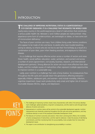 1
KEY
POINTS
2
INTRODUCTION
THE CHALLENGE OF IMPROVING NUTRITIONAL STATUS IS A QUINTESSENTIALLY
21ST-CENTURY ENDEAVOR. IT IS A CHALLENGE THAT RESONATES THE WORLD OVER:
nearly every country in the world experiences a level of malnutrition that constitutes
a serious public health risk. Between 2 and 3 billion people are malnourished—they
experience some form of undernutrition, are overweight or obese, or have some sort
of micronutrient deficiency.1
The faces of poor nutrition are many: from children living under famine conditions
who appear to be made of skin and bone, to adults who have trouble breathing
owing to obesity, to infants who do not live to see their first birthday as a result of a
combination of poor diets, poor infant feeding practices, and exposure to infectious
disease.
It is a challenge that requires effective action across a number of sectors and areas
(food, health, social welfare, education, water, sanitation, and women) and across
a number of actors (government, civil society, business, research, and international
development partners). Strong alliances for action are much more effective than silver
bullets, and the multiple causes of malnutrition often represent multiple opportunities
to improve nutrition in a sustainable way.
Lastly, poor nutrition is a challenge that casts a long shadow: its consequences flow
throughout the life cycle and cascade down the generations affecting everyone—
especially children, adolescent girls, and women—and include mortality, infection,
cognitive impairment, lower work productivity, early onset and higher risk of noncom-
municable diseases (NCDs), stigma, and depression.
1.	The challenge of improving nutrition shares many characteristics with other 21st-century develop-
ment challenges: global prevalence, long-term consequences, and the need to work through broad
alliances of sectors and actors.
2.	Improvements in nutrition status will be central to the sustainable development agenda: nutrition
improvements are inherently sustaining throughout the life cycle and across generations, and they
contribute directly to most of the proposed Sustainable Development Goals.
3.	The features of nutrition outcomes and actions—their short- and long-term effects, the invisibility
of some consequences of malnutrition, and the need for alliances—make the process of identifying
commitments, and then monitoring them for accountability, more complex than for many other
development issues.
4.	This report is one contribution to strengthening accountability in nutrition.
1
 