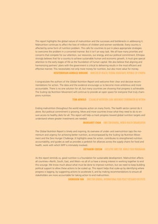 This report highlights the global nature of malnutrition and the successes and bottlenecks in addressing it.
Malnutrition continues to affect the lives of millions of children and women worldwide. Every country is
affected by some form of nutrition problem. This calls for countries to put in place appropriate strategies
to overcome the problem in a concerted manner. But it isn’t an easy task. We all have many priorities and
concerns that compete for our attention, our resources, our energy, and our political commitment. Ethiopia
strongly believes that for a country to achieve sustainable human and economic growth, it must give special
attention to the early stages of life as the foundation of human capital. We also believe that aligning and
harmonizing partners’ plans with the government is critical to delivering results in the most efficient and
effective manner. This necessitates not only more money for nutrition, but also more value for money.
KESETEBIRHAN ADMASU BIRHANE  MINISTER OF HEALTH, FEDERAL DEMOCRATIC REPUBLIC OF ETHIOPIA
I congratulate the authors of the Global Nutrition Report and welcome their clear and decisive recom-
mendations for action. The data and the evidence encourage us to become more ambitious and more
accountable. There is no one solution for all, but many countries are showing that progress is achievable.
The Scaling Up Nutrition Movement will continue to provide an open space for everyone that truly cham-
pions nutrition.
TOM ARNOLD  SCALING UP NUTRITION (SUN) MOVEMENT COORDINATOR AD INTERIM
Ending malnutrition throughout the world requires action on many fronts. The health sector cannot do it
alone. But political commitment is growing. More and more countries know what they need to do to en-
sure access to healthy diets for all. This report will help us track progress toward global nutrition targets and
understand where greater investments are needed.
MARGARET CHAN  DIRECTOR-GENERAL, WORLD HEALTH ORGANIZATION
The Global Nutrition Report is timely and inspiring. Its overview of under- and overnutrition taps the mo-
mentum and urgency for achieving better nutrition, as encompassed by the Scaling Up Nutrition Move-
ment and the Zero Hunger Challenge. It highlights areas for action, contributes to strengthened nutrition
accountability, and guides as well as provides a yardstick for alliances across the supply chains for food and
health, work with which WFP is intimately involved.
ERTHARIN COUSIN  EXECUTIVE DIRECTOR, WORLD FOOD PROGRAMME
As this report reminds us, good nutrition is a foundation for sustainable development. Malnutrition affects
all countries—North, South, East, and West—so all of us have a strong interest in working together to end
this scourge. We know much about what must be done to improve nutrition, but we need to keep building
political support to allow these actions to be scaled up. This report helps that scale-up by identifying where
progress is lagging, by suggesting actions to accelerate it, and by making recommendations to ensure all
stakeholders are more accountable for taking action to end malnutrition.
SHENGGEN FAN  DIRECTOR GENERAL, INTERNATIONAL FOOD POLICY RESEARCH INSTITUTE 
 