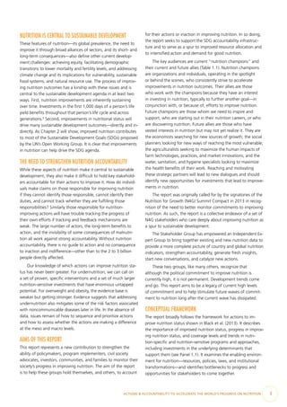 ACTIONS & ACCOUNTABILITY TO ACCELERATE THE WORLD’S PROGRESS ON NUTRITION  3
NUTRITION IS CENTRAL TO SUSTAINABLE DEVELOPMENT
These features of nutrition—its global prevalence, the need to
improve it through broad alliances of sectors, and its short- and
long-term consequences—also define other current develop-
ment challenges: achieving equity, facilitating demographic
transitions to lower mortality and fertility levels, and addressing
climate change and its implications for vulnerability, sustainable
food systems, and natural resource use. The process of improv-
ing nutrition outcomes has a kinship with these issues and is
central to the sustainable development agenda in at least two
ways. First, nutrition improvements are inherently sustaining
over time. Investments in the first 1,000 days of a person’s life
yield benefits throughout that person’s life cycle and across
generations.2
Second, improvements in nutritional status will
drive many sustainable development outcomes—directly and in-
directly. As Chapter 2 will show, improved nutrition contributes
to most of the Sustainable Development Goals (SDGs) proposed
by the UN’s Open Working Group. It is clear that improvements
in nutrition can help drive the SDG agenda.
THE NEED TO STRENGTHEN NUTRITION ACCOUNTABILITY
While these aspects of nutrition make it central to sustainable
development, they also make it difficult to hold key stakehold-
ers accountable for their actions to improve it. How do individ-
uals make claims on those responsible for improving nutrition
if they cannot identify those responsible, cannot identify their
duties, and cannot track whether they are fulfilling those
responsibilities? Similarly those responsible for nutrition-
improving actions will have trouble tracking the progress of
their own efforts if tracking and feedback mechanisms are
weak. The large number of actors, the long-term benefits to
action, and the invisibility of some consequences of malnutri-
tion all work against strong accountability. Without nutrition
accountability, there is no guide to action and no consequence
to inaction and indifference—other than to the 2 to 3 billion
people directly affected.
Our knowledge of which actions can improve nutrition sta-
tus has never been greater. For undernutrition, we can call on
a set of proven, specific interventions and a set of much larger
nutrition-sensitive investments that have enormous untapped
potential. For overweight and obesity, the evidence base is
weaker but getting stronger. Evidence suggests that addressing
undernutrition also mitigates some of the risk factors associated
with noncommunicable diseases later in life. In the absence of
data, issues remain of how to sequence and prioritize actions
and how to assess whether the actions are making a difference
at the meso and macro levels.
AIMS OF THIS REPORT
This report represents a new contribution to strengthen the
ability of policymakers, program implementers, civil society
advocates, investors, communities, and families to monitor their
society’s progress in improving nutrition. The aim of the report
is to help these groups hold themselves, and others, to account
for their actions or inaction in improving nutrition. In so doing,
the report seeks to support the SDG accountability infrastruc-
ture and to serve as a spur to improved resource allocation and
to intensified action and demand for good nutrition.
The key audiences are current “nutrition champions” and
their current and future allies (Table 1.1). Nutrition champions
are organizations and individuals, operating in the spotlight
or behind the scenes, who consistently strive to accelerate
improvements in nutrition outcomes. Their allies are those
who work with the champions because they have an interest
in investing in nutrition, typically to further another goal—in
conjunction with, or because of, efforts to improve nutrition.
Future champions are those whom we need to inspire and
support, who are starting out in their nutrition careers, or who
are discovering nutrition. Future allies are those who have
vested interests in nutrition but may not yet realize it. They are
the economists searching for new sources of growth; the social
planners looking for new ways of reaching the most vulnerable;
the agriculturalists seeking to maximize the human impacts of
farm technologies, practices, and market innovations; and the
water, sanitation, and hygiene specialists looking to maximize
the health benefits of their work. Reaching and motivating
these strategic partners will lead to new dialogues and should
identify new opportunities for investments that lead to improve-
ments in nutrition.
The report was originally called for by the signatories of the
Nutrition for Growth (N4G) Summit Compact in 2013 in recog-
nition of the need to better monitor commitments to improving
nutrition. As such, the report is a collective endeavor of a set of
N4G stakeholders who care deeply about improving nutrition as
a spur to sustainable development.
The Stakeholder Group has empowered an Independent Ex-
pert Group to bring together existing and new nutrition data to
provide a more complete picture of country and global nutrition
indicators, strengthen accountability, generate fresh insights,
start new conversations, and catalyze new actions.
These two groups, like many others, recognize that
although the political commitment to improve nutrition is
currently high, it is not permanent. Development trends come
and go. This report aims to be a legacy of current high levels
of commitment and to help stimulate future waves of commit-
ment to nutrition long after the current wave has dissipated.
CONCEPTUAL FRAMEWORK
The report broadly follows the framework for actions to im-
prove nutrition status shown in Black et al. (2013). It describes
the importance of improved nutrition status, progress in improv-
ing nutrition status, and coverage levels and trends in nutri-
tion-specific and nutrition-sensitive programs and approaches,
including investments in the underlying determinants that
support them (see Panel 1.1). It examines the enabling environ-
ment for nutrition—resources, policies, laws, and institutional
transformations—and identifies bottlenecks to progress and
opportunities for stakeholders to come together.
 