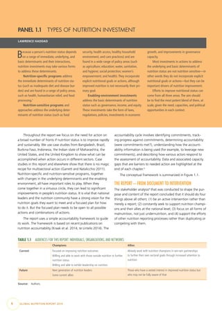 4  GLOBAL NUTRITION REPORT 2014
Throughout the report we focus on the need for action on
a broad number of fronts if nutrition status is to improve rapidly
and sustainably. We use case studies from Bangladesh, Brazil,
Burkina Faso, Indonesia, the Indian state of Maharashtra, the
United States, and the United Kingdom to show what can be
accomplished when action occurs in different sectors. Case
studies in this report and elsewhere show that there is no magic
recipe for multisectoral action (Garrett and Natalicchio 2011).
Nutrition-specific and nutrition-sensitive programs, together
with changes in the underlying determinants and the enabling
environment, all have important roles to play. When they
come together in a virtuous circle, they can lead to significant
improvements in people’s nutrition status. It is vital that national
leaders and the nutrition community have a strong vision for the
nutrition goals they want to meet and a focused plan for how
to do it. But the focused plan needs to be open to all possible
actions and combinations of actions.
The report uses a simple accountability framework to guide
its work. The framework is based on recent publications on
nutrition accountability (Kraak et al. 2014; te Lintelo 2014). The
accountability cycle involves identifying commitments, track-
ing progress against commitments, determining accountability
(were commitments met?), understanding how the account-
ability information is being used (for example, to leverage new
commitments), and describing how various actors respond to
the assessment of accountability. Data and associated capacity
gaps that are barriers to needed action are highlighted at the
end of each chapter.3
The conceptual framework is summarized in Figure 1.1.
THE REPORT—FROM DOCUMENT TO INTERVENTION
The stakeholder analysis4
that was conducted to shape the pur-
pose and content of the report concluded that it should do four
things above all others: (1) be an active intervention rather than
merely a report; (2) constantly seek to support nutrition champi-
ons and their allies at the national level; (3) focus on all forms of
malnutrition, not just undernutrition, and (4) support the efforts
of other nutrition reporting processes rather than duplicating or
competing with them.
PANEL 1.1  TYPES OF NUTRITION INVESTMENT
LAWRENCE HADDAD
Because a person’s nutrition status depends
on a range of immediate, underlying, and
basic determinants and their interactions,
nutrition investments may take various forms
to address these determinants.
Nutrition-specific programs address
the immediate determinants of nutrition sta-
tus (such as inadequate diet and disease bur-
den) and are found in a range of policy areas,
such as health, humanitarian relief, and food
processing.1
 
Nutrition-sensitive programs and
approaches address the underlying deter-
minants of nutrition status (such as food
security, health access, healthy household
environment, and care practices) and are
found in a wide range of policy areas (such
as agriculture; education; water, sanitation,
and hygiene; social protection; women’s
empowerment; and health).They incorporate
explicit nutritional goals or actions, although
improved nutrition is not necessarily their pri-
mary goal.
Enabling-environment investments
address the basic determinants of nutrition
status such as governance, income, and equity.
These investments take the form of laws,
regulations, policies, investments in economic
growth, and improvements in governance
capacity.
Most investments in actions to address
the underlying and basic determinants of
nutrition status are not nutrition sensitive—in
other words they do not incorporate explicit
nutritional goals or actions—but they can be
important drivers of nutrition improvement.
Efforts to improve nutritional status can
come from all three areas.The aim should
be to find the most potent blend of them, at
scale, given the need, capacities, and political
opportunities in each context.
TABLE 1.1  AUDIENCES FOR THIS REPORT: INDIVIDUALS, ORGANIZATIONS, AND NETWORKS
Champions Allies
Current Focused on improving nutrition outcomes
Willing and able to work with those outside nutrition to further
nutrition status
Willing and able to exhibit leadership on nutrition
Already work with nutrition champions in win-win partnerships
to further their own sectoral goals through increased attention to
nutrition
Future Next generation of nutrition leaders
Some current allies
Those who have a vested interest in improved nutrition status but
who may not be fully aware of that
Source: Authors.
 