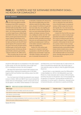ACTIONS & ACCOUNTABILITY TO ACCELERATE THE WORLD’S PROGRESS ON NUTRITION  11
should the 2030 targets be an extrapolation of the 2025 targets?
In other words, has any new information come to light since
2012 to challenge our sense of the rate of progress?
We argue that several factors should make everyone more
ambitious about meeting and exceeding some of the WHA
targets by 2025 and therefore more ambitious about the 2030
SDG targets.
First, the Government of India has produced a new national
survey on children. WHO and UNICEF have not yet reviewed the
survey’s data and methodologies, and the survey results thus do
not yet appear in the WHO’s Global Database on Child Growth
and Malnutrition, but if the finalized rates of undernutrition are
close to the preliminary reported rates, they should make us
more optimistic about our ability to meet the global WHA goals
(Panel 2.2).
Second, there is a new statewide survey from Maharashtra
in India (Haddad et al. 2014). In the Maharashtra case study
(Panel 2.3), it took only seven years to reduce child stunting by
one-third, from 36.5 to 24.0 percent, for an annual average rate
of reduction of 5.8 percent. Stunting declines resulted from a
combination of nutrition-specific interventions, improved access
to food and education, and reductions in poverty and fertility.
PANEL 2.1  NUTRITION AND THE SUSTAINABLE DEVELOPMENT GOALS—
NO ROOM FOR COMPLACENCY
MICHAEL ANDERSON
As discussions continue on the design
of the forthcoming global Sustainable
Development Goals (SDGs), momentum is
growing for new nutrition goals. In 2012, the
full World Health Assembly (WHA)—the deci-
sionmaking body of the World Health Organi-
zation—set a strong precedent by adopting
six nutrition targets known as Global Targets
2025 (WHO 2012b).Also in 2012, the United
Nations secretary-general launched the Zero
Hunger Challenge (United Nations 2014),
which includes one goal on stunting. In 2013
the High-Level Panel on the Post-2015 Devel-
opment Agenda (2013) proposed an illustra-
tive goal on food security and good nutrition,
including targets on food security, stunting,
wasting, and anemia.And three pan-African
regional bodies endorsed a goal including
“adequate nutrition for all” (UNECA 2013).
These are positive signs, but much could
change before the UN member states agree
on final SDGs in September 2015. Because the
SDGs will not be legally binding, their power
will derive mainly from their ability to inspire,
excite, and guide.To be effective, the goals will
have to be simple, clear, and compelling, and
they will have to lead to action.Vague aspira-
tions or too much technical detail will lose the
audience and dampen momentum.This pres-
ents a challenge for nutrition: terms like “stunt-
ing” and “wasting” are not well understood
outside the nutrition and health community, yet
these terms are worth keeping because of their
specificity and analytical power. It will be up
to the nutrition community to explain them in
simple and compelling terms.
Another risk is that nutrition goals
may get lost in a long list of wide-rang-
ing aspirations. In July 2014, the UN Open
Working Group recommended 17 goals and
169 targets, including a wide range of tar-
gets on sustainable food production.The
recommendations contained only one pro-
vision on malnutrition that made reference
to two of the WHA targets (on stunting and
wasting in children younger than five years
old).Arguably, this is not a bad outcome as
long as the world pays attention to the details
of the WHA targets.
A related risk is that the SDGs may reduce
good nutrition to a matter of cutting hunger,
particularly if participants in the September
2015 summit are looking for goals with max-
imum political appeal. Hunger is understood
everywhere. Unfortunately, the idea that nutri-
tion is purely a matter of access to enough
food remains one of the most stubborn myths
impeding good policy among political leaders.
Instead, nutrition should be seen as requir-
ing the right nutrients at the right time, along
with strengthened health care and social pro-
tection, especially during pregnancy and the
first two years of life.
TABLE 2.3  WORLD HEALTH ASSEMBLY NUTRITION TARGETS
WHA target Baseline year(s) Baseline status Target for 2025
40% reduction in the number of children under five who are stunted 2012 162 million ~100 million
50% reduction of anemia in women of reproductive age (pregnant and nonpregnant) 2011 29% 15%
30% reduction in low birth weight 2008–2012 15% 10%
No increase in childhood overweight 2012 7% 7%
Increase the rate of exclusive breastfeeding in the first six months up to at least 50% 2008–2012 38% 50%
Reduce and maintain childhood wasting to less than 5% 2012 8% <5%
Source: WHO (2014a).
 