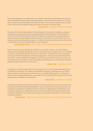 The findings highlighted in this report attest to an important commitment to bring together the data that
exist on malnutrition and demonstrate meaningful progress on the commitments made at the 2013 Nutri-
tion for Growth summit. Policymakers should heed the report’s call to prioritize collecting more and better
nutrition data to drive even greater impact on the lives of the poorest in the years ahead.
MELINDA GATES  CO-CHAIR, BILL & MELINDA GATES FOUNDATION
The report offers a much-needed platform for tracking progress on nutrition. Its emphasis on productive
partnerships to accelerate improvements is especially relevant as the international community commits
to action at the Second International Conference on Nutrition. Our generation has all the conditions to
respond to the Zero Hunger Challenge and make all forms of malnutrition a relic of the past. True to our
Constitution and the responsibility entrusted to us to help end hunger and raise the levels of nutrition, FAO
is committed to working with all stakeholders to make this happen.
JOSÉ GRAZIANO DA SILVA  DIRECTOR-GENERAL, FOOD AND AGRICULTURE ORGANIZATION OF THE UNITED NATIONS
Nutrition is one of the most cost-effective investments we can make in children—and fundamental to
achieving all our sustainable development goals. But until recently, it was a forgotten topic. This has started
to change as the Scaling Up Nutrition Movement has gained force, supported by more than 50 countries
and the commitment of governments, international organizations, civil society, and communities to scale
up nutrition. This report highlights the progress we have made and the urgent necessity to do more—set-
ting ambitious goals and holding ourselves accountable for achieving them. For when we lose a child’s full
potential, we lose a piece of our common future.
ANTHONY LAKE  EXECUTIVE DIRECTOR, UNICEF
I am pleased to note the progress made in reducing malnutrition. We are now better informed about the
complexities of malnutrition. Our response must therefore be adequate, multidimensional, and compre-
hensive. It requires country-by-country interventions and a multistakeholder approach. At a community
level, this means changing beliefs, habits, and practices. We must start early, from the health of the mother,
through the first 1,000 days of life and beyond.
GRAÇA MACHEL  FOUNDER, GRAÇA MACHEL TRUST
The Global Nutrition Report demonstrates with data and with examples what we all know: improved nutri-
tional status is essential for sustainable development. We are all responsible for ensuring that actions and
investments truly respond to the realities of those for whom the multiple burdens of malnutrition are not
an abstract concept, but an everyday reality. Access to timely and reliable data empowers decisionmakers
to make the most efficient use of resources and is key to ensuring that all stakeholders’ commitments are
honored and sustained.
DAVID NABARRO  SPECIAL REPRESENTATIVE OF THE UN SECRETARY GENERAL FOR FOOD SECURITY AND NUTRITION
 
