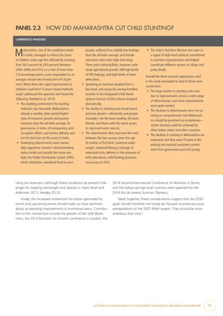 ACTIONS & ACCOUNTABILITY TO ACCELERATE THE WORLD’S PROGRESS ON NUTRITION  13
PANEL 2.3  HOW DID MAHARASHTRA CUT CHILD STUNTING?
LAWRENCE HADDAD
Maharashtra, one of the wealthiest states
in India, managed to reduce the share
of children under age five affected by stunting
from 36.5 percent to 24.0 percent between
2005–2006 and 2012, or a rate of more than
2.0 percentage points a year (equivalent to an
average annual rate of reduction of 5.8 per-
cent).What drove this rapid improvement in
children’s nutrition? A recent mixed-methods
study1
addressed this question and found the
following (Haddad et al. 2014):
•	 The enabling environment for stunting
reduction was favorable. Maharashtra,
already a wealthy state, posted higher
rates of economic growth and poverty
reduction than the all-India average. Its
governance, in terms of transparency, anti-
corruption efforts, and service delivery, was
not the best but not the worst in India.
•	 Underlying determinants were reason-
ably supportive: women’s decisionmaking
status inside and outside the home was
high; the Public Distribution System (PDS),
which distributes subsidized food to poor
people, suffered from slightly less leakage
than the all-India average; and female
education rates were high and rising.
There were vulnerabilities, however, with
weak agricultural growth, still-high levels
of PDS leakage, and high levels of open
defecation.
•	 Spending on nutrition doubled from a
low level, and vacancies among frontline
workers in the Integrated Child Devel-
opment Services (ICDS) scheme dropped
dramatically.
•	 The decline in stunting was broad based
and was greater—absolutely and propor-
tionately—for the least wealthy, the least
literate, and those with the worst access
to improved water sources.
•	 The determinants that improved the most
between the two surveys were the age
of mother at first birth, maternal under-
weight, maternal literacy, coverage of
antenatal visits, delivery in the presence of
birth attendants, child feeding practices,
and access to ICDS.
•	 The state’s Nutrition Mission was seen as
a signal of high-level political commitment
to nutrition improvements and helped
coordinate different sectors at village and
policy levels.
Overall the three research approaches used
in the study dovetailed to lead to three main
conclusions:
•	 The large decline in stunting rates was
due to improvements across a wide range
of determinants, and some improvements
were quite modest.
•	 The declines in determinants were not so
strong or comprehensive that Maharash-
tra should be perceived as exceptional—
similar declines could be achieved by
other Indian states and other countries.
•	 The declines in stunting in Maharashtra are
impressive, but they were 10 years in the
making and required sustained commit-
ment from government and civil society.
rising tax revenues—although these conditions do present chal-
lenges for keeping overweight and obesity in check (Ruel and
Alderman 2013; Headey 2013).
Finally, the increased momentum for action generated by
recent and upcoming events should make us more optimistic
about accelerating improvements in nutritional status. Contribu-
tors to this momentum include the growth of the SUN Move-
ment, the 2013 Nutrition for Growth conference in London, the
2014 Second International Conference on Nutrition in Rome,
and the follow-up high-level nutrition event planned for the
2016 Rio de Janeiro Summer Olympics.
Taken together, these considerations suggest that the 2030
goals should therefore not simply be five-year business-as-usual
extrapolations of the 2025 WHA targets. They should be more
ambitious than that.3
 