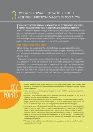 15
KEY
POINTS
THIS CHAPTER ASSESSES PROGRESS AGAINST THE SIX GLOBAL WORLD HEALTH AS-
SEMBLY (WHA) NUTRITION TARGETS: REDUCING CHILD STUNTING, REDUCING
anemia in women of reproductive age, reducing low birth weight, preventing a wors-
ening of child overweight, increasing exclusive breastfeeding of infants, and reducing
child wasting.1
First, we summarize progress at the global level. Second, we explore
country-level progress on the six WHA indicators. Third, we evaluate country progress
on four of the six indicators in relation to the WHA global target.2
GLOBAL PROGRESS TOWARD THE WHA TARGETS
Table 3.1 shows the targets and the extent of global progress against them. For
stunting and exclusive breastfeeding there is modest progress. However, for anemia,
low birth weight, and wasting, the global figures are static, and under-five overweight
rates are rising.
The global numbers are made up of countries. How do we assess their progress?
The last column of Table 3.1 also shows that nearly a fifth of countries are above the
rate of reduction for stunting required to meet the global target. For under-five over-
weight, half of all countries with data show declining rates. For exclusive breastfeed-
ing, more than half of the countries are increasing their rates faster than the global
rate. And well over half of the countries that have data on wasting show declines.
1.	Globally, we are off course to meet every one of the six WHA nutrition targets. There is modest global
progress on stunting and exclusive breastfeeding but little progress on overweight, wasting, low birth
weight, and anemia.
2.	At the country level, rates of progress and regress on meeting the WHA targets vary widely among
countries and indicators.
3.	Currently, it is only possible to assess country progress on meeting the WHA targets for four of the six
indicators (stunting, wasting, overweight, and anemia).
4.	Of the 99 countries that have data on the four WHA indicators, 1 country is on course for all four
targets, 24 are on course for two or more targets, 44 are on course for only one target, and 31 are
not on course for any target. There is no strong regional pattern to the rates of progress.
5.	Currently, 22 out of 109 countries with available data are on course to meet the stunting reduction
target; 59 countries out of 123 are on course for wasting reduction; 31 countries out of 107 are on
course for under-five overweight reduction; and 5 countries out of 185 are on course for anemia
reduction. We need to know more about why only 5 countries are on course for the anemia target.
6.	Of the 94 countries that are missing WHA tracking data, 38 are in Europe and 1 is in North America.
These countries must do much more to align their reporting with WHA targets and with global nutri-
tion efforts more generally.
7.	The scope for learning from countries that are showing good progress is large. More high-quality
country studies are needed.
PROGRESS TOWARD THE WORLD HEALTH
ASSEMBLY NUTRITION TARGETS IS TOO SLOW3
 