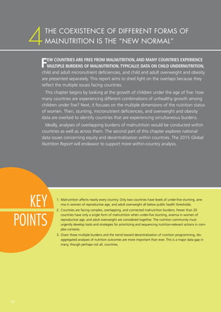 22
KEY
POINTS
FEW COUNTRIES ARE FREE FROM MALNUTRITION,AND MANY COUNTRIES EXPERIENCE
MULTIPLE BURDENS OF MALNUTRITION.TYPICALLY, DATA ON CHILD UNDERNUTRITION,
child and adult micronutrient deficiencies, and child and adult overweight and obesity
are presented separately. This report aims to shed light on the overlaps because they
reflect the multiple issues facing countries.
This chapter begins by looking at the growth of children under the age of five: how
many countries are experiencing different combinations of unhealthy growth among
children under five? Next, it focuses on the multiple dimensions of the nutrition status
of women. Then, stunting, micronutrient deficiencies, and overweight and obesity
data are overlaid to identify countries that are experiencing simultaneous burdens.
Ideally, analyses of overlapping burdens of malnutrition would be conducted within
countries as well as across them. The second part of this chapter explores national
data issues concerning equity and decentralization within countries. The 2015 Global
Nutrition Report will endeavor to support more within-country analysis.
1.	Malnutrition affects nearly every country. Only two countries have levels of under-five stunting, ane-
mia in women of reproductive age, and adult overweight all below public health thresholds.
2.	Countries are facing complex, overlapping, and connected malnutrition burdens. Fewer than 20
countries have only a single form of malnutrition when under-five stunting, anemia in women of
reproductive age, and adult overweight are considered together. The nutrition community must
urgently develop tools and strategies for prioritizing and sequencing nutrition-relevant actions in com-
plex contexts.
3.	Given these multiple burdens and the trend toward decentralization of nutrition programming, dis-
aggregated analyses of nutrition outcomes are more important than ever. This is a major data gap in
many, though perhaps not all, countries.
THE COEXISTENCE OF DIFFERENT FORMS OF
MALNUTRITION IS THE “NEW NORMAL”4
 