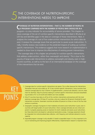 29
KEY
POINTS
COVERAGE OF NUTRITION INTERVENTIONS—THAT IS, THE NUMBER OF PEOPLE IN
A PROGRAM COMPARED WITH THE NUMBER OF PEOPLE WHO SHOULD BE IN A
program—is a key indicator for accountability of service providers. This chapter re-
views coverage of the set of nutrition-specific interventions described in Bhutta et al.
(2013a) and identifies gaps in the data on coverage of those interventions. Next, it
analyzes the coverage of a set of five undernutrition interventions for which data do
exist. It reviews the coverage issues that are particular to severe acute malnutrition. Fi-
nally, it briefly reviews new evidence on the predicted impacts of scaling up nutrition-
specific interventions. This evidence suggests that more research on implementation is
needed to show how to improve the effectiveness of existing proven interventions.
The coverage data in this chapter are primarily for nutrition-specific interventions
that address undernutrition, rather than overweight and obesity.1
This is due to the
paucity of large-scale interventions to address overweight and obesity, even in high-
income countries, as well as to the lack of an international database on the coverage
of the interventions that do exist.
1.	Coverage data for nutrition-specific interventions are sparse. This is often because the interventions
themselves have yet to be scaled up. Of 12 key nutrition-specific interventions, many countries have
national coverage data for only 3 (vitamin A supplementation, universal salt iodization, and zinc treat-
ment for diarrhea). Data for practices relating to nutrition-specific interventions (exclusive breastfeed-
ing and diets of 6- to 23-month-old children) are more available.
2.	Only 37 countries have data on all five of the nutrition interventions and practices with the most
extensive coverage data. Of these 37 countries, only one is above the 50 percent threshold for each
intervention or practice. Seventeen countries are below 50 percent on three or more of the five inter-
ventions or practices.
3.	Geographic coverage of programs to treat moderate and severe acute malnutrition is poor, even in
countries with large burdens of acute malnutrition. Direct coverage estimates are one critical com-
ponent in properly assessing access to treatment for both moderate and severe acute malnutrition,
but these data tend to be based on subnational stand-alone surveys. Coverage assessment should
be integrated into institutionalized data collection, with frequency and methods tailored to country
capacity.
4.	Expanded program coverage is only valuable if it leads to expanded impact. It is thus important to fo-
cus on maintaining and improving program effectiveness. Implementation research is important here.
THE COVERAGE OF NUTRITION-SPECIFIC
INTERVENTIONS NEEDS TO IMPROVE5
 