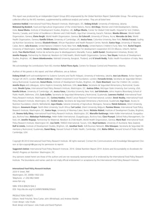 This report was produced by an Independent Expert Group (IEG) empowered by the Global Nutrition Report Stakeholder Group. The writing was a
collective effort by the IEG members, supplemented by additional analysts and writers. They are all listed here:
Lawrence Haddad, International Food Policy Research Institute, Washington, DC; Endang Achadi, University of Indonesia, Jakarta;
Mohamed Ag Bendech, Food and Agriculture Organization of the United Nations, Rome; Arti Ahuja, Women and Child Development, Odisha,
India; Komal Bhatia, Institute of Development Studies, Brighton, UK; Zulfiqar Bhutta, Center for Global Child Health, Hospital for Sick Children,
Toronto, Canada, and Center of Excellence in Women and Child Health, Aga Khan University, Karachi, Pakistan; Monika Blössner, World Health
Organization, Geneva; Elaine Borghi, World Health Organization, Geneva; Esi Colecraft, University of Ghana, Accra; Mercedes de Onis, World
Health Organization, Geneva; Kamilla Eriksen, University of Cambridge, UK; Jessica Fanzo, Columbia University, New York; Patrizia Fracassi, Scaling
Up Nutrition Secretariat, Geneva; Elizabeth Kimani, African Population and Health Research Centre, Nairobi; Eunice Nago, University of Abomey-​
Calavi, Benin; Julia Krasevec, United Nations Children’s Fund, New York; Holly Newby, United Nations Children’s Fund, New York; Rachel Nugent,
University of Washington, Seattle; Stineke Oenema, Interchurch organization for development cooperation (ICCO) Alliance, Utrecht, Nether-
lands; Yves Martin-Prével, Institut de recherche pour le développement, Marseille, France; Judith Randel, Development Initiatives, Bristol, UK;
Jennifer Requejo, Partnership for Maternal, Newborn & Child Health, World Health Organization, Geneva; Tara Shyam, Institute of Development
Studies, Brighton, UK; Emorn Udomkesmalee, Mahidol University, Bangkok, Thailand; and K Srinath Reddy, Public Health Foundation of India, New
Delhi
We acknowledge the contributions from IEG member Rafael Flores-Ayala, Centers for Disease Control and Prevention, Atlanta.
Authors of the panels in this report, and their affiliations, are as follows:
Endang Achadi (with acknowledgment to Sudarno Sumarto and Taufik Hidayat), University of Indonesia, Jakarta; Jose Luis Alvarez, Action Against
Hunger UK (ACF), London; Michael Anderson, Children’s Investment Fund Foundation, London; Fernando Arriola, Secretaría de Seguridad Alimen-
taria y Nutricional, Guatemala; Komal Bhatia, Institute of Development Studies, Brighton, UK; Claire Blanchard, Save the Children UK, London;
Jennifer Bryce and colleagues, Johns Hopkins University, Baltimore, USA; Jesús Bulux, Secretaría de Seguridad Alimentaria y Nutricional, Guate-
mala; Shruthi Cyriac, International Food Policy Research Institute, Washington, DC; Andrew Dillon, Michigan State University, East Lansing, USA;
Kamilla Eriksen, University of Cambridge, UK; Jessica Fanzo, Columbia University, New York; Joel Gittelsohn, Johns Hopkins Bloomberg School of
Public Health, Baltimore, USA; Carla Guillén, Secretaría de Seguridad Alimentaria y Nutricional, Guatemala; Lawrence Haddad, International Food
Policy Research Institute, Washington, DC; Corinna Hawkes, World Cancer Research Fund International, London; Derek Headey, International Food
Policy Research Institute, Washington, DC; Cecibel Juárez, Secretaría de Seguridad Alimentaria y Nutricional, Guatemala; Inge Kauer, Access to
Nutrition Foundation, Utrecht, Netherlands; Joyce Kinabo, Sokoine University of Agriculture, Morogoro, Tanzania; Patrick Kolsteren, Ghent University,
Belgium; Annamarie Kruger, North-West University, South Africa; Carl Lachat, Ghent University, Belgium; Purnima Menon, International Food Policy
Research Institute, Washington, DC; Eunice Nago, University of Abomey-Calavi, Benin; Nicholas Nisbett, Institute of Development Studies, Brighton,
UK; Deanna Kelly Olney, International Food Policy Research Institute, Washington, DC; Marcellin Ouédraogo, Helen Keller International, Ouagadou-
gou, Burkina Faso; Abdoulaye Pedehombga, Helen Keller International, Ouagadougou, Burkina Faso; Clara Picanyol, Oxford Policy Management, Ox-
ford, UK; Jennifer Requejo, Partnership for Maternal, Newborn & Child Health, World Health Organization, Geneva; Marie Ruel, International Food
Policy Research Institute, Washington DC; Lisa Smith, TANGO International, Tucson, USA; Boyd Swinburn, University of Auckland, New Zealand;
Dolf te Lintelo, Institute of Development Studies, Brighton, UK; Jonathan Tench, SUN Business Network; Otto Velasquez, Secretaría de Seguridad Ali-
mentaria y Nutricional, Guatemala; Daniel Wang, Harvard School of Public Health, Cambridge, USA; Walter Willett, Harvard School of Public Health,
Cambridge, USA
Copyright © 2014 International Food Policy Research Institute. All rights reserved. Contact the Communications and Knowledge Management Divi-
sion at ifpri-copyright@cgiar.org for permission to reprint.
Suggested citation: International Food Policy Research Institute. 2014. Global Nutrition Report 2014: Actions and Accountability to Accelerate the
World’s Progress on Nutrition. Washington, DC.
Any opinions stated herein are those of the authors and are not necessarily representative of or endorsed by the International Food Policy Research
Institute. The boundaries and names used do not imply official endorsement or acceptance by the International Food Policy Research Institute.
International Food Policy Research Institute
2033 K Street, NW
Washington, DC 20006-1002 USA
Telephone: +1-202-862-5600
www.ifpri.org
ISBN: 978-0-89629-564-3
DOI: http://dx.doi.org/10.2499/9780896295643
PRODUCTION CREDITS
Editors: Heidi Fritschel, Terra Carter, John Whitehead, and Andrew Marble
Cover design: Julia Vivalo
Book design and layout: Julia Vivalo and David Popham
 
