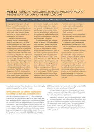 ACTIONS & ACCOUNTABILITY TO ACCELERATE THE WORLD’S PROGRESS ON NUTRITION  45
PANEL 6.3  USING AN AGRICULTURAL PLATFORM IN BURKINA FASO TO
IMPROVE NUTRITION DURING THE FIRST 1,000 DAYS
DEANNA KELLY OLNEY, ANDREW DILLON, ABDOULAYE PEDEHOMBGA, MARCELLIN OUÉDRAOGO, AND MARIE RUEL
Integrating nutrition programs with agri-
cultural programs has great potential to
improve nutrition outcomes, but weaknesses
in program targeting, design, and implemen-
tation, as well as poor evaluation designs,
have limited the evidence available on the
actual impact of such programs.
One type of integrated nutrition-
agriculture program is homestead food
production (HFP).The standard HFP model
includes gardening and small animal produc-
tion and a behavior-change communication
strategy designed around the so-called essen-
tial nutrition actions. It is typically targeted
to vulnerable households with children under
five years of age. In Burkina Faso an Enhanced
Homestead Food Production (E-HFP) program
was introduced by Helen Keller International
(HKI) in 2010. Instead of targeting households
with children under five, it targeted women
with children 3–12 months of age to ensure
that the program would directly benefit chil-
dren within the “first 1,000 days” window
of opportunity.The E-HFP also changed how
the program was designed and implemented.
Rather than just teaching mothers about
nutrition, it modified the behavior-change
communication strategy to promote adoption
of key nutrition practices. It also empow-
ered women by providing education on best
agriculture and nutrition practices, transfer-
ring small agricultural assets and chickens to
beneficiary women, and having village model
farms led by beneficiary women (rather than
male farmers living in the village).
To address the issue of poor evaluation
designs, we designed a comprehensive eval-
uation approach. It included a longitudinal
cluster-randomized controlled trial (the first
of its kind for an agriculture and nutrition
program other than biofortification) as well as
two rounds of qualitative process evaluation.
Compared with people living in the control
villages, children who were program benefi-
ciaries showed increased dietary diversity and
reduced prevalence of wasting, anemia, and
diarrhea.Women who were program benefi-
ciaries had increased intake of nutrient-rich
foods and reduced prevalence of thinness.
These positive changes were likely related
to the positive impacts of the E-HFP program
on intermediate outcomes observed along
the primary program impact pathways.These
intermediate outcomes included
•	 increases in women’s ownership of pro-
ductive assets, including agricultural
assets and small animals,
•	 increased production of nutrient-rich
foods by women,
•	 improvements in women’s knowledge of
key feeding and care practices for infants
and young children,
•	 increased dietary diversity and consumption
of nutrient-rich foods in households, and
•	 improvements in women’s status indica-
tors, such as their ability to make decisions
about purchases.
This study is one of the first to employ
rigorous evaluation to provide convinc-
ing evidence that using an agricultural
platform can improve maternal and child
nutrition (Olney et al. 2014). It shows
that a well-designed, well-targeted, and
well-implemented integrated agriculture and
nutrition program, including a strong nutri-
tion and health behavior-change communi-
cation strategy and women’s empowerment
activities, can have a significant and possibly
long-lasting impact on the nutrition and
health of mothers and children during the first
1,000 days.
they allocate spending. These allocations are driven not only by
available resources, but by political choices.
HOW CAN PROGRAMS AND SPENDING ON UNDERLYING
DETERMINANTS BE MADE MORE NUTRITION SENSITIVE?
As Ruel and Alderman noted (2013, 1), “Nutrition-sensitive
interventions and programmes in agriculture, social safety nets,
early child development, and education have enormous poten-
tial to enhance the scale and effectiveness of nutrition-specific
interventions.” The evidence base on which to achieve that po-
tential is weak but growing stronger. Many organizations have
put forward documents that propose good-practice guidelines
to practitioners. Most of these proposed guidelines have been
for agriculture, social protection, and health (see World Bank
2013 for an excellent summary), with none that we can find for
education or water, sanitation, and hygiene.8
Table 6.3 summarizes the main guidelines for agriculture
and social protection and health and makes some suggestions
for water and sanitation and education.
The evidence base is still shaky but growing stronger. Panel
6.3 provides an excellent new example from Burkina Faso of an
agricultural intervention designed to improve nutritional status.
The intervention seems to be successful by targeting children
during the first 1,000 days, focusing on changing specific nu-
trition behaviors, and deliberately aiming to empower women
within agriculture.
 