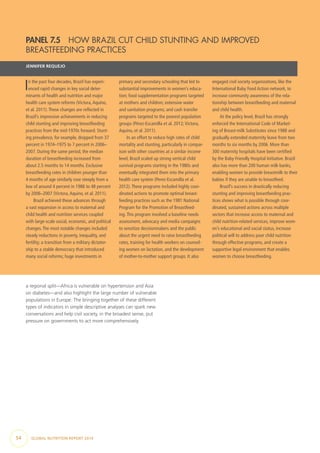 54  GLOBAL NUTRITION REPORT 2014
a regional split—Africa is vulnerable on hypertension and Asia
on diabetes—and also highlight the large number of vulnerable
populations in Europe. The bringing together of these different
types of indicators in simple descriptive analyses can spark new
conversations and help civil society, in the broadest sense, put
pressure on governments to act more comprehensively.
PANEL 7.5  HOW BRAZIL CUT CHILD STUNTING AND IMPROVED
BREASTFEEDING PRACTICES
JENNIFER REQUEJO
In the past four decades, Brazil has experi-
enced rapid changes in key social deter-
minants of health and nutrition and major
health care system reforms (Victora,Aquino,
et al. 2011).These changes are reflected in
Brazil’s impressive achievements in reducing
child stunting and improving breastfeeding
practices from the mid-1970s forward. Stunt-
ing prevalence, for example, dropped from 37
percent in 1974–1975 to 7 percent in 2006–
2007. During the same period, the median
duration of breastfeeding increased from
about 2.5 months to 14 months. Exclusive
breastfeeding rates in children younger than
4 months of age similarly rose steeply from a
low of around 4 percent in 1986 to 48 percent
by 2006–2007 (Victora,Aquino, et al. 2011).
Brazil achieved these advances through
a vast expansion in access to maternal and
child health and nutrition services coupled
with large-scale social, economic, and political
changes.The most notable changes included
steady reductions in poverty, inequality, and
fertility; a transition from a military dictator-
ship to a stable democracy that introduced
many social reforms; huge investments in
primary and secondary schooling that led to
substantial improvements in women’s educa-
tion; food supplementation programs targeted
at mothers and children; extensive water
and sanitation programs; and cash transfer
programs targeted to the poorest population
groups (Pérez-Escamilla et al. 2012;Victora,
Aquino, et al. 2011).
In an effort to reduce high rates of child
mortality and stunting, particularly in compar-
ison with other countries at a similar income
level, Brazil scaled up strong vertical child
survival programs starting in the 1980s and
eventually integrated them into the primary
health care system (Perez-Escamilla et al.
2012).These programs included highly coor-
dinated actions to promote optimal breast-
feeding practices such as the 1981 National
Program for the Promotion of Breastfeed-
ing.This program involved a baseline needs
assessment, advocacy and media campaigns
to sensitize decisionmakers and the public
about the urgent need to raise breastfeeding
rates, training for health workers on counsel-
ing women on lactation, and the development
of mother-to-mother support groups. It also
engaged civil society organizations, like the
International Baby Food Action network, to
increase community awareness of the rela-
tionship between breastfeeding and maternal
and child health.
At the policy level, Brazil has strongly
enforced the International Code of Market-
ing of Breast-milk Substitutes since 1988 and
gradually extended maternity leave from two
months to six months by 2006. More than
300 maternity hospitals have been certified
by the Baby-Friendly Hospital Initiative. Brazil
also has more than 200 human milk banks,
enabling women to provide breastmilk to their
babies if they are unable to breastfeed.
Brazil’s success in drastically reducing
stunting and improving breastfeeding prac-
tices shows what is possible through coor-
dinated, sustained actions across multiple
sectors that increase access to maternal and
child nutrition-related services, improve wom-
en’s educational and social status, increase
political will to address poor child nutrition
through effective programs, and create a
supportive legal environment that enables
women to choose breastfeeding.
 