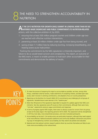 AT THE 2013 NUTRITION FOR GROWTH (N4G) SUMMIT IN LONDON, MORE THAN 90 SIG-
NATORIES MADE SIGNIFICANT AND PUBLIC COMMITMENTS TO NUTRITION-RELATED
actions, with the collective ambition of, by 2020,
1.	 ensuring that at least 500 million pregnant women and children under age two
are reached with effective nutrition interventions,
2.	 preventing at least 20 million children under age five from being stunted, and
3.	 saving at least 1.7 million lives by reducing stunting, increasing breastfeeding, and
treating severe acute malnutrition.
Tracking the commitments by the N4G signatories is inherently important, and
failure to do so would breed cynicism and complacency. This report, an outcome of
the N4G event, is meant to enable partners to hold each other accountable for their
commitments and demonstrate the delivery of results.
1.	To make the process of preparing this report as accountable as possible, we have, among other
things, undertaken external reviews, made statements of competing interest, provided open data
access, been inclusive in soliciting contributions, and adopted a focus on country perspectives.
2.	Reporting on the Nutrition for Growth (N4G) 2013 commitments was challenging for all groups of
signatories. Valuable lessons were learned in this “baseline year.”
3.	More than 90 percent of the signatories responded to requests for updates against their N4G com-
mitments. Very few signatories were off course on their commitments, although there were many
“not clear” assessments owing to vague commitments and responses.
4.	In terms of progress against N4G targets, there were no obvious causes for concern from any group,
at least at this early stage in the reporting period of 2013–2020. The assessment will be strengthened
in 2015 by more data, more streamlined processes, and more motivated participants.
5.	Accountability can be built. Civil society actors are particularly important, although they need support
to be more effective. National evaluation platforms and community feedback mechanisms are promis-
ing ways of strengthening nutrition accountability, but they need to be piloted and evaluated.
6.	National and international nutrition research systems driven by countries themselves are likely to pro-
mote more accountability at the national level.
THE NEED TO STRENGTHEN ACCOUNTABILITY IN
NUTRITION8
KEY
POINTS
56
 