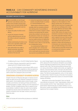 64  GLOBAL NUTRITION REPORT 2014
of addressing this issue in the 2015 Global Nutrition Report.
•	 A number of process improvements need to be made in
preparing the 2015 Global Nutrition Report.4
In sum, the 2014 experience constructing an N4G account-
ability mechanism should be regarded as a learning experience.
As with any baseline, the data reported should become more
useful as data from subsequent years accumulate.
STRENGTHENING ACCOUNTABILITY FOR IMPROVED NUTRITION
Chapter 9 focuses on filling key data gaps to improve account-
ability, but data are just one important component of account-
ability systems. Accountability systems evolve through a series
of public commitments, the tracking of those commitments,
comparing progress to targets, making use of the assessment of
progress, and then strategizing about how to respond to that
accountability. In addition to data, this cycle of accountability
strengthening requires actors and mechanisms. This section
presents innovations from the wider nutrition community in
these two areas.
Actors
When civil society and communities put pressure on stakehold-
ers, social change happens more quickly (Gaventa and Barrett
2012), because this kind of pressure strengthens accountability.
Panel 8.2 describes the experiences from national civil society
alliances within SUN. They are proving effective because they
can scale up their efforts, mobilize communities, join together in
alliances, transcend political cycles, and reach into district-level
administrative units, which are so crucial for effective decentral-
ization. The SUN civil society experience, so far, is in the context
of undernutrition. Panel 8.3 focuses on the role of civil society in
influencing policy and governance actions on noncommunicable
diseases and obesity.
What about communities themselves? How can they be
more effective at closing the “short” loops between citizens and
service providers and the “long” loops between citizens and
governments? Panel 8.4 focuses on program delivery in an un-
dernutrition context and highlights some community monitoring
experiences from a range of sectors.
PANEL 8.4  CAN COMMUNITY MONITORING ENHANCE
ACCOUNTABILITY FOR NUTRITION?
NICK NISBETT AND DOLF TE LINTELO
Public accountability can work through
both short routes (between citizens and
nutrition service providers) and long routes
(between citizens and elected officials) (World
Bank 2003). Strengthening both routes has
the potential to
•	 enhance the quality of nutrition service
delivery;
•	 increase the motivation of frontline
staff and midlevel bureaucrats and raise
their ability to advocate for appropriate
resources;
•	 facilitate mainstreaming of nutrition across
sectors such as agriculture, health, social
protection, water, and sanitation;
•	 make undernutrition more visible to
affected communities, giving them
a greater voice and amplifying their
demands on this issue; and
•	 increase the responsiveness of public poli-
cymakers and political leaders to nutrition
as a national development issue.
Global nutrition commitment initiatives
inevitably suffer from extended and blurred
short and long routes of accountability (te
Lintelo 2014). For instance, taxpayers in donor
countries do not directly enjoy the nutrition
services they contribute to and rarely vote on
the performance of donor aid. Conversely, cit-
izens of aid-recipient countries, as taxpayers,
may have weaker incentives for holding their
governments to account for the performance
of nutrition services, unless it is clear that they
are co-funding these services.
Can community-level feedback mech-
anisms strengthen short- and long-route
accountability? The potential of mechanisms
such as social audits and community monitor-
ing to promote accountability and to improve
the provision of direct public services is clear
(Gillespie et al. 2013; Haddad et al. 2010;
Mansuri and Rao 2013).The experience in
health has been mixed (see, for example, Joshi
2013) with some startlingly positive results
(for example, Björkman and Svensson 2009).
Apart from some appraisal work (Swain
and Sen 2009), however, the impact of such
mechanisms on provision of nutrition services
has not been empirically evaluated. Further
work is required in this area to find out which
models work best when applied to nutrition
service delivery. Such work may have the
potential to combine with the growing use
of information and communication technol-
ogies and mobile technology to link citizens
to policy advocacy and provide real-time data
on community-level indicators to national
accountability mechanisms.
 