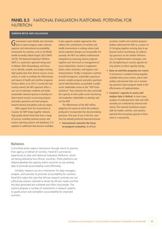 ACTIONS & ACCOUNTABILITY TO ACCELERATE THE WORLD’S PROGRESS ON NUTRITION  65
Mechanisms
Committed actors need a mechanism through which to exercise
their agency on behalf of nutrition. Panel 8.5 summarizes
experiences to date with National Evaluation Platforms, which
are being piloted by four African countries. These platforms are
helping develop the capacity within countries to use existing
data to promote accountability more effectively.
Similarly, research can be a mechanism for data managers,
analysts, and scientists to promote accountability for nutrition.
Panel 8.6 makes the case that African research priorities are not
sufficiently solution oriented or driven by African needs and that
the data generated are scattered and often inaccessible. The
authors propose a number of investments in research systems
to guide action and strengthen accountability for improved
nutrition.
PANEL 8.5  NATIONAL EVALUATION PLATFORMS: POTENTIAL FOR
NUTRITION
JENNIFER BRYCE AND COLLEAGUES
Governments need reliable and consistent
data to report progress under national,
regional, and international accountability
frameworks for nutrition, such as the World
Health Assembly Global Targets 2025 (WHO
2012b).The National Evaluation Platform
(NEP) is a systematic approach being used
in Malawi, Mali, Mozambique, and Tanza-
nia to identify, compile, and analyze existing
high-quality data from diverse sources across
sectors, in order to evaluate the effectiveness
and impact of health and nutrition programs
(Victora, Black, et al. 2011). Country-led and
country-owned, the NEP approach offers a
core set of evaluation methods and builds
sustainable national capacity to develop evi-
dence-based answers to pressing program
and policy questions and track progress
toward national and global scale-up targets.
With support from the Government of
Canada, the NEP brings together relevant,
high-quality district-level data from a range
of sources, including national surveys and
routine reporting systems and databases. It is
updated as additional data become available.
It also supports analytic approaches that
address the contributions of nutrition and
health interventions in settings where tradi-
tional evaluation designs are not possible. For
example, the NEP can address multisectoral
integration by assessing various programs
together over time (such as management of
acute malnutrition; vitamin A supplemen-
tation; water, sanitation, and hygiene; and
immunizations). Finally, it empowers countries
to build homegrown, sustainable capacity to
answer complex program and policy questions
and to hold themselves accountable.A public
sector stakeholder serves as the “NEP home
institution” that maintains the data and builds
the capacity of other public sector monitoring
and evaluation stakeholders to develop and
use the NEP.
The effectiveness of the NEP will be
judged by the extent to which the evidence
produced is incorporated into decisionmaking
processes. One year of use in the four coun-
tries has already produced important lessons:
•	 Governments welcome the focus
on program evaluation. In all four
countries, health and nutrition program
leaders welcomed the NEP as a means of
(1) bringing together existing data to go
beyond routine monitoring, (2) address-
ing questions on the relative effective-
ness of implementation strategies, and
(3) strengthening in-country agenda set-
ting relative to donor agenda setting.
•	 Data on nutrition programs are scarce.
A mechanism is needed to bring together
available data across sectors, assess their
quality, and promote their use in answer-
ing questions about program needs or the
effectiveness of implementation.
•	 Countries’ capacity to assess and
analyze data is limited. In most cases,
analyses of anthropometric data and child
mortality are conducted by external insti-
tutions.The national institutions respon-
sible for health, nutrition, and statistics
reported that increasing capacity in these
areas is a top priority.
 