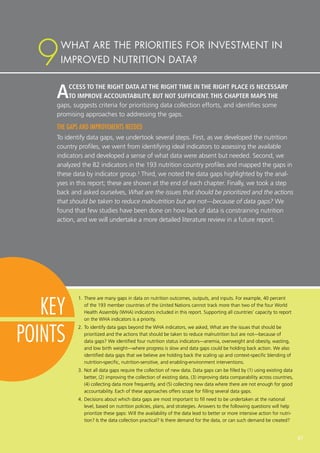 ACCESS TO THE RIGHT DATA AT THE RIGHT TIME IN THE RIGHT PLACE IS NECESSARY
TO IMPROVE ACCOUNTABILITY, BUT NOT SUFFICIENT. THIS CHAPTER MAPS THE
gaps, suggests criteria for prioritizing data collection efforts, and identifies some
promising approaches to addressing the gaps.
THE GAPS AND IMPROVEMENTS NEEDED
To identify data gaps, we undertook several steps. First, as we developed the nutrition
country profiles, we went from identifying ideal indicators to assessing the available
indicators and developed a sense of what data were absent but needed. Second, we
analyzed the 82 indicators in the 193 nutrition country profiles and mapped the gaps in
these data by indicator group.1
Third, we noted the data gaps highlighted by the anal-
yses in this report; these are shown at the end of each chapter. Finally, we took a step
back and asked ourselves, What are the issues that should be prioritized and the actions
that should be taken to reduce malnutrition but are not—because of data gaps? We
found that few studies have been done on how lack of data is constraining nutrition
action, and we will undertake a more detailed literature review in a future report.
1.	There are many gaps in data on nutrition outcomes, outputs, and inputs. For example, 40 percent
of the 193 member countries of the United Nations cannot track more than two of the four World
Health Assembly (WHA) indicators included in this report. Supporting all countries’ capacity to report
on the WHA indicators is a priority.
2.	To identify data gaps beyond the WHA indicators, we asked, What are the issues that should be
prioritized and the actions that should be taken to reduce malnutrition but are not—because of
data gaps? We identified four nutrition status indicators—anemia, overweight and obesity, wasting,
and low birth weight—where progress is slow and data gaps could be holding back action. We also
identified data gaps that we believe are holding back the scaling up and context-specific blending of
nutrition-specific, nutrition-sensitive, and enabling-environment interventions.
3.	Not all data gaps require the collection of new data. Data gaps can be filled by (1) using existing data
better, (2) improving the collection of existing data, (3) improving data comparability across countries,
(4) collecting data more frequently, and (5) collecting new data where there are not enough for good
accountability. Each of these approaches offers scope for filling several data gaps.
4.	Decisions about which data gaps are most important to fill need to be undertaken at the national
level, based on nutrition policies, plans, and strategies. Answers to the following questions will help
prioritize these gaps: Will the availability of the data lead to better or more intensive action for nutri-
tion? Is the data collection practical? Is there demand for the data, or can such demand be created?
WHAT ARE THE PRIORITIES FOR INVESTMENT IN
IMPROVED NUTRITION DATA?9
KEY
POINTS
67
 
