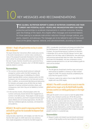 71
THIS GLOBAL NUTRITION REPORT IS AIMED AT NUTRITION CHAMPIONS AND THEIR
CURRENT AND POTENTIAL ALLIES—PEOPLE AND ORGANIZATIONS WHO CAN FORM
productive partnerships to accelerate improvements in nutrition outcomes. Drawing
upon the findings of the report, this chapter offers messages and recommendations
for those seeking to accelerate malnutrition reduction through stronger policies, pro-
grams, research, and advocacy. The messages are to be tailored to each of these audi-
ences at the global, regional, national, and subnational levels, according to context.
KEY MESSAGES AND RECOMMENDATIONS10
MESSAGE 1: People with good nutrition are key to sustain-
able development.
The report shows that malnutrition affects nearly every country
in the world. Improvements in nutrition status contribute to
many of the proposed Sustainable Development Goals (SDGs),
which will be the primary global accountability mechanism for
the next 15 years. Nutrition should thus be a prominent focus
of the SDG framework. At present, only 1 of 169 SDG targets is
explicitly related to nutrition.
Recommendations
•	 The nutrition community should continue to advocate
strongly for nutrition within the SDG framework. We
recommend finding ways of embedding all six World
Health Assembly (WHA) nutrition indicators within the SDG
framework, but not necessarily all in the food and nutrition
SDG. In addition, we recommend identifying and advocating
for indicators and targets across all SDGs that are clearly
important to tracking nutritional outcomes, drivers, and
consequences, even when they are not labeled as nutrition
indicators.
•	 In the next few months, influential players within the
nutrition community should intensify their engagement on
nutrition in the SDG process. These players include key gov-
ernments, foundations, prominent nongovernmental organi-
zations (NGOs) and civil society organizations, the UN and
other key multilateral agencies, businesses, and researchers
and academics.
MESSAGE 2: We need to commit to improving nutrition faster
and build this goal into the Sustainable Development Goal
targets for 2030.
Using new data, experiences, and analyses, we make the case
that the SDG targets for 2030 need to be more ambitious
than simple extrapolations of trends for the WHA targets for
2025. Considerable commitments and energy are evident from
the SUN Movement, the Nutrition for Growth Summit and
Compact, the Second International Conference on Nutrition
in November 2014, and the 2016 Rio Olympic Summit. New
evidence from the Indian state of Maharashtra, new preliminary
and promising national-level data from India, new analysis of
trend data from Bangladesh, and new comparative country
evidence provide grounds for us to set more ambitious goals for
what can be achieved.
Recommendations
•	 The UN agencies should lead a brief but open and consul-
tative process to establish a consensus on SDG nutrition
targets for 2030. This process should be completed by the
end of the first quarter of 2015.
•	 A decision needs to be made on how to align WHA 2025
targets with new 2030 targets.
MESSAGE 3: The world is currently not on course to meet the
global nutrition targets set by the World Health Assembly,
but many countries are making good progress in the target
indicators.
Although the world is not on course to meet the global WHA
targets, many individual countries are. Of the 99 countries
for which we can make assessments for four of the six WHA
targets, 68 are on course to meet one or more of the WHA
targets. We need to understand more about why these coun-
tries are successful and others are not. The case studies from
Bangladesh, Brazil, Maharashtra, and the United States as well
as Europe illustrate the broad-based effort it takes to improve
people’s nutrition in a sustained way.
Recommendation
•	 Research funders and research journals should commission
a series of high-quality country case studies to understand
 
