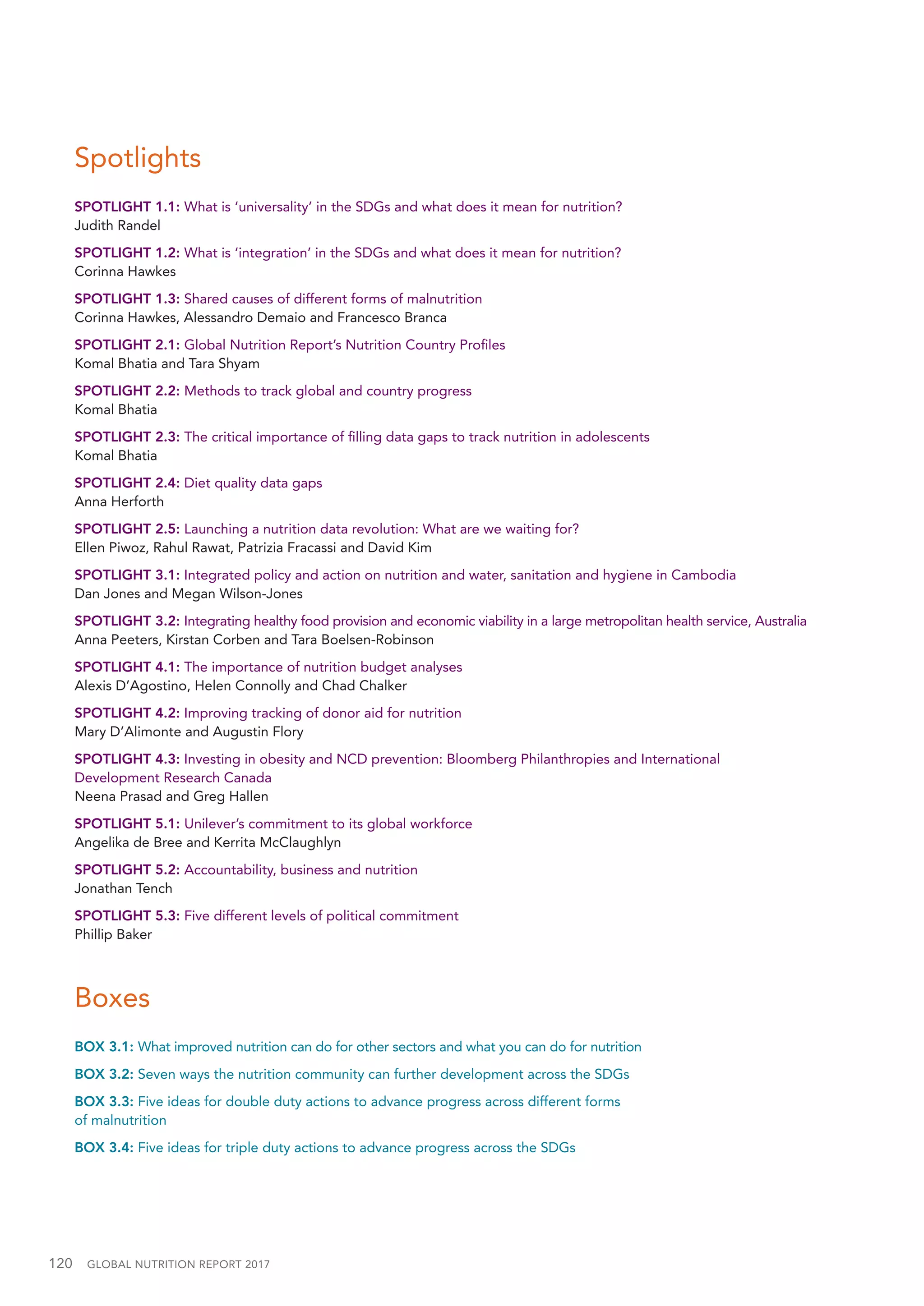 120  GLOBAL NUTRITION REPORT 2017
Spotlights
SPOTLIGHT 1.1: What is ‘universality’ in the SDGs and what does it mean for nutrition?
Judith Randel
SPOTLIGHT 1.2: What is ‘integration’ in the SDGs and what does it mean for nutrition?
Corinna Hawkes
SPOTLIGHT 1.3: Shared causes of different forms of malnutrition
Corinna Hawkes, Alessandro Demaio and Francesco Branca
SPOTLIGHT 2.1: Global Nutrition Report’s Nutrition Country Profiles
Komal Bhatia and Tara Shyam
SPOTLIGHT 2.2: Methods to track global and country progress
Komal Bhatia
SPOTLIGHT 2.3: The critical importance of filling data gaps to track nutrition in adolescents
Komal Bhatia
SPOTLIGHT 2.4: Diet quality data gaps
Anna Herforth
SPOTLIGHT 2.5: Launching a nutrition data revolution: What are we waiting for?
Ellen Piwoz, Rahul Rawat, Patrizia Fracassi and David Kim
SPOTLIGHT 3.1: Integrated policy and action on nutrition and water, sanitation and hygiene in Cambodia
Dan Jones and Megan Wilson-Jones
SPOTLIGHT 3.2: Integrating healthy food provision and economic viability in a large metropolitan health service, Australia
Anna Peeters, Kirstan Corben and Tara Boelsen-Robinson
SPOTLIGHT 4.1: The importance of nutrition budget analyses
Alexis D’Agostino, Helen Connolly and Chad Chalker
SPOTLIGHT 4.2: Improving tracking of donor aid for nutrition
Mary D’Alimonte and Augustin Flory
SPOTLIGHT 4.3: Investing in obesity and NCD prevention: Bloomberg Philanthropies and International
Development Research Canada
Neena Prasad and Greg Hallen
SPOTLIGHT 5.1: Unilever’s commitment to its global workforce
Angelika de Bree and Kerrita McClaughlyn
SPOTLIGHT 5.2: Accountability, business and nutrition
Jonathan Tench
SPOTLIGHT 5.3: Five different levels of political commitment
Phillip Baker
Boxes
BOX 3.1: What improved nutrition can do for other sectors and what you can do for nutrition
BOX 3.2: Seven ways the nutrition community can further development across the SDGs
BOX 3.3: Five ideas for double duty actions to advance progress across different forms
of malnutrition
BOX 3.4: Five ideas for triple duty actions to advance progress across the SDGs
 
