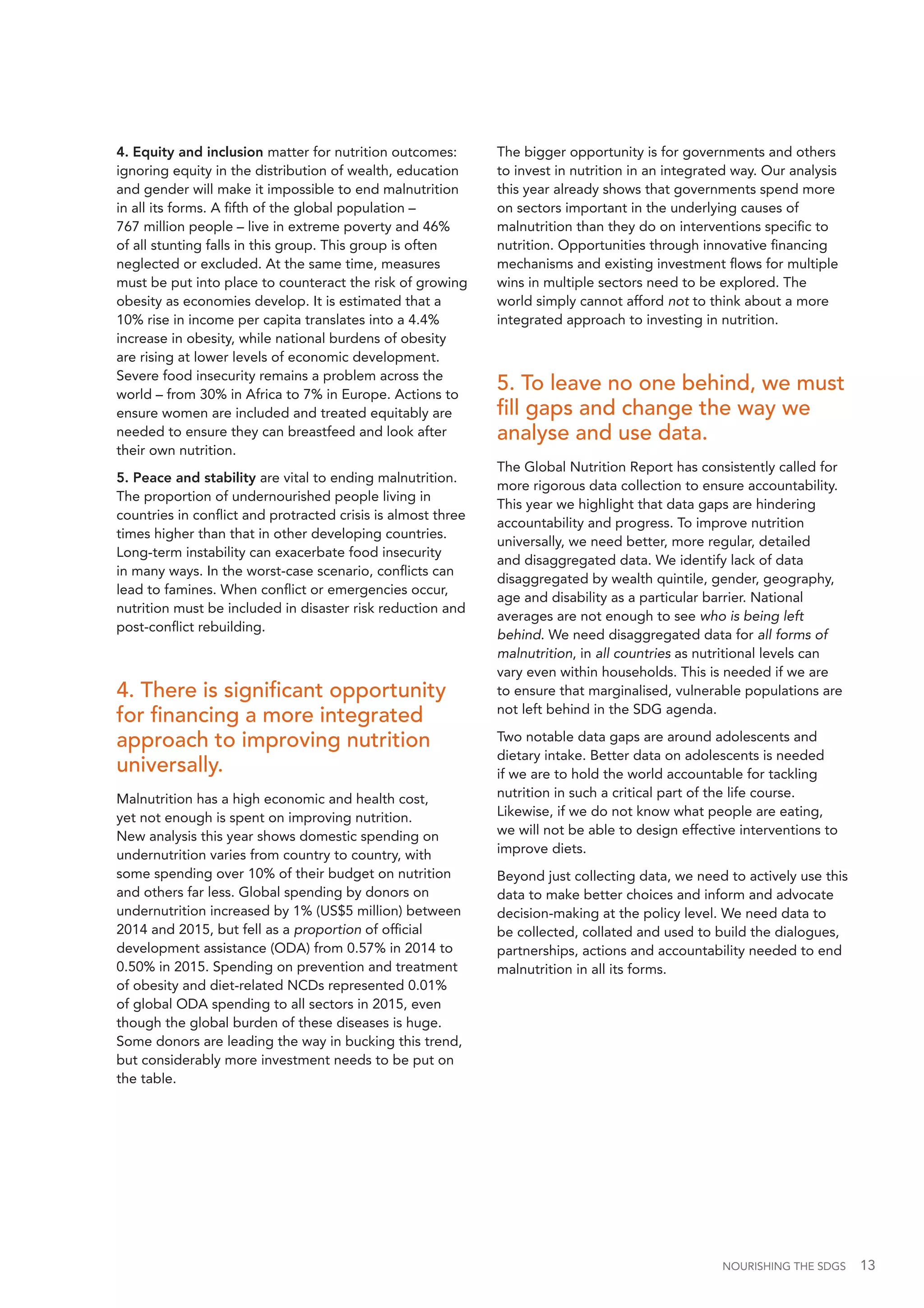 NOURISHING THE SDGS 13
4. Equity and inclusion matter for nutrition outcomes:
ignoring equity in the distribution of wealth, education
and gender will make it impossible to end malnutrition
in all its forms. A fifth of the global population –
767 million people – live in extreme poverty and 46%
of all stunting falls in this group. This group is often
neglected or excluded. At the same time, measures
must be put into place to counteract the risk of growing
obesity as economies develop. It is estimated that a
10% rise in income per capita translates into a 4.4%
increase in obesity, while national burdens of obesity
are rising at lower levels of economic development.
Severe food insecurity remains a problem across the
world – from 30% in Africa to 7% in Europe. Actions to
ensure women are included and treated equitably are
needed to ensure they can breastfeed and look after
their own nutrition.
5. Peace and stability are vital to ending malnutrition.
The proportion of undernourished people living in
countries in conflict and protracted crisis is almost three
times higher than that in other developing countries.
Long-term instability can exacerbate food insecurity
in many ways. In the worst-case scenario, conflicts can
lead to famines. When conflict or emergencies occur,
nutrition must be included in disaster risk reduction and
post-conflict rebuilding.
4. There is significant opportunity
for financing a more integrated
approach to improving nutrition
universally.
Malnutrition has a high economic and health cost,
yet not enough is spent on improving nutrition.
New analysis this year shows domestic spending on
undernutrition varies from country to country, with
some spending over 10% of their budget on nutrition
and others far less. Global spending by donors on
undernutrition increased by 1% (US$5 million) between
2014 and 2015, but fell as a proportion of official
development assistance (ODA) from 0.57% in 2014 to
0.50% in 2015. Spending on prevention and treatment
of obesity and diet-related NCDs represented 0.01%
of global ODA spending to all sectors in 2015, even
though the global burden of these diseases is huge.
Some donors are leading the way in bucking this trend,
but considerably more investment needs to be put on
the table.
The bigger opportunity is for governments and others
to invest in nutrition in an integrated way. Our analysis
this year already shows that governments spend more
on sectors important in the underlying causes of
malnutrition than they do on interventions specific to
nutrition. Opportunities through innovative financing
mechanisms and existing investment flows for multiple
wins in multiple sectors need to be explored. The
world simply cannot afford not to think about a more
integrated approach to investing in nutrition.
5. To leave no one behind, we must
fill gaps and change the way we
analyse and use data.
The Global Nutrition Report has consistently called for
more rigorous data collection to ensure accountability.
This year we highlight that data gaps are hindering
accountability and progress. To improve nutrition
universally, we need better, more regular, detailed
and disaggregated data. We identify lack of data
disaggregated by wealth quintile, gender, geography,
age and disability as a particular barrier. National
averages are not enough to see who is being left
behind. We need disaggregated data for all forms of
malnutrition, in all countries as nutritional levels can
vary even within households. This is needed if we are
to ensure that marginalised, vulnerable populations are
not left behind in the SDG agenda.
Two notable data gaps are around adolescents and
dietary intake. Better data on adolescents is needed
if we are to hold the world accountable for tackling
nutrition in such a critical part of the life course.
Likewise, if we do not know what people are eating,
we will not be able to design effective interventions to
improve diets.
Beyond just collecting data, we need to actively use this
data to make better choices and inform and advocate
decision-making at the policy level. We need data to
be collected, collated and used to build the dialogues,
partnerships, actions and accountability needed to end
malnutrition in all its forms.
 