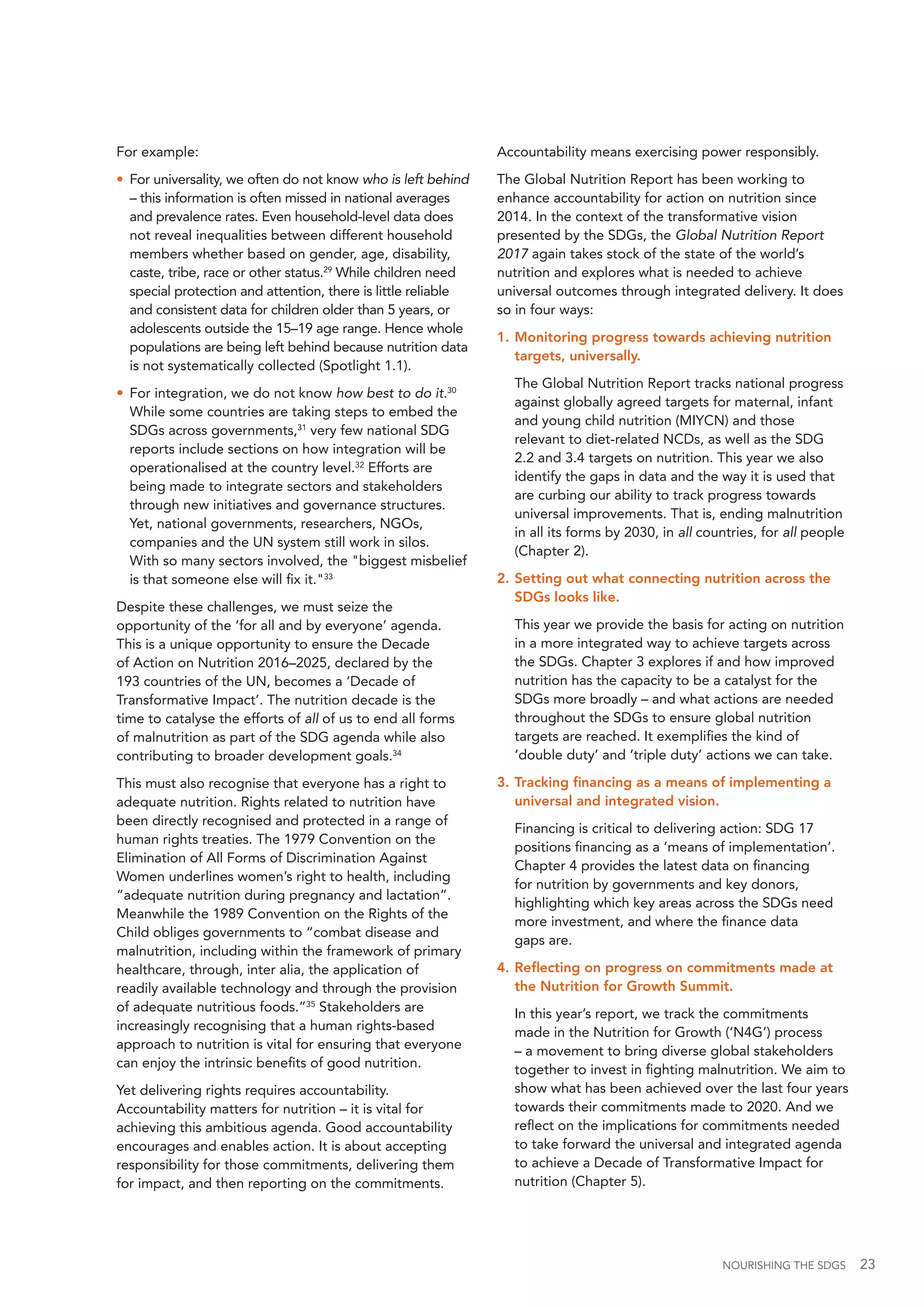 NOURISHING THE SDGS 23
For example:
•	 For universality, we often do not know who is left behind
– this information is often missed in national averages
and prevalence rates. Even household-level data does
not reveal inequalities between different household
members whether based on gender, age, disability,
caste, tribe, race or other status.29
While children need
special protection and attention, there is little reliable
and consistent data for children older than 5 years, or
adolescents outside the 15–19 age range. Hence whole
populations are being left behind because nutrition data
is not systematically collected (Spotlight 1.1).
•	 For integration, we do not know how best to do it.30
While some countries are taking steps to embed the
SDGs across governments,31
very few national SDG
reports include sections on how integration will be
operationalised at the country level.32
Efforts are
being made to integrate sectors and stakeholders
through new initiatives and governance structures.
Yet, national governments, researchers, NGOs,
companies and the UN system still work in silos.
With so many sectors involved, the "biggest misbelief
is that someone else will fix it."33
Despite these challenges, we must seize the
opportunity of the ‘for all and by everyone’ agenda.
This is a unique opportunity to ensure the Decade
of Action on Nutrition 2016–2025, declared by the
193 countries of the UN, becomes a ‘Decade of
Transformative Impact’. The nutrition decade is the
time to catalyse the efforts of all of us to end all forms
of malnutrition as part of the SDG agenda while also
contributing to broader development goals.34
This must also recognise that everyone has a right to
adequate nutrition. Rights related to nutrition have
been directly recognised and protected in a range of
human rights treaties. The 1979 Convention on the
Elimination of All Forms of Discrimination Against
Women underlines women’s right to health, including
“adequate nutrition during pregnancy and lactation”.
Meanwhile the 1989 Convention on the Rights of the
Child obliges governments to “combat disease and
malnutrition, including within the framework of primary
healthcare, through, inter alia, the application of
readily available technology and through the provision
of adequate nutritious foods.”35
Stakeholders are
increasingly recognising that a human rights-based
approach to nutrition is vital for ensuring that everyone
can enjoy the intrinsic benefits of good nutrition.
Yet delivering rights requires accountability.
Accountability matters for nutrition – it is vital for
achieving this ambitious agenda. Good accountability
encourages and enables action. It is about accepting
responsibility for those commitments, delivering them
for impact, and then reporting on the commitments.
Accountability means exercising power responsibly.
The Global Nutrition Report has been working to
enhance accountability for action on nutrition since
2014. In the context of the transformative vision
presented by the SDGs, the Global Nutrition Report
2017 again takes stock of the state of the world’s
nutrition and explores what is needed to achieve
universal outcomes through integrated delivery. It does
so in four ways:
1.		Monitoring progress towards achieving nutrition
targets, universally.
	 The Global Nutrition Report tracks national progress
against globally agreed targets for maternal, infant
and young child nutrition (MIYCN) and those
relevant to diet-related NCDs, as well as the SDG
2.2 and 3.4 targets on nutrition. This year we also
identify the gaps in data and the way it is used that
are curbing our ability to track progress towards
universal improvements. That is, ending malnutrition
in all its forms by 2030, in all countries, for all people
(Chapter 2).
2.		Setting out what connecting nutrition across the
SDGs looks like.
	 This year we provide the basis for acting on nutrition
in a more integrated way to achieve targets across
the SDGs. Chapter 3 explores if and how improved
nutrition has the capacity to be a catalyst for the
SDGs more broadly – and what actions are needed
throughout the SDGs to ensure global nutrition
targets are reached. It exemplifies the kind of
‘double duty’ and ‘triple duty’ actions we can take.
3.		Tracking financing as a means of implementing a
universal and integrated vision.
	 Financing is critical to delivering action: SDG 17
positions financing as a ‘means of implementation’.
Chapter 4 provides the latest data on financing
for nutrition by governments and key donors,
highlighting which key areas across the SDGs need
more investment, and where the finance data
gaps are.
4.		Reflecting on progress on commitments made at
the Nutrition for Growth Summit.
	 In this year’s report, we track the commitments
made in the Nutrition for Growth (‘N4G’) process
– a movement to bring diverse global stakeholders
together to invest in fighting malnutrition. We aim to
show what has been achieved over the last four years
towards their commitments made to 2020. And we
reflect on the implications for commitments needed
to take forward the universal and integrated agenda
to achieve a Decade of Transformative Impact for
nutrition (Chapter 5).
 