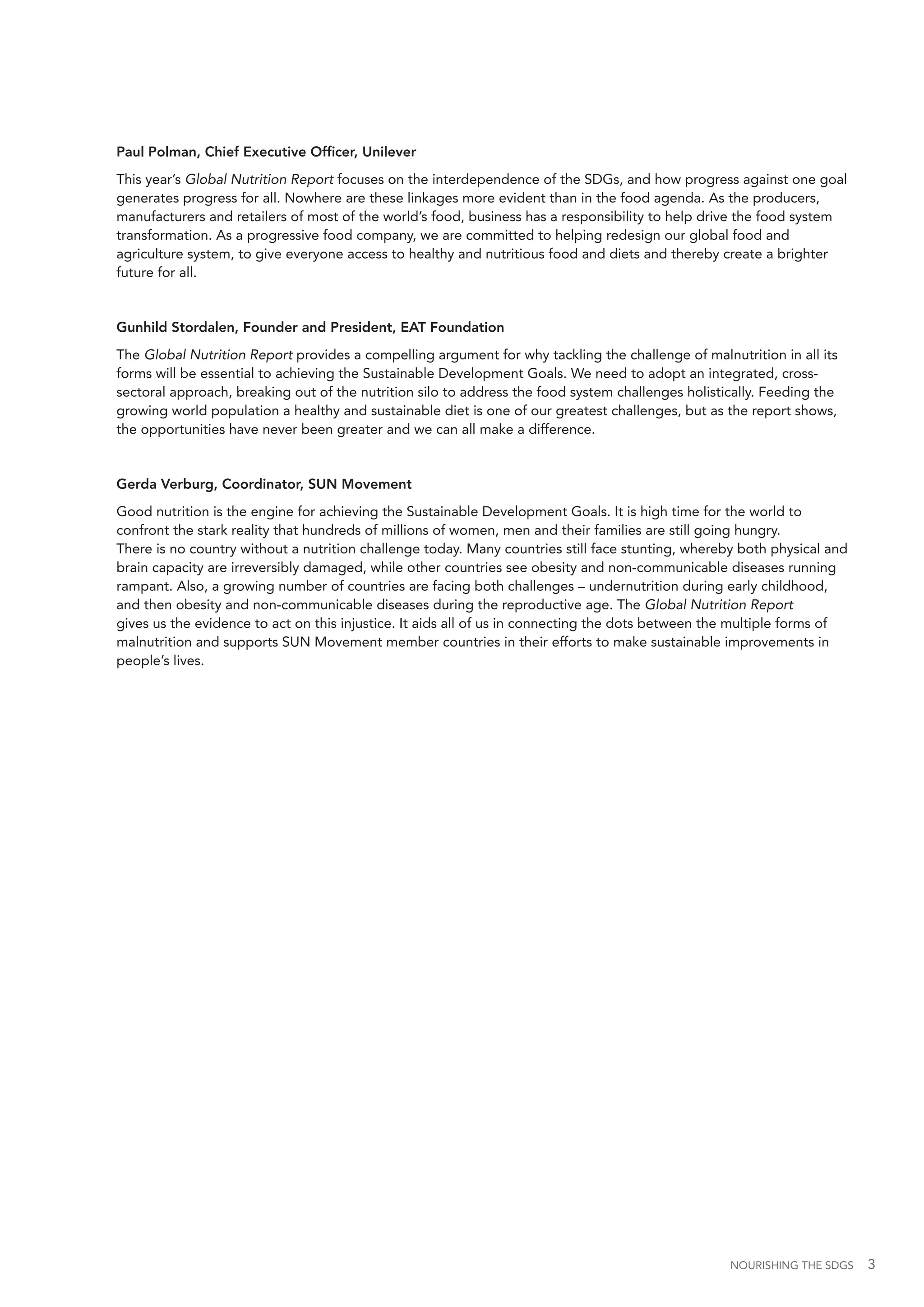 NOURISHING THE SDGS 3
Paul Polman, Chief Executive Officer, Unilever
This year’s Global Nutrition Report focuses on the interdependence of the SDGs, and how progress against one goal
generates progress for all. Nowhere are these linkages more evident than in the food agenda. As the producers,
manufacturers and retailers of most of the world’s food, business has a responsibility to help drive the food system
transformation. As a progressive food company, we are committed to helping redesign our global food and
agriculture system, to give everyone access to healthy and nutritious food and diets and thereby create a brighter
future for all.
Gunhild Stordalen, Founder and President, EAT Foundation
The Global Nutrition Report provides a compelling argument for why tackling the challenge of malnutrition in all its
forms will be essential to achieving the Sustainable Development Goals. We need to adopt an integrated, cross-
sectoral approach, breaking out of the nutrition silo to address the food system challenges holistically. Feeding the
growing world population a healthy and sustainable diet is one of our greatest challenges, but as the report shows,
the opportunities have never been greater and we can all make a difference.
Gerda Verburg, Coordinator, SUN Movement
Good nutrition is the engine for achieving the Sustainable Development Goals. It is high time for the world to
confront the stark reality that hundreds of millions of women, men and their families are still going hungry.
There is no country without a nutrition challenge today. Many countries still face stunting, whereby both physical and
brain capacity are irreversibly damaged, while other countries see obesity and non-communicable diseases running
rampant. Also, a growing number of countries are facing both challenges – undernutrition during early childhood,
and then obesity and non-communicable diseases during the reproductive age. The Global Nutrition Report
gives us the evidence to act on this injustice. It aids all of us in connecting the dots between the multiple forms of
malnutrition and supports SUN Movement member countries in their efforts to make sustainable improvements in
people’s lives.
 