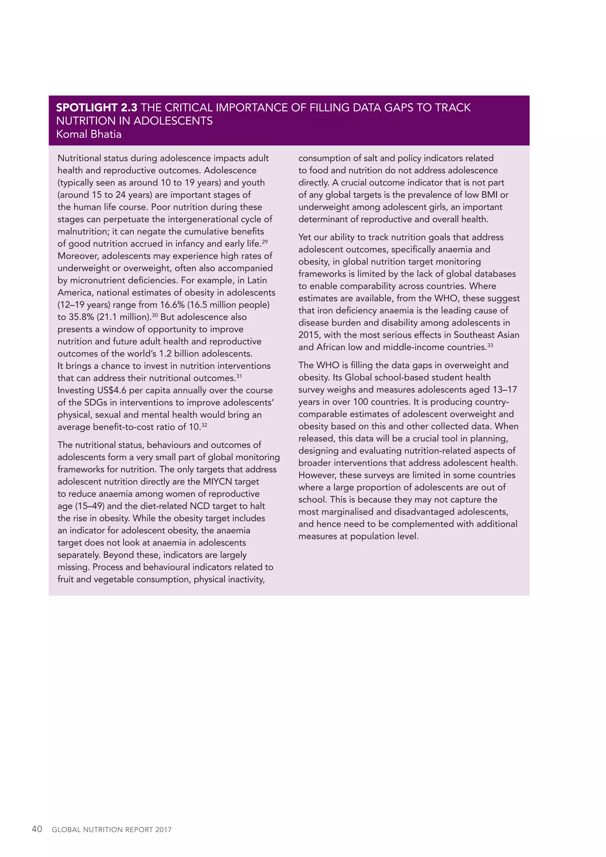 40  GLOBAL NUTRITION REPORT 2017
Nutritional status during adolescence impacts adult
health and reproductive outcomes. Adolescence
(typically seen as around 10 to 19 years) and youth
(around 15 to 24 years) are important stages of
the human life course. Poor nutrition during these
stages can perpetuate the intergenerational cycle of
malnutrition; it can negate the cumulative benefits
of good nutrition accrued in infancy and early life.29
Moreover, adolescents may experience high rates of
underweight or overweight, often also accompanied
by micronutrient deficiencies. For example, in Latin
America, national estimates of obesity in adolescents
(12–19 years) range from 16.6% (16.5 million people)
to 35.8% (21.1 million).30
But adolescence also
presents a window of opportunity to improve
nutrition and future adult health and reproductive
outcomes of the world’s 1.2 billion adolescents.
It brings a chance to invest in nutrition interventions
that can address their nutritional outcomes.31
Investing US$4.6 per capita annually over the course
of the SDGs in interventions to improve adolescents’
physical, sexual and mental health would bring an
average benefit-to-cost ratio of 10.32
The nutritional status, behaviours and outcomes of
adolescents form a very small part of global monitoring
frameworks for nutrition. The only targets that address
adolescent nutrition directly are the MIYCN target
to reduce anaemia among women of reproductive
age (15–49) and the diet-related NCD target to halt
the rise in obesity. While the obesity target includes
an indicator for adolescent obesity, the anaemia
target does not look at anaemia in adolescents
separately. Beyond these, indicators are largely
missing. Process and behavioural indicators related to
fruit and vegetable consumption, physical inactivity,
consumption of salt and policy indicators related
to food and nutrition do not address adolescence
directly. A crucial outcome indicator that is not part
of any global targets is the prevalence of low BMI or
underweight among adolescent girls, an important
determinant of reproductive and overall health.
Yet our ability to track nutrition goals that address
adolescent outcomes, specifically anaemia and
obesity, in global nutrition target monitoring
frameworks is limited by the lack of global databases
to enable comparability across countries. Where
estimates are available, from the WHO, these suggest
that iron deficiency anaemia is the leading cause of
disease burden and disability among adolescents in
2015, with the most serious effects in Southeast Asian
and African low and middle-income countries.33
The WHO is filling the data gaps in overweight and
obesity. Its Global school-based student health
survey weighs and measures adolescents aged 13–17
years in over 100 countries. It is producing country-
comparable estimates of adolescent overweight and
obesity based on this and other collected data. When
released, this data will be a crucial tool in planning,
designing and evaluating nutrition-related aspects of
broader interventions that address adolescent health.
However, these surveys are limited in some countries
where a large proportion of adolescents are out of
school. This is because they may not capture the
most marginalised and disadvantaged adolescents,
and hence need to be complemented with additional
measures at population level.
SPOTLIGHT 2.3 THE CRITICAL IMPORTANCE OF FILLING DATA GAPS TO TRACK
NUTRITION IN ADOLESCENTS
Komal Bhatia
 