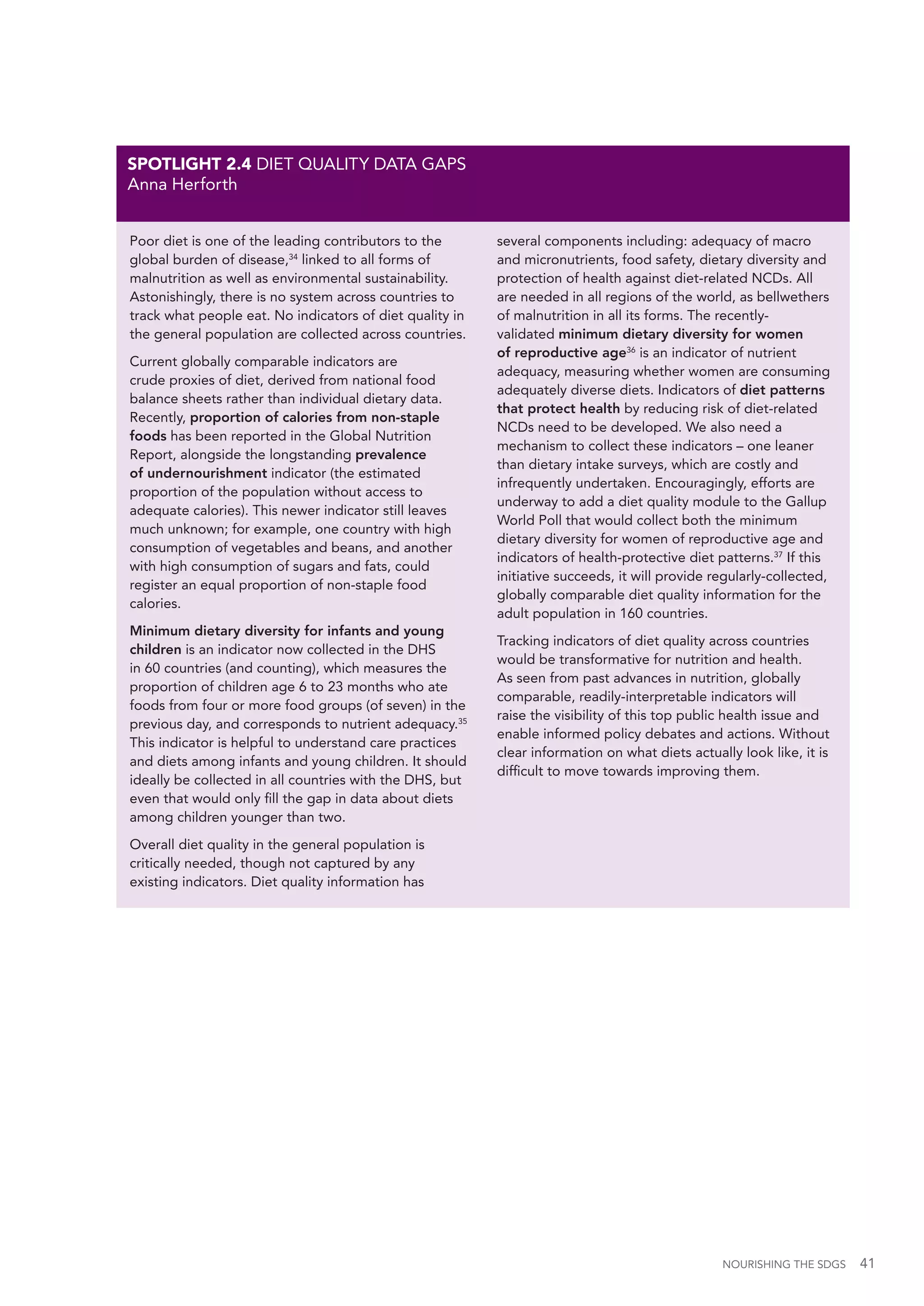 NOURISHING THE SDGS 41
Poor diet is one of the leading contributors to the
global burden of disease,34
linked to all forms of
malnutrition as well as environmental sustainability.
Astonishingly, there is no system across countries to
track what people eat. No indicators of diet quality in
the general population are collected across countries.
Current globally comparable indicators are
crude proxies of diet, derived from national food
balance sheets rather than individual dietary data.
Recently, proportion of calories from non-staple
foods has been reported in the Global Nutrition
Report, alongside the longstanding prevalence
of undernourishment indicator (the estimated
proportion of the population without access to
adequate calories). This newer indicator still leaves
much unknown; for example, one country with high
consumption of vegetables and beans, and another
with high consumption of sugars and fats, could
register an equal proportion of non-staple food
calories.
Minimum dietary diversity for infants and young
children is an indicator now collected in the DHS
in 60 countries (and counting), which measures the
proportion of children age 6 to 23 months who ate
foods from four or more food groups (of seven) in the
previous day, and corresponds to nutrient adequacy.35
This indicator is helpful to understand care practices
and diets among infants and young children. It should
ideally be collected in all countries with the DHS, but
even that would only fill the gap in data about diets
among children younger than two.
Overall diet quality in the general population is
critically needed, though not captured by any
existing indicators. Diet quality information has
several components including: adequacy of macro
and micronutrients, food safety, dietary diversity and
protection of health against diet-related NCDs. All
are needed in all regions of the world, as bellwethers
of malnutrition in all its forms. The recently-
validated minimum dietary diversity for women
of reproductive age36
is an indicator of nutrient
adequacy, measuring whether women are consuming
adequately diverse diets. Indicators of diet patterns
that protect health by reducing risk of diet-related
NCDs need to be developed. We also need a
mechanism to collect these indicators – one leaner
than dietary intake surveys, which are costly and
infrequently undertaken. Encouragingly, efforts are
underway to add a diet quality module to the Gallup
World Poll that would collect both the minimum
dietary diversity for women of reproductive age and
indicators of health-protective diet patterns.37
If this
initiative succeeds, it will provide regularly-collected,
globally comparable diet quality information for the
adult population in 160 countries.
Tracking indicators of diet quality across countries
would be transformative for nutrition and health.
As seen from past advances in nutrition, globally
comparable, readily-interpretable indicators will
raise the visibility of this top public health issue and
enable informed policy debates and actions. Without
clear information on what diets actually look like, it is
difficult to move towards improving them.
SPOTLIGHT 2.4 DIET QUALITY DATA GAPS
Anna Herforth
 