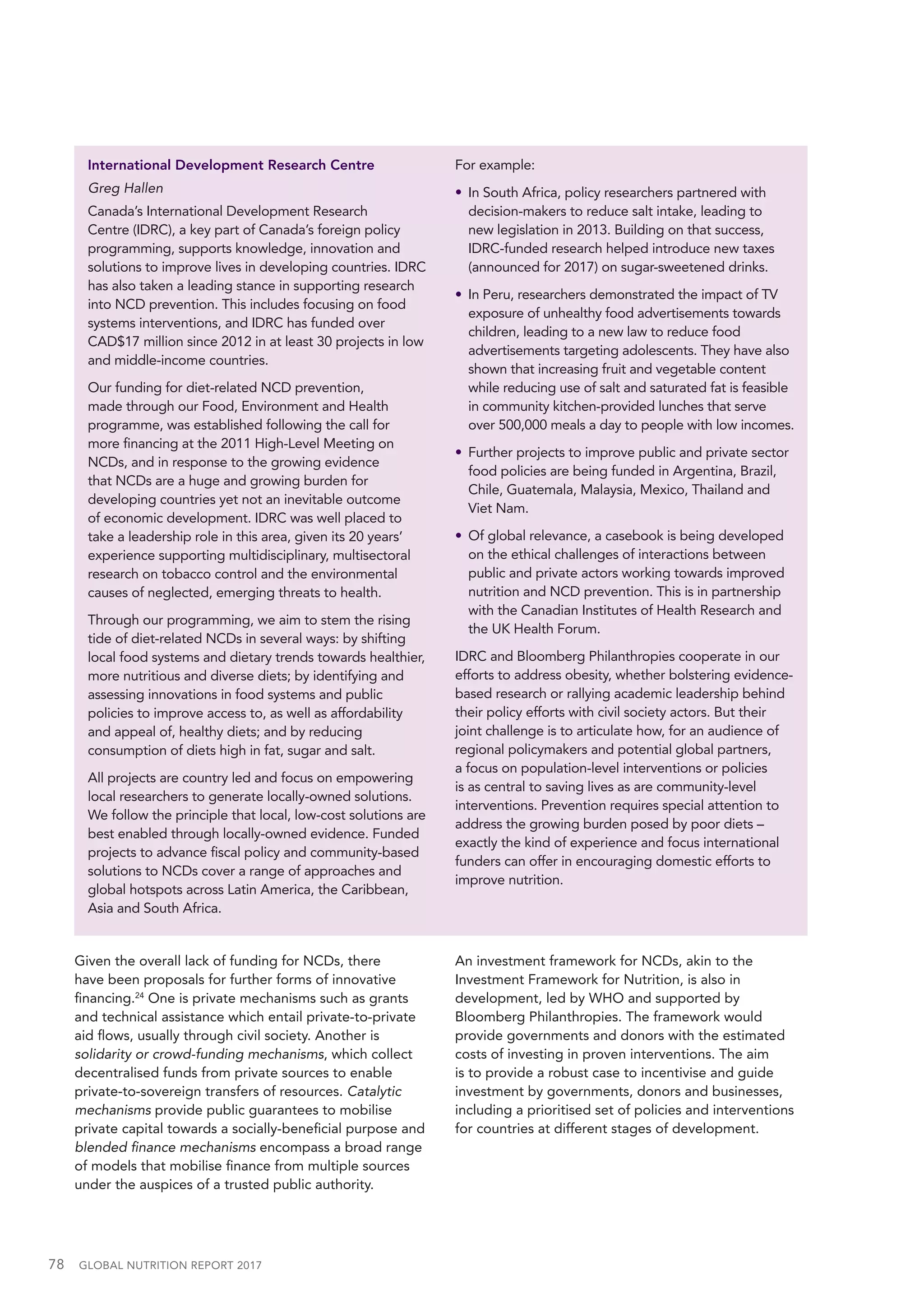 78  GLOBAL NUTRITION REPORT 2017
International Development Research Centre
Greg Hallen
Canada’s International Development Research
Centre (IDRC), a key part of Canada’s foreign policy
programming, supports knowledge, innovation and
solutions to improve lives in developing countries. IDRC
has also taken a leading stance in supporting research
into NCD prevention. This includes focusing on food
systems interventions, and IDRC has funded over
CAD$17 million since 2012 in at least 30 projects in low
and middle-income countries.
Our funding for diet-related NCD prevention,
made through our Food, Environment and Health
programme, was established following the call for
more financing at the 2011 High-Level Meeting on
NCDs, and in response to the growing evidence
that NCDs are a huge and growing burden for
developing countries yet not an inevitable outcome
of economic development. IDRC was well placed to
take a leadership role in this area, given its 20 years’
experience supporting multidisciplinary, multisectoral
research on tobacco control and the environmental
causes of neglected, emerging threats to health.
Through our programming, we aim to stem the rising
tide of diet-related NCDs in several ways: by shifting
local food systems and dietary trends towards healthier,
more nutritious and diverse diets; by identifying and
assessing innovations in food systems and public
policies to improve access to, as well as affordability
and appeal of, healthy diets; and by reducing
consumption of diets high in fat, sugar and salt.
All projects are country led and focus on empowering
local researchers to generate locally-owned solutions.
We follow the principle that local, low-cost solutions are
best enabled through locally-owned evidence. Funded
projects to advance fiscal policy and community-based
solutions to NCDs cover a range of approaches and
global hotspots across Latin America, the Caribbean,
Asia and South Africa.
For example:
•	 In South Africa, policy researchers partnered with
decision-makers to reduce salt intake, leading to
new legislation in 2013. Building on that success,
IDRC-funded research helped introduce new taxes
(announced for 2017) on sugar-sweetened drinks.
•	 In Peru, researchers demonstrated the impact of TV
exposure of unhealthy food advertisements towards
children, leading to a new law to reduce food
advertisements targeting adolescents. They have also
shown that increasing fruit and vegetable content
while reducing use of salt and saturated fat is feasible
in community kitchen-provided lunches that serve
over 500,000 meals a day to people with low incomes.
•	 Further projects to improve public and private sector
food policies are being funded in Argentina, Brazil,
Chile, Guatemala, Malaysia, Mexico, Thailand and
Viet Nam.
•	 Of global relevance, a casebook is being developed
on the ethical challenges of interactions between
public and private actors working towards improved
nutrition and NCD prevention. This is in partnership
with the Canadian Institutes of Health Research and
the UK Health Forum.
IDRC and Bloomberg Philanthropies cooperate in our
efforts to address obesity, whether bolstering evidence-
based research or rallying academic leadership behind
their policy efforts with civil society actors. But their
joint challenge is to articulate how, for an audience of
regional policymakers and potential global partners,
a focus on population-level interventions or policies
is as central to saving lives as are community-level
interventions. Prevention requires special attention to
address the growing burden posed by poor diets –
exactly the kind of experience and focus international
funders can offer in encouraging domestic efforts to
improve nutrition.
Given the overall lack of funding for NCDs, there
have been proposals for further forms of innovative
financing.24
One is private mechanisms such as grants
and technical assistance which entail private-to-private
aid flows, usually through civil society. Another is
solidarity or crowd-funding mechanisms, which collect
decentralised funds from private sources to enable
private-to-sovereign transfers of resources. Catalytic
mechanisms provide public guarantees to mobilise
private capital towards a socially-beneficial purpose and
blended finance mechanisms encompass a broad range
of models that mobilise finance from multiple sources
under the auspices of a trusted public authority.
An investment framework for NCDs, akin to the
Investment Framework for Nutrition, is also in
development, led by WHO and supported by
Bloomberg Philanthropies. The framework would
provide governments and donors with the estimated
costs of investing in proven interventions. The aim
is to provide a robust case to incentivise and guide
investment by governments, donors and businesses,
including a prioritised set of policies and interventions
for countries at different stages of development.
 