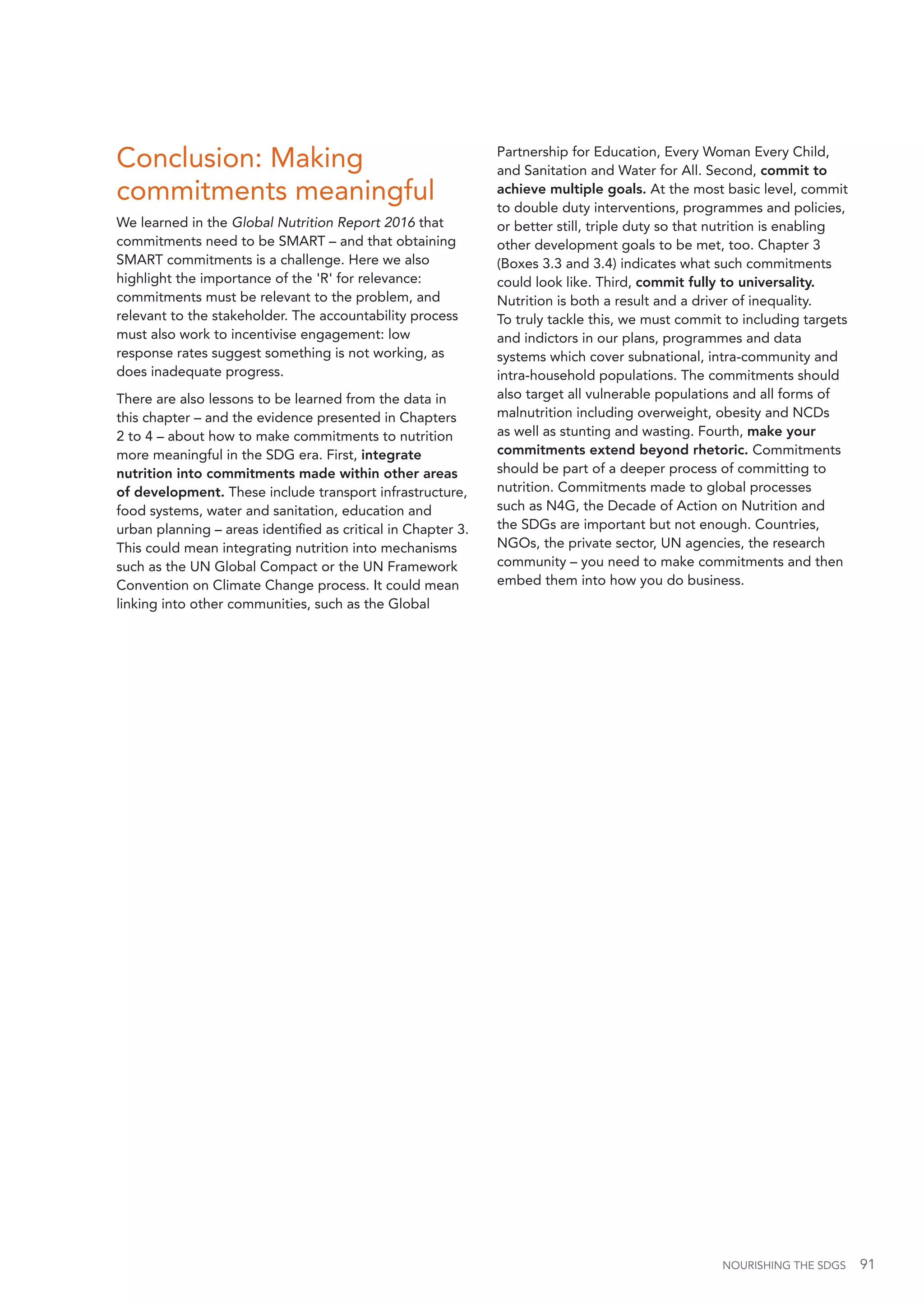 NOURISHING THE SDGS 91
Conclusion: Making
commitments meaningful
We learned in the Global Nutrition Report 2016 that
commitments need to be SMART – and that obtaining
SMART commitments is a challenge. Here we also
highlight the importance of the 'R' for relevance:
commitments must be relevant to the problem, and
relevant to the stakeholder. The accountability process
must also work to incentivise engagement: low
response rates suggest something is not working, as
does inadequate progress.
There are also lessons to be learned from the data in
this chapter – and the evidence presented in Chapters
2 to 4 – about how to make commitments to nutrition
more meaningful in the SDG era. First, integrate
nutrition into commitments made within other areas
of development. These include transport infrastructure,
food systems, water and sanitation, education and
urban planning – areas identified as critical in Chapter 3.
This could mean integrating nutrition into mechanisms
such as the UN Global Compact or the UN Framework
Convention on Climate Change process. It could mean
linking into other communities, such as the Global
Partnership for Education, Every Woman Every Child,
and Sanitation and Water for All. Second, commit to
achieve multiple goals. At the most basic level, commit
to double duty interventions, programmes and policies,
or better still, triple duty so that nutrition is enabling
other development goals to be met, too. Chapter 3
(Boxes 3.3 and 3.4) indicates what such commitments
could look like. Third, commit fully to universality.
Nutrition is both a result and a driver of inequality.
To truly tackle this, we must commit to including targets
and indictors in our plans, programmes and data
systems which cover subnational, intra-community and
intra-household populations. The commitments should
also target all vulnerable populations and all forms of
malnutrition including overweight, obesity and NCDs
as well as stunting and wasting. Fourth, make your
commitments extend beyond rhetoric. Commitments
should be part of a deeper process of committing to
nutrition. Commitments made to global processes
such as N4G, the Decade of Action on Nutrition and
the SDGs are important but not enough. Countries,
NGOs, the private sector, UN agencies, the research
community – you need to make commitments and then
embed them into how you do business.
 
