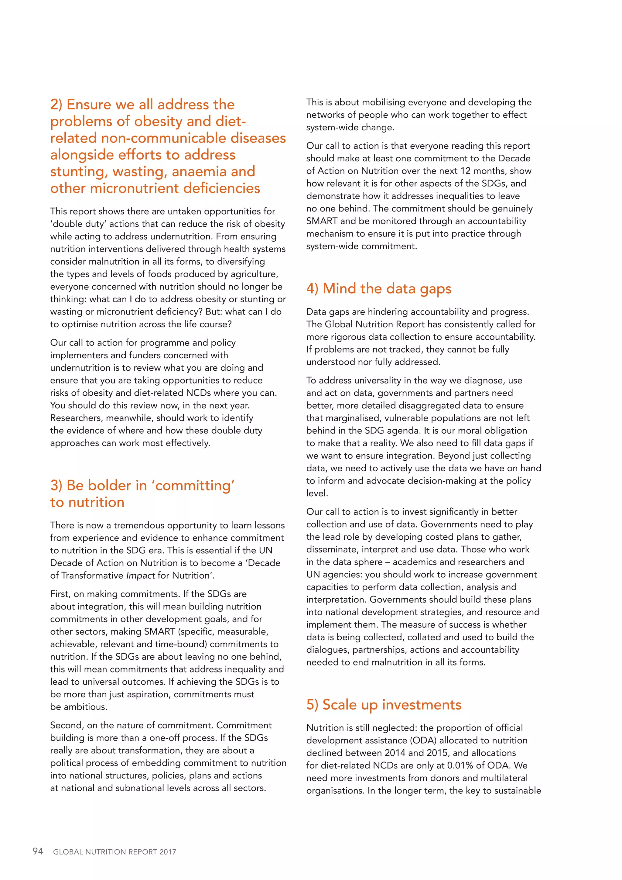 94  GLOBAL NUTRITION REPORT 2017
2) Ensure we all address the
problems of obesity and diet-
related non-communicable diseases
alongside efforts to address
stunting, wasting, anaemia and
other micronutrient deficiencies
This report shows there are untaken opportunities for
‘double duty’ actions that can reduce the risk of obesity
while acting to address undernutrition. From ensuring
nutrition interventions delivered through health systems
consider malnutrition in all its forms, to diversifying
the types and levels of foods produced by agriculture,
everyone concerned with nutrition should no longer be
thinking: what can I do to address obesity or stunting or
wasting or micronutrient deficiency? But: what can I do
to optimise nutrition across the life course?
Our call to action for programme and policy
implementers and funders concerned with
undernutrition is to review what you are doing and
ensure that you are taking opportunities to reduce
risks of obesity and diet-related NCDs where you can.
You should do this review now, in the next year.
Researchers, meanwhile, should work to identify
the evidence of where and how these double duty
approaches can work most effectively.
3) Be bolder in ‘committing’
to nutrition
There is now a tremendous opportunity to learn lessons
from experience and evidence to enhance commitment
to nutrition in the SDG era. This is essential if the UN
Decade of Action on Nutrition is to become a ‘Decade
of Transformative Impact for Nutrition’.
First, on making commitments. If the SDGs are
about integration, this will mean building nutrition
commitments in other development goals, and for
other sectors, making SMART (specific, measurable,
achievable, relevant and time-bound) commitments to
nutrition. If the SDGs are about leaving no one behind,
this will mean commitments that address inequality and
lead to universal outcomes. If achieving the SDGs is to
be more than just aspiration, commitments must
be ambitious.
Second, on the nature of commitment. Commitment
building is more than a one-off process. If the SDGs
really are about transformation, they are about a
political process of embedding commitment to nutrition
into national structures, policies, plans and actions
at national and subnational levels across all sectors.
This is about mobilising everyone and developing the
networks of people who can work together to effect
system-wide change.
Our call to action is that everyone reading this report
should make at least one commitment to the Decade
of Action on Nutrition over the next 12 months, show
how relevant it is for other aspects of the SDGs, and
demonstrate how it addresses inequalities to leave
no one behind. The commitment should be genuinely
SMART and be monitored through an accountability
mechanism to ensure it is put into practice through
system-wide commitment.
4) Mind the data gaps
Data gaps are hindering accountability and progress.
The Global Nutrition Report has consistently called for
more rigorous data collection to ensure accountability.
If problems are not tracked, they cannot be fully
understood nor fully addressed.
To address universality in the way we diagnose, use
and act on data, governments and partners need
better, more detailed disaggregated data to ensure
that marginalised, vulnerable populations are not left
behind in the SDG agenda. It is our moral obligation
to make that a reality. We also need to fill data gaps if
we want to ensure integration. Beyond just collecting
data, we need to actively use the data we have on hand
to inform and advocate decision-making at the policy
level.
Our call to action is to invest significantly in better
collection and use of data. Governments need to play
the lead role by developing costed plans to gather,
disseminate, interpret and use data. Those who work
in the data sphere – academics and researchers and
UN agencies: you should work to increase government
capacities to perform data collection, analysis and
interpretation. Governments should build these plans
into national development strategies, and resource and
implement them. The measure of success is whether
data is being collected, collated and used to build the
dialogues, partnerships, actions and accountability
needed to end malnutrition in all its forms.
5) Scale up investments
Nutrition is still neglected: the proportion of official
development assistance (ODA) allocated to nutrition
declined between 2014 and 2015, and allocations
for diet-related NCDs are only at 0.01% of ODA. We
need more investments from donors and multilateral
organisations. In the longer term, the key to sustainable
 
