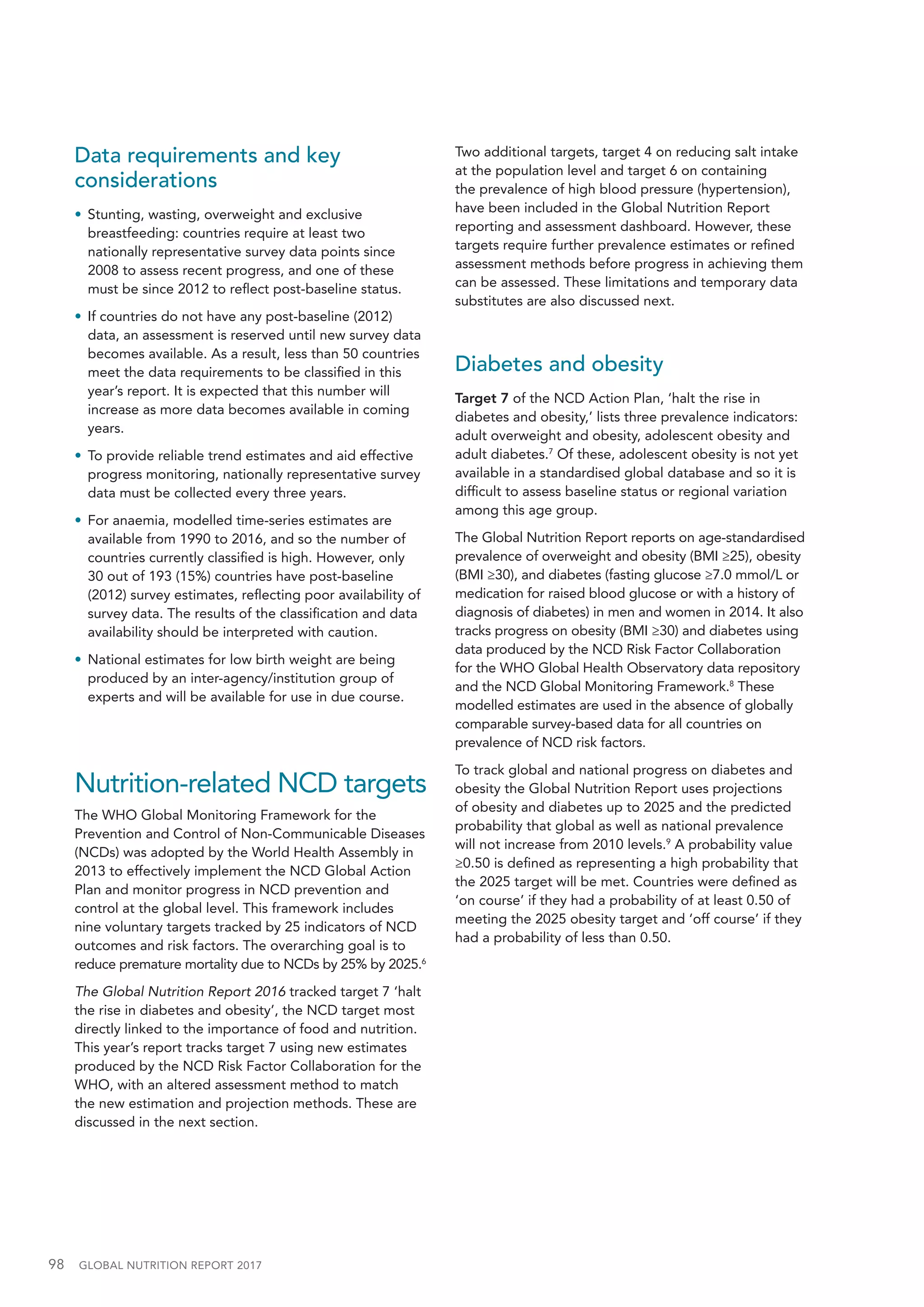 98  GLOBAL NUTRITION REPORT 2017
Data requirements and key
considerations
•	 Stunting, wasting, overweight and exclusive
breastfeeding: countries require at least two
nationally representative survey data points since
2008 to assess recent progress, and one of these
must be since 2012 to reflect post-baseline status.
•	 If countries do not have any post-baseline (2012)
data, an assessment is reserved until new survey data
becomes available. As a result, less than 50 countries
meet the data requirements to be classified in this
year’s report. It is expected that this number will
increase as more data becomes available in coming
years.
•	 To provide reliable trend estimates and aid effective
progress monitoring, nationally representative survey
data must be collected every three years.
•	 For anaemia, modelled time-series estimates are
available from 1990 to 2016, and so the number of
countries currently classified is high. However, only
30 out of 193 (15%) countries have post-baseline
(2012) survey estimates, reflecting poor availability of
survey data. The results of the classification and data
availability should be interpreted with caution.
•	 National estimates for low birth weight are being
produced by an inter-agency/institution group of
experts and will be available for use in due course.
Nutrition-related NCD targets
The WHO Global Monitoring Framework for the
Prevention and Control of Non-Communicable Diseases
(NCDs) was adopted by the World Health Assembly in
2013 to effectively implement the NCD Global Action
Plan and monitor progress in NCD prevention and
control at the global level. This framework includes
nine voluntary targets tracked by 25 indicators of NCD
outcomes and risk factors. The overarching goal is to
reduce premature mortality due to NCDs by 25% by 2025.6
The Global Nutrition Report 2016 tracked target 7 ‘halt
the rise in diabetes and obesity’, the NCD target most
directly linked to the importance of food and nutrition.
This year’s report tracks target 7 using new estimates
produced by the NCD Risk Factor Collaboration for the
WHO, with an altered assessment method to match
the new estimation and projection methods. These are
discussed in the next section.
Two additional targets, target 4 on reducing salt intake
at the population level and target 6 on containing
the prevalence of high blood pressure (hypertension),
have been included in the Global Nutrition Report
reporting and assessment dashboard. However, these
targets require further prevalence estimates or refined
assessment methods before progress in achieving them
can be assessed. These limitations and temporary data
substitutes are also discussed next.
Diabetes and obesity
Target 7 of the NCD Action Plan, ‘halt the rise in
diabetes and obesity,’ lists three prevalence indicators:
adult overweight and obesity, adolescent obesity and
adult diabetes.7
Of these, adolescent obesity is not yet
available in a standardised global database and so it is
difficult to assess baseline status or regional variation
among this age group.
The Global Nutrition Report reports on age-standardised
prevalence of overweight and obesity (BMI ≥25), obesity
(BMI ≥30), and diabetes (fasting glucose ≥7.0 mmol/L or
medication for raised blood glucose or with a history of
diagnosis of diabetes) in men and women in 2014. It also
tracks progress on obesity (BMI ≥30) and diabetes using
data produced by the NCD Risk Factor Collaboration
for the WHO Global Health Observatory data repository
and the NCD Global Monitoring Framework.8
These
modelled estimates are used in the absence of globally
comparable survey-based data for all countries on
prevalence of NCD risk factors.
To track global and national progress on diabetes and
obesity the Global Nutrition Report uses projections
of obesity and diabetes up to 2025 and the predicted
probability that global as well as national prevalence
will not increase from 2010 levels.9
A probability value
≥0.50 is defined as representing a high probability that
the 2025 target will be met. Countries were defined as
‘on course’ if they had a probability of at least 0.50 of
meeting the 2025 obesity target and ‘off course’ if they
had a probability of less than 0.50.
 
