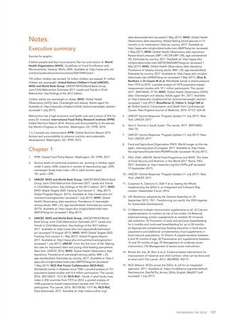 NOURISHING THE SDGS 107
Notes
Executive summary
Sources for graphic:
2 billion people lack key micronutrients like iron and vitamin A: World
Health Organization (WHO). Guidelines on Food Fortification with
Micronutrients. Geneva: WHO, 2009. Available at: http://www.who.int/
nutrition/publications/micronutrients/9241594012/en/.
155 million children are stunted; 52 million children are wasted; 41 million
children are overweight: United Nations Children's Fund (UNICEF),
WHO and World Bank Group. UNICEF/WHO/World Bank Group
Joint Child Malnutrition Estimates 2017. Levels and Trends in Child
Malnutrition. Key findings of the 2017 edition.
2 billion adults are overweight or obese: WHO. Global Health
Observatory (GHO) data. Overweight and obesity. Adults aged 18+.
Available at: http://www.who.int/gho/ncd/risk_factors/overweight_text/en/
(accessed 1 July 2017).
Malnutrition has a high economic and health cost and a return of $16 for
every $1 invested: International Food Policy Research Institute (IFPRI).
Global Nutrition Report 2014. Actions and Accountability to Accelerate
the World's Progress on Nutrition. Washington, DC: IFPRI, 2014.
1 in 3 people are malnourished: IFPRI. Global Nutrition Report 2015.
Actions and accountability to advance nutrition and sustainable
development. Washington, DC: IFPRI, 2015.
Chapter 1
1.	 IFPRI. Global Food Policy Report. Washington, DC: IFPRI, 2017.
2.	 Serious levels of nutritional problems are: stunting in children aged
under 5 years ≥20%; anaemia in women of reproductive age ≥20%;
overweight (body mass index ≥25) in adult women aged
18+ years ≥35%.
3.	 UNICEF, WHO and World Bank Group. UNICEF/WHO/World Bank
Group Joint Child Malnutrition Estimates 2017. Levels and Trends
in Child Malnutrition. Key findings of the 2017 edition. 2017; WHO.
WHO Global Targets 2025 Tracking Tool (version 3 – May 2017):
Global Progress Report. 2017a. Available at: http://www.who.int/
nutrition/trackingtool/en/ (accessed 1 July 2017); WHO. Global
Health Observatory data repository: Prevalence of overweight
among adults, BMI ≥ 25, age-standardized. Estimates by country,
2017b. Available at: http://apps.who.int/gho/data/node.main.
A897A?lang=en (accessed 1 May 2017).
4.	 UNICEF, WHO and World Bank Group. UNICEF/WHO/World
Bank Group Joint Child Malnutrition Estimates 2017. Levels and
Trends in Child Malnutrition. Key findings of the 2017 edition.
2017. Available at: http://www.who.int/nutgrowthdb/estimates/
en/ (accessed 15 August 2017); WHO. WHO Global Targets 2025
Tracking Tool (version 3 – May 2017): Global Progress Report.
2017. Available at: http://www.who.int/nutrition/trackingtool/en/
(accessed 1 July 2017); UNICEF. From the first hour of life: Making
the case for improved infant and young child feeding everywhere.
New York: UNICEF, 2016; WHO; Global Health Observatory data
repository: Prevalence of overweight among adults, BMI ≥ 25,
age-standardized. Estimates by country, 2017. Available at: http://
apps.who.int/gho/data/node.main.A897A?lang=en (accessed
1 May 2017); NCD Risk Factor Collaboration (NCD-RisC).
Worldwide trends in diabetes since 1980: a pooled analysis of 751
population-based studies with 4.4 million participants. The Lancet,
2016. 387(10027): 1513-30; NCD-RisC. Trends in adult body-mass
index in 200 countries from 1975 to 2014: a pooled analysis of
1698 population-based measurement studies with 19.2 million
participants. The Lancet, 2016. 387(10026): 1377-96; NCD-RisC.
Data downloads. 2017. Available at: http://www.ncdrisc.org/
data-downloads.html (accessed 1 May 2017); WHO. Global Health
Observatory data repository: Raised fasting blood glucose (≥7.0
mmol/L or on medication). Data by country, 2017. Available at:
http://apps.who.int/gho/data/node.main.A869?lang=en (accessed
1 May 2017); WHO. Global Health Observatory data repository:
Raised blood pressure (SBP ≥140 OR DBP ≥90), age-standardized
(%). Estimates by country, 2017. Available at: http://apps.who.
int/gho/data/node.main.A875STANDARD?lang=en (accessed 1
May 2017); WHO. Global Health Observatory data repository:
Prevalence of obesity among adults, BMI ≥ 30, age-standardized.
Estimates by country, 2017. Available at: http://apps.who.int/gho/
data/node.main.A900A?lang=en (accessed 1 May 2017); Zhou B,
Bentham J, Di Cesare M et al. Worldwide trends in blood pressure
from 1975 to 2015: a pooled analysis of 1479 population-based
measurement studies with 19.1 million participants. The Lancet,
2017. 389(10064): 37-55; WHO. Global Health Observatory (GHO)
data. Overweight and obesity. Adults aged 18+, 2017. Available
at: http://www.who.int/gho/ncd/risk_factors/overweight_text/en/
(accessed 1 July 2017); Mozaffarian D, Fahimi S, Singh GM et
al. Global Sodium Consumption and Death from Cardiovascular
Causes. New England Journal of Medicine, 2014. 371(7): 624-34.
5.	 UNICEF. Famine Response. Progress Update (11 July 2017). New
York: UNICEF, 2017.
6.	 Devi S. Famine in South Sudan. The Lancet, 2017. 389(10083):
1967-70.
7.	 UNICEF. Famine Response. Progress Update (11 July 2017). New
York: UNICEF, 2017.
8.	 Food and Agriculture Organization (FAO). World hunger on the rise
again, reversing years of progress. 2017. Available at: http://www.
fao.org/news/story/en/item/902489/icode/ (accessed 18 July 2017).
9.	 FAO, IFAD, UNICEF, World Food Programme and WHO. The State
of Food Security and Nutrition in the World 2017. Rome: FAO,
2017. Available at: http://www.fao.org/3/a-I7695e.pdf (accessed
19 September 2017).
10.	 UNICEF. Famine Response. Progress Update (11 July 2017). New
York: UNICEF, 2017.
11.	 Coopman A, Osborne D, Ullah F et al. Seeing the Whole:
Implementing the SDGs in an Integrated and Coherent Way.
London: Stakeholder Forum, 2016.
12.	 UN. Resolution adopted by the General Assembly on 25
September 2015. 70/1. Transforming our world: the 2030 Agenda
for Sustainable Development.
13.	 (1) Maternal multiple micronutrient supplements to all; (2) Calcium
supplementation to mothers at risk of low intake; (3) Maternal
balanced energy protein supplements as needed; (4) Universal
salt iodisation; (5) Promotion of early and exclusive breastfeeding
for 6 months and continued breastfeeding for up to 24 months;
(6) Appropriate complementary feeding education in food secure
populations and additional complementary food supplements in
food insecure populations; (7) Vitamin A supplementation between
6 and 59 months of age; (8) Preventative zinc supplements between
12 and 59 months of age; (9) Management of moderate acute
malnutrition; (10) Management of severe acute malnutrition.
14.	 Bhutta ZA, Das JK, Rizvi A et al. Evidence-based interventions for
improvement of maternal and child nutrition: what can be done and
at what cost? The Lancet, 2013. 382(9890): 452-77.
15.	 NCD Alliance. NCDs across the SDGs: A call for an integrated
approach. 2017. Available at: https://ncdalliance.org/sites/default/
files/resource_files/NCDs_Across_SDGs_English_May2017.pdf
(accessed 1 July 2017).
 