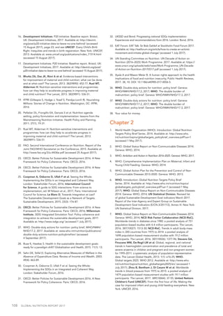 108  GLOBAL NUTRITION REPORT 2017
16.	 Development Initiatives. P20 Initiative: Baseline report. Bristol,
UK: Development Initiatives, 2017. Available at: http://devinit.
org/post/p20-initiative-data-to-leave-no-one-behind/ (accessed
15 August 2017), page 23; and see UNICEF. Every Child’s Birth
Right: Inequities and trends in birth registration. New York: UNICEF,
2013. Available at: www.unicef.org/publications/index_71514.html
(accessed 15 August 2017).
17.	 Development Initiatives. P20 Initiative: Baseline report. Bristol, UK:
Development Initiatives, 2017. Available at: http://devinit.org/post/
p20-initiative-data-to-leave-no-one-behind/ (accessed 15 August 2017).
18.	 Bhutta ZA, Das JK, Rizvi A et al. Evidence-based interventions
for improvement of maternal and child nutrition: what can be done
and at what cost? The Lancet, 2013. 382(9890): 452-77; Ruel MT,
Alderman H. Nutrition-sensitive interventions and programmes:
how can they help to accelerate progress in improving maternal
and child nutrition? The Lancet, 2013. 382(9891): 536-51.
19.	 IFPRI (Gillespie S, Hodge J, Yosef S, Pandya-Lorch R). Nourishing
Millions: Stories of Change in Nutrition. Washington, DC: IFPRI,
2016.
20.	 Pelletier DL, Frongillo EA, Gervais S et al. Nutrition agenda
setting, policy formulation and implementation: lessons from the
Mainstreaming Nutrition Initiative. Health Policy and Planning.
2011, 27(1), 19-31.
21.	 Ruel MT, Alderman H. Nutrition-sensitive interventions and
programmes: how can they help to accelerate progress in
improving maternal and child nutrition? The Lancet, 2013.
382(9891): 536-51.
22.	 FAO. Second International Conference on Nutrition. Report of the
Joint FAO/WHO Secretariat on the Conference, 2015. Available at:
http://www.fao.org/3/a-i4436e.pdf (accessed 25 August 2017).
23.	 OECD. Better Policies for Sustainable Development 2016. A New
Framework for Policy Coherence. Paris: OECD, 2016.
24.	 OECD. Better Policies for Sustainable Development 2016. A New
Framework for Policy Coherence. Paris: OECD, 2016.
25.	 Coopman A, Osborne D, Ullah F et al. Seeing the Whole:
Implementing the SDGs in an Integrated and Coherent Way.
London: Stakeholder Forum, 2016; International Council
for Science, A guide to SDG interactions: From science to
implementation, ed. M Nilsson et al., 2017, Paris: International
Council for Science; Le Blanc D, Towards Integration at Last?
The Sustainable Development Goals as a Network of Targets.
Sustainable Development, 2015. 23(3): 176-87.
26.	 OECD. Better Policies for Sustainable Development 2016. A New
Framework for Policy Coherence. Paris: OECD, 2016; Millennium
Institute. iSDG Integrated Simulation Tool. Policy coherence and
integration to achieve the sustainable development goals, 2017.
Available at: http://www.isdgs.org/ (accessed 1 July 2017).
27.	 WHO. Double-duty actions for nutrition: policy brief, WHO/NMH/
NHD/17.2, 2017. Available at: www.who.int/nutrition/publications/
double-duty-actions-nutrition-policybrief/en/ (accessed
4 September 2017).
28.	 Buse K, Hawkes S. Health in the sustainable development goals:
ready for a paradigm shift? Globalization and Health, 2015. 11(1): 13.
29.	 Sahn DE, Stifel D. Exploring Alternative Measures of Welfare in the
Absence of Expenditure Data. Review of Income and Wealth, 2003.
49(4): 463-89.
30.	 Coopman A, Osborne D, Ullah F et al. Seeing the Whole:
Implementing the SDGs in an Integrated and Coherent Way.
London: Stakeholder Forum, 2016.
31.	 OECD. Better Policies for Sustainable Development 2016. A New
Framework for Policy Coherence. Paris: OECD, 2016.
32.	 UKSSD and Bond. Progressing national SDGs implementation:
Experiences and recommendations from 2016. London: Bond, 2016.
33.	 EAT Forum. EAT Talk: Sir Bob Geldof at Stockholm Food Forum 2017.
Available at: http://eatforum.org/article/how-to-create-an-activist-
movement-and-initiate-global-change/ (accessed 1 July 2017).
34.	 UN Standing Committee on Nutrition. UN Decade of Action on
Nutrition (2016–2025) Work Programme. 2017. Available at: https://
www.unscn.org/uploads/web/news/Work-Programme_UN-Decade-
of-Action-on-Nutrition-20170517.pdf (accessed 1 July 2017).
35.	 Ayala A and Mason Meier B. A human rights approach to the health
implications of food and nutrition insecurity, Public Health Reviews,
2017. 38, 10. DOI: 10.1186/s40985-017-0056-5.
36.	WHO. Double-duty actions for nutrition: policy brief. Geneva:
WHO/NMH/NHD/17.2, 2017; WHO. The double burden of
malnutrition: policy brief. Geneva: WHO/NMH/NHD/17.3, 2017.
37.	WHO. Double-duty actions for nutrition: policy brief. Geneva:
WHO/NMH/NHD/17.2, 2017; WHO. The double burden of
malnutrition: policy brief. Geneva: WHO/NMH/NHD/17.3, 2017.
38.	 Your value for money.
Chapter 2
1.	 World Health Organization (WHO). Introduction: Global Nutrition
Targets Policy Brief Series. 2014. Available at: http://www.who.
int/nutrition/topics/globaltargets_policybrief_overview.pdf?ua=1
(accessed 1 May 2017).
2.	 WHO. Global Status Report on Non-Communicable Diseases 2014.
Geneva: WHO, 2014.
3.	 WHO. Ambition and Action in Nutrition 2016-2025. Geneva: WHO, 2017.
4.	 WHO. Comprehensive Implementation Plan on Maternal, Infant and
Young Child Feeding. Geneva: WHO, 2014.
5.	 WHO. Global Action Plan for the Prevention and Control of Non-
Communicable Diseases 2013-2020. Geneva: WHO, 2013.
6.	WHO. Introduction: Global Nutrition Targets Policy Brief
Series. 2014. Available at: http://www.who.int/nutrition/topics/
globaltargets_policybrief_overview.pdf?ua=1 (accessed 1 May
2017); WHO. Global Status Report on Non-Communicable Diseases
2014. Geneva: WHO, 2014; UN Statistical Division. Revised list
of global Sustainable Development Goal indicators March 2017.
Report of the Inter-Agency and Expert Group on Sustainable
Development Goal Indicators (E/CN.3/2017/2), Annex III. New York:
UN Statistical Division, 2017.
7.	WHO. Global Status Report on Non-Communicable Diseases 2014.
Geneva: WHO, 2014; NCD Risk Factor Collaboration (NCD-RisC),
Worldwide trends in diabetes since 1980: a pooled analysis of 751
population-based studies with 4.4 million participants. The Lancet,
2016. 387(10027): 1513-30; NCD-RisC. Trends in adult body-mass
index in 200 countries from 1975 to 2014: a pooled analysis of
1698 population-based measurement studies with 19.2 million
participants. The Lancet, 2016. 387(10026): 1377-96; Stevens GA,
Finucane MM, De-Regil LM et al. Global, regional, and national
trends in haemoglobin concentration and prevalence of total and
severe anaemia in children and pregnant and non-pregnant women
for 1995-2011: a systematic analysis of population-representative
data. The Lancet Global Health, 2013. 1(1): e16-25; WHO.
Global targets 2025. WHO 2012. Available at: http://www.who.
int/nutrition/topics/nutrition_globaltargets2025/en/ (accessed 1
July 2017); Zhou B, Bentham J, Di Cesare M et al. Worldwide
trends in blood pressure from 1975 to 2015: a pooled analysis of
1479 population-based measurement studies with 19.1 million
participants. The Lancet, 2017. 389(10064): 37-55; United Nations
Children’s Fund (UNICEF). From the first hour of life: Making the
case for improved infant and young child feeding everywhere. New
York: UNICEF, 2016.
 