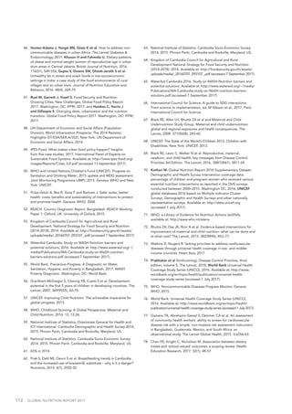 112  GLOBAL NUTRITION REPORT 2017
46.	 Hunter-Adams J, Yongsi BN, Dzasi K et al. How to address non-
communicable diseases in urban Africa. The Lancet Diabetes &
Endocrinology, 2017; Khusun H and Fahmida U. Dietary patterns
of obese and normal-weight women of reproductive age in urban
slum areas in Central Jakarta. British Journal of Nutrition, 2016.
116(S1), S49-S56; Gupta V, Downs SM, Ghosh-Jerath S et al.
Unhealthy fat in street and snack foods in low-socioeconomic
settings in India: a case study of the food environments of rural
villages and an urban slum. Journal of Nutrition Education and
Behavior, 2016. 48(4), 269-79.
47.	 Ruel M, Garrett J, Yosef S. Food Security and Nutrition:
Growing Cities, New Challenges. Global Food Policy Report
2017. Washington, DC: IFPRI, 2017; and Hawkes C, Harris J
and Gillespie S, Changing diets: urbanization and the nutrition
transition. Global Food Policy Report 2017. Washington, DC: IFPRI,
2017.
48.	 UN Department of Economic and Social Affairs (Population
Division). World Urbanization Prospects: The 2014 Revision,
Highlights (ST/ESA/SER.A/352). New York: UN Department of
Economic and Social Affairs, 2014.
49.	 IPES-Food. What makes urban food policy happen? Insights
from five case studies, 2017. International Panel of Experts on
Sustainable Food Systems. Available at: http://www.ipes-food.org/
images/Reports/Cities_full.pdf (accessed 13 September 2017).
50.	 WHO and United Nations Children’s Fund (UNICEF). Progress on
Sanitation and Drinking Water: 2015 update and MDG assessment.
Joint Monitoring Programme (JMP), 2015. Geneva: WHO and New
York: UNICEF.
51.	 Prüss-Üstün A, Bos R, Gore F and Bartram J. Safer water, better
health: costs, benefits and sustainability of interventions to protect
and promote health. Geneva: WHO, 2008.
52.	 REACH. Country Diagnostic Report, Bangladesh. REACH Working
Paper 1. Oxford, UK: University of Oxford, 2015.
53.	 Kingdom of Cambodia Council for Agricultural and Rural
Development. National Strategy for Food Security and Nutrition
(2014-2018), 2014. Available at: http://foodsecurity.gov.kh/assets/
uploads/media/_20160707_093107_.pdf (accessed 7 September 2017).
54.	 WaterAid Cambodia. Study on WASH-Nutrition barriers and
potential solutions, 2016. Available at: http://www.wateraid.org/~/
media/Publications/WA-Cambodia-study-on-WaSH-nutrition-
barriers-solutions.pdf (accessed 7 September 2017).
55.	 World Bank. Precarious Progress: A Diagnostic on Water,
Sanitation, Hygiene, and Poverty in Bangladesh, 2017. WASH
Poverty Diagnostic. Washington, DC: World Bank.
56.	 Grantham-McGregor S, Cheung YB, Cueto S et al. Development
potential in the first 5 years of children in developing countries. The
Lancet, 2007. 369(9555), 60-70.
57.	 UNICEF. Improving Child Nutrition: The achievable imperative for
global progress, 2013.
58.	 WHO. Childhood Stunting: A Global Perspective. Maternal and
Child Nutrition, 2016. 12, 12-26.
59.	 National Institute of Statistics, Directorate General for Health and
ICF International. Cambodia Demographic and Health Survey 2014,
2015. Phnom Penh, Cambodia and Rockville, Maryland, US.
60.	 National Institute of Statistics. Cambodia Socio-Economic Survey
2014, 2015. Phnom Penh, Cambodia and Rockville, Maryland, US.
61.	 65% in 2014.
62.	 Prak S, Dahl MI, Oeurn S et al. Breastfeeding trends in Cambodia,
and the increased use of breastmilk substitute – why is it a danger?
Nutrients, 2014. 6(7), 2920-30.
63.	 National Institute of Statistics. Cambodia Socio-Economic Survey
2014, 2015. Phnom Penh, Cambodia and Rockville, Maryland, US.
64.	 Kingdom of Cambodia Council for Agricultural and Rural
Development National Strategy for Food Security and Nutrition
(2014-2018), 2014. Available at: http://foodsecurity.gov.kh/assets/
uploads/media/_20160707_093107_.pdf (accessed 7 September 2017).
65.	 WaterAid Cambodia 2016. Study on WASH-Nutrition barriers and
potential solutions. Available at: http://www.wateraid.org/~/media/
Publications/WA-Cambodia-study-on-WaSH-nutrition-barriers-
solutions.pdf (accessed 7 September 2017).
66.	 International Council for Science. A guide to SDG interactions:
From science to implementation, ed. M Nilsson et al., 2017, Paris:
International Council for Science.
67.	 Black RE, Allen LH, Bhutta ZA et al and Maternal and Child
Undernutrition Study Group. Maternal and child undernutrition:
global and regional exposures and health consequences. The
Lancet, 2008. 371(9608), 243-60.
68.	 UNICEF. The State of the World’s Children 2013. Children with
Disabilities. New York: UNICEF, 2013.
69.	 Black RE, Levin C, Walker N et al. Reproductive, maternal,
newborn, and child health: key messages from Disease Control
Priorities 3rd Edition. The Lancet, 2016. 388(10061): 2811-24.
70.	 Kothari M. Global Nutrition Report 2016 Supplementary Dataset.
Demographic and Health Survey intervention coverage data:
percentage of children and pregnant women who received various
essential nutrition interventions as reported in the DHS surveys
conducted between 2000–2015. Washington DC, 2016; UNICEF
global databases 2016 based on Multiple Indicator Cluster
Surveys, Demographic and Health Surveys and other nationally
representative surveys. Available at: http://data.unicef.org
(accessed 1 July 2017).
71.	 WHO. e-Library of Evidence for Nutrition Actions (eLENA),
available at: http://www.who.int/elena
72.	 Bhutta ZA, Das JK, Rizvi A et al. Evidence-based interventions for
improvement of maternal and child nutrition: what can be done and
at what cost? The Lancet, 2013. 382(9890), 452–77.
73.	 Watkins D, Nugent R. Setting priorities to address cardiovascular
diseases through universal health coverage in low- and middle-
income countries. Heart Asia, 2017.
74.	 Prabhakar et al (forthcoming), Disease Control Priorities, third
edition, volume 5, The Lancet, 2018; World Bank Universal Health
Coverage Study Series (UNICO), 2016. Available at: http://www.
worldbank.org/en/topic/health/publication/universal-health-
coverage-study-series (accessed 1 July 2017).
75.	 WHO. Noncommunicable Diseases Progress Monitor. Geneva:
WHO, 2015.
76.	 World Bank. Universal Health Coverage Study Series (UNICO),
2016. Available at: http://www.worldbank.org/en/topic/health/
publication/universal-health-coverage-study-series (accessed 1 July 2017).
77.	 Gaziano TA, Abrahams-Gessel S, Denman CA et al. An assessment
of community health workers' ability to screen for cardiovascular
disease risk with a simple, non-invasive risk assessment instrument
in Bangladesh, Guatemala, Mexico, and South Africa: an
observational study. The Lancet Global Health, 2015. 3:e556-63.
78.	 Chan HS, Knight C, Nicholson M. Association between dietary
intake and 'school-valued' outcomes: a scoping review. Health
Education Research, 2017. 32(1), 48-57.
 