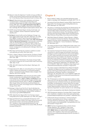 114  GLOBAL NUTRITION REPORT 2017
109.	Messer E, Cohen MJ, Marchione T. Conflict: A Cause and Effect of
Hunger. Environmental Change and Security Project Report Issue
No. 7 of the Woodrow Wilson International Center for Scholars, 2001.
110.	Messer E. Rising food prices, social mobilizations, and violence:
Conceptual issues in understanding and responding to the
connections linking hunger and conflict. Annals of Anthropological
Practice, 2009. 32(1): 12-22; Lagi M, Bertrand KZ, Yaneer BM. The
Food Crises and Political Instability in North Africa and the Middle
East. Cambridge, MA: New England Complex Systems Institute, 2011.
111.	ACAPS. Famine Northeast Nigeria, Somalia, South Sudan, and
Yemen: Final Report. Geneva: Assessment Capacities Project
(ACAPS), 2017.
112.	De Waal A. Armed Conflict and the Challenge of Hunger: Is an
End in Sight? Global Hunger Index 2015. Washington, DC: IFPRI,
2015; OECD. Principles for good international engagement in
fragile states and situations. Paris: OECD, 2007; FAO, International
Fund for Agricultural Development. Food insecurity in protracted
crises: An overview. Report of a High Level Expert Forum on
Food Insecurity in Protracted Crises Rome: FAO and IFAD, 2012;
Brinkman H and Hendrix C. Food insecurity and violent conflict:
Causes, consequences, and addressing the challenges. World Food
Programme, 2011.
113.	FAO. Peace and Food Security: Investing in resilience to sustain
rural livelihoods and conflict. FAO: Rome, 2016.
114.	Quinn J, Zeleny T, Bencko V. Food Is Security: The Nexus of Health
Security in Fragile and Failed States. Food and Nutrition Sciences,
2014. 5(19): 1828.
115.	Pinstrup-Andersen P, Shimokawa S. Do poverty and poor health
and nutrition increase the risk of armed conflict onset? Food Policy,
2008. 33(6): 513-20.
116.	IFPRI. 2014–2015 Global Food Policy Report. Washington, DC:
IFPRI, 2015.
117.	Grijalva-Eternod CS, Wells JC, Cortina-Borja M et al. The double
burden of obesity and malnutrition in a protracted emergency
setting: a cross-sectional study of Western Sahara refugees. PLoS
Medicine, 2012 9(10), e1001320.
118.	Brinkman H and Hendrix C. Food insecurity and violent conflict:
Causes, consequences, and addressing the challenges. World
Food Programme, 2011; Quinn J, Zeleny T and Bencko V. Food
is security: the nexus of health security in fragile and failed states.
Food and Nutrition Sciences, 2014, 5: 1828-42; and Hendrix CS.
When Hunger Strikes: How Food Security Abroad Matters for
National Security at Home. The Chicago Council on Global Affairs:
Chicago, Illinois, 2016.
119.	Breisinger C, Ecker O and Trinh Tan JF. How Do We Break the
Links? In 2014–2015 Global Food Policy Report. Washington, DC:
International Food Policy Research Institute (IFPRI). Available at:
http://dx.doi.org/10.2499/9780896295759.
120.	IFPRI. Global Nutrition Report 2016. From Promise to Impact:
Ending Malnutrition by 2030. Washington, DC: IFPRI, 2016, page 5.
121.	High-Level Political Forum on Sustainable Development. 2017
HLPF Thematic review of SDG2: End hunger, achieve food security
and improved nutrition, and promote sustainable agriculture,
2017. Available at: https://sustainabledevelopment.un.org/
content/documents/14371SDG2_format.revised_FINAL_28_04.pdf
(accessed 28 May 2017).
Chapter 4
1.	 Buse K, Hawkes S. Health in the sustainable development goals:
ready for a paradigm shift? Globalization and Health, 2015. 11(1): 13.
2.	 International Food Policy Research Institute (IFPRI). Global Nutrition
Report 2016. From Promise to Impact: Ending Malnutrition by
2030. Washington, DC: IFPRI, 2016.
3.	 This section on investments was prepared by the SUN Secretariat, led
by Patrizia Fracassi and William Knechtel. The data is based on the
national budget analysis conducted by country teams. This analytical
exercise is country-led and voluntary. The methodology builds on
work done with Clara Picanyol, Robert Greener, Amanda Pomeroy,
Mary D’Alimonte, Richard Watts, Aurora Gary and Komal Bhatia.
4.	 World Bank (Shekar M, Kakietek J, Dayton Eberwein J, Walters
D). An Investment Framework for Nutrition: Reaching the Global
Targets for Stunting, Anemia, Breastfeeding, and Wasting.
Directions in Development – Human Development. Washington,
DC: World Bank, 2017.
5.	 This analysis excludes the state of Maharashtra (India), Liberia, Ivory
Coast and Niger because of issues with the general government
expenditure.
6.	 The Investment Framework for Nutrition provides unit costs of
interventions to meet the targets and estimates of government
spending on nutrition programmes from various sources (Shekar
et al 2017). Most importantly, the framework clearly identifies
which interventions are included in the estimates. For full source:
World Bank Group (Shekar M, Kakietek J, Eberwein JD, Walters
D et al). An Investment Framework for Nutrition: Reaching the
Global Targets for Stunting, Anemia, Breastfeeding, and Wasting.
Directions in Development. Washington, DC: World Bank, 2017.
doi:10.1596/978-1-4648-1010-7. Available at: https://tinyurl.com/
InvestmentFrameworkNutrition (accessed 17 August 2017).
7.	 The analysis is based on World Bank Group (Shekar M, Kakietek
J, Eberwein JD, Walters D et al). An Investment Framework for
Nutrition: Reaching the Global Targets for Stunting, Anemia,
Breastfeeding, and Wasting. Directions in Development.
Washington, DC: World Bank, 2017. doi:10.1596/978-1-4648-1010-
7. Available at: https://tinyurl.com/InvestmentFrameworkNutrition
(accessed 17 August 2017).
8.	 The 17% allocated to nutrition from agriculture is relative to other
sectors and not to the agriculture budget. The following typologies
of programmes were considered: food security, agriculture services,
food safety, rural development, livestock, fishery and non-staple
(including fruits and vegetables) production. These are aligned with
Creditor Reporting System coding and with what the Food and
Agriculture Organization has used to develop its own methodology.
9.	 This section was prepared by Jordan Beecher, Development Initiatives.
10.	 OECD Development Assistance Committee (DAC). Purpose Codes:
sector classification. Available at: http://www.oecd.org/dac/stats/
purposecodessectorclassification.htm (accessed 11 September 2017)
11.	 D’Alimonte M, Heung S and Hwang C. Tracking Funding for
Nutrition: Improving how aid for nutrition is reported and
monitored. Results for Development, 2016. Available at: http://
www.r4d.org/wp-content/uploads/R4D_TrackingAid4Nutrition-final.
pdf (accessed 15 August 2017).
12.	 OECD. First-Ever Comprehensive Data on Aid for Climate
Change Adaptation. 2011. Available at: https://www.
oecd.org/dac/stats/49187939.pdf (accessed 15 August
2017); OECD. Statistics on resource flows to developing
countries. 2015. Available at: http://www.oecd.org/dac/stats/
statisticsonresourceflowstodevelopingcountries.htm (accessed 15
August 2017).
 