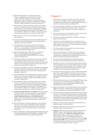 NOURISHING THE SDGS 115
13.	 OECD DAC Working Party on Development Finance
Statistics. Adjusting purpose codes and policy markers
in light of the SDGs: Proposal on noncommunicable
diseases, 2017, page 5. Available at: http://www.oecd.org/
officialdocuments/publicdisplaydocumentpdf/?cote=DCD/DAC/
STAT(2017)17&docLanguage=En (accessed 30 August 2017).
14.	 World Bank Group (Shekar M, Kakietek J, Eberwein JD, Walters
D et al). An Investment Framework for Nutrition: Reaching the
Global Targets for Stunting, Anemia, Breastfeeding, and Wasting.
Directions in Development. Washington, DC: World Bank, 2017.
doi:10.1596/978-1-4648-1010-7. Available at: https://tinyurl.com/
InvestmentFrameworkNutrition, (accessed 17 August 2017).
15.	 DAC countries can be found at: http://www.oecd.org/dac/
dacmembers.htm
16.	 Using currency exchange rates from the Internal Revenue Service:
https://www.irs.gov/Individuals/International-Taxpayers/Yearly-
Average-Currency-Exchange-Rates
17.	 UN. Addis Ababa Action Agenda of the Third International
Conference on Financing for Development, 2015. Available at:
http://www.un.org/esa/ffd/wp-content/uploads/2015/08/AAAA_
Outcome.pdf (accessed 30 August 2017).
18.	 World Health Organization (WHO). Taxes on sugary drinks:
Why do it? 2016. Available at: http://apps.who.int/iris/
bitstream/10665/250303/1/WHO-NMH-PND-16.5-eng.pdf
(accessed 30 August 2017).
19.	 ‘Development assistance’ refers here to the resources transferred
from development agencies (including private philanthropic
organisations) to low and middle-income countries, and is therefore
wider than ‘official development assistance/ODA’ which refers to
assistance from OECD DAC members only.
20.	 Institute for Health Metrics and Evaluation (IHME). Financing Global
Health 2016: Development Assistance, Public and Private Health
Spending for the Pursuit of Universal Health Coverage. Seattle,
Washington: IHME, 2017.
21.	 Bloomberg Philanthropies. Obesity prevention: Supporting strong
policies to halt rising rates of obesity, 2017. Available at: https://
www.bloomberg.org/program/public-health/obesity-prevention/
(accessed 15 August 2017).
22.	 World Bank Group (Shekar M, Kakietek J, Eberwein JD, Walters
D et al). An Investment Framework for Nutrition: Reaching the
Global Targets for Stunting, Anemia, Breastfeeding, and Wasting.
Directions in Development. Washington, DC: World Bank, 2017.
doi:10.1596/978-1-4648-1010-7. Available at: https://tinyurl.com/
InvestmentFrameworkNutrition, (accessed 17 August 2017).
23.	 Cochero MA, Popkin BM, Rivera JA, Ng SW. Beverage purchases
from stores in Mexico under the excise tax on sugar sweetened
beverages: observational study. The BMJ, 2016. 352: h6704;
Cochero MA, Rivera-Dommarco J, Popkin BM, Ng SW. In
Mexico, evidence of sustained consumer response two years after
implementing a sugar-Sweetened beverage tax. Health Affairs,
2017. 10-377.
24.	 WHO. WHO Global Coordination Mechanism on the Prevention
and Control of Noncommunicable Diseases, 2016. Available at:
http://www.who.int/global-coordination-mechanism/working-
groups/final_5_1with_annexes6may16.pdf?ua=1 (accessed 30
August 2017).
25.	 OECD. Development Co-operation Report 2014: Mobilising Resources
for Sustainable Development. OECD Publishing. Available at: http://
dx.doi.org/10.1787/dcr-2014-en (accessed 30 August 2017).
Chapter 5
1.		 UK government. Nutrition for Growth Commitments: Executive
Summary. 2013. Available at: https://www.gov.uk/government/
uploads/system/uploads/attachment_data/file/207274/nutrition-for-
growth-commitments.pdf (accessed 28 May 2017).
2.		 For more information on the N4G commitments, refer to the 2014,
2015 and 2016 Global Nutrition Reports. Panel 4.1 (page 34) in
the 2016 report details the types of commitments made by each
stakeholder.
3.		 As many commitments are not reported on, this may hide progress
that would be assessed as off course or not clear.
4.		 Global Nutrition Report website, 2017. Available at: http://www.
globalnutritionreport.org/.
5.		 These figures are self-reported by donors. Donor figures in this
chapter come from the OECD Development Assistance Committee
(DAC) database. Thus, there may be some discrepancies between
self-reporting and DAC figures.
6.		 For further analysis of nutrition-specific and nutrition-sensitive
donor investments, see Chapter 4.
7.		 UK government. Nutrition for Growth Commitments: Executive
Summary. 2013. Available at: https://www.gov.uk/government/
uploads/system/uploads/attachment_data/file/207274/nutrition-for-
growth-commitments.pdf (accessed 28 May 2017).
8.		 See: www.irs.gov/Individuals/International-Taxpayers/Yearly-
Average-Currency-Exchange-Rates (accessed 17 August 2017).
9.		 European Commission (ICF International). Monitoring the activities
of the EU Platform for Action on Diet, Physical Activity and Health:
Annual Report 2016. Version May 2016. 2016. Available at: http://
ec.europa.eu/health/sites/health/files/nutrition_physical_activity/
docs/2016_report_en.pdf (accessed 28 May 2017).
10.	 International Food Policy Research Institute (IFPRI). Global Nutrition
Report. How to Make SMART Commitments to Nutrition Action.
Version March 2016. Available at: http://www.globalnutritionreport.
org/files/2016/03/SMART-guideline-GNR-2016.pdf (accessed 28
May 2017).
11.	 IFPRI. Global Nutrition Report. How to Make SMART Commitments
to Nutrition Action. Version March 2016. Available at: http://
www.globalnutritionreport.org/files/2016/03/SMART-guideline-
GNR-2016.pdf (accessed 28 May 2017).
12.	 World Cancer Research Fund International/NCD Alliance. Ambitious,
SMART commitments to address NCDs, overweight and obesity.
World Cancer Research Fund International/NCD Alliance, 2016.
13.	 ICF Consulting Services. Monitoring the Activities of the EU Platform
for Action on Diet, Physical Activity and Health: Annual Report 2016
and Annexes 1-3. ICF, 2016. Available at http://ec.europa.eu/health/
sites/health/files/nutrition_physical_activity/docs/2016_report_en.pdf
and https://ec.europa.eu/health//sites/health/files/nutrition_physical_
activity/docs/2016_report_annex1_en.pdf.
14.	 Lofthouse J. Maximising the Quality of Scaling Up Nutrition Plus
(MQSUN+) Report. Forthcoming, 2017.
15.	 Lofthouse J. Maximising the Quality of Scaling Up Nutrition Plus
(MQSUN+) Report. Forthcoming, 2017.
16.	 Lofthouse J. Maximising the Quality of Scaling Up Nutrition Plus
(MQSUN+) Report. Forthcoming, 2017; Baker. Forthcoming.
Reference pending, 2017; Pelletier DL, Frongillo EA, Gervais
S et al. Nutrition agenda setting, policy formulation and
implementation: Lessons from the Mainstreaming Nutrition
Initiative. Health Policy and Planning, 2012. 27(1): 19-31; te Lintelo
DJH, Lakshman RWD. Equate and Conflate: Political Commitment
to Hunger and Undernutrition Reduction in Five High-Burden
Countries. World Development, 2015. 76: 280-92.
 