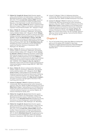 116  GLOBAL NUTRITION REPORT 2017
17.	 Pelletier DL, Frongillo EA, Gervais S et al. Nutrition agenda
setting, policy formulation and implementation: Lessons from the
Mainstreaming Nutrition Initiative. Health Policy and Planning,
2012. 27(1): 19-31; te Lintelo DJH, Lakshman RWD. Equate and
Conflate: Political Commitment to Hunger and Undernutrition
Reduction in Five High-Burden Countries. World Development,
2015. 76: 280-92; Hoey L, Pelletier DL. Bolivia's multisectoral Zero
Malnutrition Program: Insights on commitment, collaboration, and
capacities. Food and Nutrition Bulletin, 2011. 32(suppl 2): s70-s81.
18.	 Hoey L, Pelletier DL. Bolivia's multisectoral Zero Malnutrition
Program: Insights on commitment, collaboration, and capacities.
Food and Nutrition Bulletin, 2011. 32(suppl 2): s70-s81; Gillespie
S, Haddad L, Mannar V et al. The politics of reducing malnutrition:
building commitment and accelerating progress. The Lancet, 2013.
382(9891): 552-69; Fox AM, Balarajan Y, Cheng C, Reich MR.
Measuring political commitment and opportunities to advance
food and nutrition security: Piloting a rapid assessment tool. Health
Policy and Planning, 2015. 30(5): 566-78; World Bank (Heaver R).
Strengthening Country Commitment to Human Development:
Lessons from Nutrition. Directions in Development. 2005,
Washington, DC: World Bank.
19.	 Hoey L, Pelletier DL. Bolivia's multisectoral Zero Malnutrition
Program: Insights on commitment, collaboration, and capacities.
Food and Nutrition Bulletin, 2011. 32(suppl 2): s70-s81; Levinson
FJ, Balarajan Y, Marini A. Addressing malnutrition multisectorally:
What have we learned from recent international experience. New
York: UNICEF and MDG Achievement Fund, 2013; Shiffman J,
Smith S. Generation of political priority for global health initiatives:
a framework and case study of maternal mortality. The Lancet,
2007. 370(9595): 1370-9; Hawkes C, Ahern AL, Jebb SA. A
stakeholder analysis of the perceived outcomes of developing and
implementing England’s obesity strategy 2008–2011. BMC Public
Health, 2014. 14(1): 1.
20.	 Hoey L, Pelletier DL. Bolivia's multisectoral Zero Malnutrition
Program: Insights on commitment, collaboration, and capacities.
Food and Nutrition Bulletin, 2011. 32(suppl 2): s70-s81; Mejía
Acosta A, Fanzo J. Fighting Maternal and Child Malnutrition:
Analysing the political and institutional determinants of delivering
a national multisectoral response in six countries. Brighton, UK:
Institute of Development Studies, 2012; Mejía Acosta A, Haddad L.
The politics of success in the fight against malnutrition in Peru.
Food Policy, 2014. 44: 26-35.
21.	 Levinson FJ, Balarajan Y, Marini A. Addressing malnutrition
multisectorally: What have we learned from recent international
experience. New York: UNICEF and MDG Achievement Fund, 2013;
Meija-Costa A, Fanzo J. Fighting Maternal and Child Malnutrition:
Analysing the political and institutional determinants of delivering
a national multisectoral response in six countries. Brighton, UK:
Institute of Development Studies, 2012.
22.	 Pelletier DL, Frongillo EA, Gervais S et al. Nutrition agenda
setting, policy formulation and implementation: Lessons from the
Mainstreaming Nutrition Initiative. Health Policy and Planning,
2012. 27(1): 19-31; World Bank (Heaver R). Strengthening Country
Commitment to Human Development: Lessons from Nutrition.
Directions in Development. 2005, Washington, DC: World Bank.
23.	 Pelletier DL, Frongillo EA, Gervais S et al. Nutrition agenda
setting, policy formulation and implementation: Lessons from the
Mainstreaming Nutrition Initiative. Health Policy and Planning,
2012. 27(1): 19-31; te Lintelo DJH, Lakshman RWD. Equate and
Conflate: Political Commitment to Hunger and Undernutrition
Reduction in Five High-Burden Countries. World Development,
2015. 76: 280-92; World Bank (Heaver R). Strengthening Country
Commitment to Human Development: Lessons from Nutrition.
Directions in Development. 2005, Washington, DC: World Bank.
24.	 Levinson FJ, Balarajan Y, Marini A. Addressing malnutrition
multisectorally: What have we learned from recent international
experience. New York: UNICEF and MDG Achievement Fund, 2013.
25.	 Levinson FJ, Balarajan Y, Marini A. Addressing malnutrition
multisectorally: What have we learned from recent international
experience. New York: UNICEF and MDG Achievement Fund, 2013;
Meija-Costa A, Fanzo J. Fighting Maternal and Child Malnutrition:
Analysing the political and institutional determinants of delivering
a national multisectoral response in six countries. Brighton, UK:
Institute of Development Studies, 2012; Pelletier DL, Menon P,
Ngo T. The nutrition policy process: The role of strategic capacity in
advancing national nutrition agendas. Food and Nutrition Bulletin,
2011. 32 (suppl 2): s59-s69.
Chapter 6
1.	 Tran, M. The Guardian Poverty matters blog: Millennium development
goals summit live updates, 2010. Available at: https://www.
theguardian.com/global-development/poverty-matters/2010/sep/20/
un-mdg-summit-2010-millennium-development-goals (accessed 7
September 2017).
 