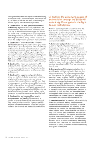 12  GLOBAL NUTRITION REPORT 2017
Through these five areas, the report finds that improving
nutrition can have a powerful multiplier effect across the
SDGs. Indeed, it indicates that it will be a challenge to
achieve any SDG without addressing nutrition.
1. Good nutrition can drive greater environmental
sustainability. Agriculture and food production is the
backbone of our diets and nutrition. Food production
uses 70% of the world’s freshwater supply and 38% of
the world’s land. Current agriculture practices produce
20% of all greenhouse gas emissions, and livestock uses
70% of agricultural land. Eating better is necessary to
ensure that food production systems are more sustainable.
2. Good nutrition is infrastructure for economic
development. Stunting disrupts the critical ‘grey matter
infrastructure’ – brain development – that builds futures
and economies. Investing in this infrastructure supports
human development throughout life and enhances
mental and productive capacity, offering a $16 return
for every $1 invested. Nutrition is linked to GDP growth:
the prevalence of stunting declines by an estimated
3.2% for every 10% increase in income per capita, and a
10% rise in income translates into a 7.4% fall in wasting.
3. Good nutrition means less burden on health
systems. Health is indivisible from nutrition. Good
nutrition means less sickness and thus less demand on
already-stretched health systems to deliver prevention
and treatment.
4. Good nutrition supports equity and inclusion,
acting as a platform for better outcomes in education,
employment, female empowerment and poverty
reduction. Well-nourished children are 33% more likely
to escape poverty as adults, and each added centimetre
of adult height can lead to an almost 5% increase in
wage rate. Nutritious and healthy diets are associated
with improved performance at school. Children who are
less affected by stunting early in their life have higher
test scores on cognitive assessments and activity level.
5. Good nutrition and improved food security
enhances peace and stability. More evidence is
needed to better understand how poor nutrition and
food insecurity influence conflict. However, available
evidence indicates that investing in food and nutrition
resilience also promotes less unrest and more stability.
3. Tackling the underlying causes of
malnutrition through the SDGs will
unlock significant gains in the fight
to end malnutrition.
Nutrition is an indispensable cog without which the
SDG machine cannot function smoothly. We will
not reach the goal of ending malnutrition without
tackling the other important factors that contribute to
malnutrition. Poor nutrition has many and varied causes
which are intimately connected to work being done to
accomplish other SDGs.
1. Sustainable food production is key to nutrition
outcomes. Agricultural yields will decrease as
temperatures increase by more than 3°C. Increased
carbon dioxide will result in decreased protein, iron,
zinc and other micronutrients in major crops consumed
by much of the world. Unsustainable fishing threatens
17% of the world’s protein and a source of essential
micronutrients. Policies and investments to maintain
and increase the diversity of agricultural landscapes are
needed to ensure small and medium-sized farms can
continue to produce the 53–81% of key micronutrients
they do now.
2. Strong systems of infrastructure play key roles in
providing safe, nutritious and healthy diets and clean
water and sanitation. The infrastructure that makes
up ‘food systems’ that take food from farm to fork is
essential if we are to reduce the 30% of food that is
currently wasted and the contamination of food which
leads to diarrhoea and underweight and death among
young children. With unclean water and poor sanitation
associated with 50% of undernutrition, infrastructure
is needed to deliver them, equitably. Special attention
is needed in cities. Urban populations are predicted to
reach 66% by 2050, yet slums and deprived areas are
underserved, while infrastructure has made it easier to
deliver foods that increase the risk of obesity and
diet-related non-communicable diseases (NCDs).
3. Health systems have an important role in promoting
infant and young child feeding, supplementation,
therapeutic feeding, nutrition counselling to manage
overweight and underweight, and screening for diet-
related NCD in patients. Yet our analysis shows that
health systems are not delivering where they should –
only 5% of children aged 0–59 months who need zinc
treatment are receiving it, for example. And half of all
countries have not implemented NCD management
guidelines. Essential nutrition actions with substantive
evidence should be scaled to ensure they are reaching
those who need it the most, and interventions for diet-
related NCDs tested to see what works most effectively
through the health system.
 