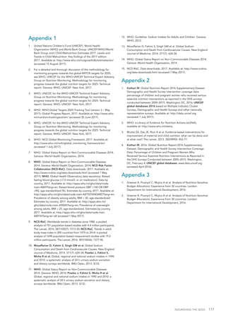 NOURISHING THE SDGS 117
Appendix 1
1.	 United Nations Children’s Fund (UNICEF), World Health
Organization (WHO) and World Bank Group. UNICEF/WHO/World
Bank Group Joint Child Malnutrition Estimates 2017. Levels and
Trends in Child Malnutrition. Key findings of the 2017 edition.
2017. Available at: http://www.who.int/nutgrowthdb/estimates/en/
(accessed 15 August 2017).
2.	 For a detailed and thorough discussion of the methodology for
monitoring progress towards the global MIYCN targets for 2025,
see WHO, UNICEF for the WHO-UNICEF Technical Expert Advisory
Group on Nutrition Monitoring. Methodology for monitoring
progress towards the global nutrition targets for 2025: Technical
report. Geneva: WHO, UNICEF: New York, 2017.
3.	 WHO, UNICEF, for the WHO-UNICEF Technical Expert Advisory
Group on Nutrition Monitoring. Methodology for monitoring
progress towards the global nutrition targets for 2025: Technical
report. Geneva: WHO, UNICEF: New York, 2017.
4.	 WHO. WHO Global Targets 2025 Tracking Tool (version 3 – May
2017): Global Progress Report, 2017. Available at: http://www.who.
int/nutrition/trackingtool/en/ (accessed 30 June 2017).
5.	 WHO, UNICEF, for the WHO-UNICEF Technical Expert Advisory
Group on Nutrition Monitoring. Methodology for monitoring
progress towards the global nutrition targets for 2025: Technical
report. Geneva: WHO, UNICEF: New York, 2017.
6.	 WHO. NCD Global Monitoring Framework. 2017. Available at:
http://www.who.int/nmh/global_monitoring_framework/en/
(accessed 1 July 2017).
7.	 WHO. Global Status Report on Non-Communicable Diseases 2014.
Geneva: World Health Organisation, 2014.
8.	 WHO. Global Status Report on Non-Communicable Diseases
2014. Geneva: World Health Organisation, 2014; NCD Risk Factor
Collaboration (NCD-RisC). Data downloads. 2017. Available at:
http://www.ncdrisc.org/data-downloads.html (accessed 1 May
2017); WHO. Global Health Observatory data repository: Raised
fasting blood glucose (≥7.0 mmol/L or on medication). Data by
country, 2017. Available at: http://apps.who.int/gho/data/node.
main.A869?lang=en; Raised blood pressure (SBP ≥140 OR DBP
≥90), age-standardized (%). Estimates by country, 2017. Available at:
http://apps.who.int/gho/data/node.main.A875STANDARD?lang=en;
Prevalence of obesity among adults, BMI ≥ 30, age-standardized.
Estimates by country, 2017. Available at: http://apps.who.int/
gho/data/node.main.A900A?lang=en; Prevalence of overweight
among adults, BMI ≥ 25, age-standardized. Estimates by country,
2017. Available at: http://apps.who.int/gho/data/node.main.
A897A?lang=en (all accessed 1 May 2017).
9.	 NCD-RisC. Worldwide trends in diabetes since 1980: a pooled
analysis of 751 population-based studies with 4.4 million participants.
The Lancet, 2016. 387(10027): 1513-30; NCD-RisC. Trends in adult
body-mass index in 200 countries from 1975 to 2014: a pooled
analysis of 1698 population-based measurement studies with 19.2
million participants. The Lancet, 2016. 387(10026): 1377-96.
10.	 Mozaffarian D, Fahimi S, Singh GM et al. Global Sodium
Consumption and Death from Cardiovascular Causes. New England
Journal of Medicine, 2014. 371(7): 624-34; Powles J, Fahimi S,
Micha R et al. Global, regional and national sodium intakes in 1990
and 2010: a systematic analysis of 24 h urinary sodium excretion
and dietary surveys worldwide. BMJ Open, 2013. 3(12).
11.	 WHO. Global Status Report on Non-Communicable Diseases
2014. Geneva: WHO, 2014; Powles J, Fahimi S, Micha R et al.
Global, regional and national sodium intakes in 1990 and 2010: a
systematic analysis of 24 h urinary sodium excretion and dietary
surveys worldwide. BMJ Open, 2013. 3(12).
12.	 WHO. Guideline: Sodium Intakes for Adults and Children. Geneva:
WHO, 2012.
13.	 Mozaffarian D, Fahimi S, Singh GM et al. Global Sodium
Consumption and Death from Cardiovascular Causes. New England
Journal of Medicine, 2014. 371(7): 624-34.
14.	 WHO. Global Status Report on Non-Communicable Diseases 2014.
Geneva: World Health Organisation, 2014.
15.	 NCD-RisC. Data downloads. 2017. Available at: http://www.ncdrisc.
org/data-downloads.html (accessed 1 May 2017).
Appendix 2
1.	 Kothari M. Global Nutrition Report 2016 Supplementary Dataset.
Demographic and Health Survey intervention coverage data:
percentage of children and pregnant women who received various
essential nutrition interventions as reported in the DHS surveys
conducted between 2000–2015. Washington DC, 2016; UNICEF
global databases 2016 based on Multiple Indicator Cluster
Surveys, Demographic and Health Surveys and other nationally
representative surveys. Available at: http://data.unicef.org
(accessed 1 July 2017).
2.	 WHO. e-Library of Evidence for Nutrition Actions (eLENA),
available at: http://www.who.int/elena.
3.	 Bhutta ZA, Das JK, Rizvi A et al. Evidence-based interventions for
improvement of maternal and child nutrition: what can be done and
at what cost? The Lancet, 2013. 382(9890): 452-77.
4.	 Kothari M. 2016. Global Nutrition Report 2016 Supplementary
Dataset: Demographic and Health Survey Intervention Coverage
Data: Percentage of Children and Pregnant Women Who
Received Various Essential Nutrition Interventions as Reported in
the DHS Surveys Conducted between 2005–2015. Washington,
DC, February 4; UNICEF global databases. www.data.unicef.org
(accessed April 2016).
Appendix 3
1.	 Greener R, Picanyol C, Mujica A et al. Analysis of Nutrition-Sensitive
Budget Allocations: Experience from 30 countries. London:
Department for International Development, 2016.
2.	 Greener R, Picanyol C, Mujica A et al. Analysis of Nutrition-Sensitive
Budget Allocations: Experience from 30 countries. London:
Department for International Development, 2016.
 