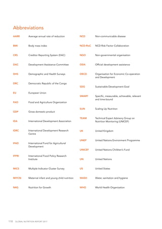 118  GLOBAL NUTRITION REPORT 2017
Abbreviations
AARR	 Average annual rate of reduction
BMI	 Body mass index
CRS	 Creditor Reporting System (DAC)
DAC	 Development Assistance Committee
DHS	 Demographic and Health Surveys
DRC	 Democratic Republic of the Congo
EU	 European Union
FAO	 Food and Agriculture Organization
GDP	 Gross domestic product
IDA	 International Development Association
IDRC	 International Development Research
Centre
IFAD	 International Fund for Agricultural
Development
IFPRI	 International Food Policy Research
Institute
MICS	 Multiple Indicator Cluster Survey
MIYCN	 Maternal infant and young child nutrition
N4G	 Nutrition for Growth
NCD	 Non-communicable disease
NCD-RisC	 NCD Risk Factor Collaboration
NGO	 Non-governmental organisation
ODA	 Official development assistance
OECD	 Organisation for Economic Co-operation
and Development
SDG	 Sustainable Development Goal
SMART	 Specific, measurable, achievable, relevant
and time-bound
SUN	 Scaling Up Nutrition
TEAM	 Technical Expert Advisory Group on
Nutrition Monitoring (UNICEF)
UK	 United Kingdom
UNEP 	 United Nations Environment Programme
UNICEF	 United Nations Children’s Fund
UN 	 United Nations
US	 United States
WASH	 Water, sanitation and hygiene
WHO	 World Health Organization
 