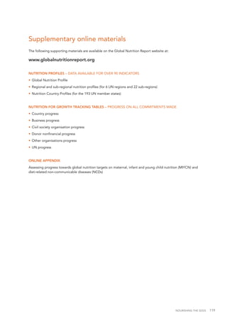 NOURISHING THE SDGS 119
Supplementary online materials
The following supporting materials are available on the Global Nutrition Report website at:
www.globalnutritionreport.org
NUTRITION PROFILES – DATA AVAILABLE FOR OVER 90 INDICATORS
•	 Global Nutrition Profile
•	 Regional and sub-regional nutrition profiles (for 6 UN regions and 22 sub-regions)
•	 Nutrition Country Profiles (for the 193 UN member states)
NUTRITION FOR GROWTH TRACKING TABLES – PROGRESS ON ALL COMMITMENTS MADE
•	 Country progress
•	 Business progress
•	 Civil society organisation progress
•	 Donor nonfinancial progress
•	 Other organisations progress
•	 UN progress
ONLINE APPENDIX
Assessing progress towards global nutrition targets on maternal, infant and young child nutrition (MIYCN) and
diet-related non-communicable diseases (NCDs)
 