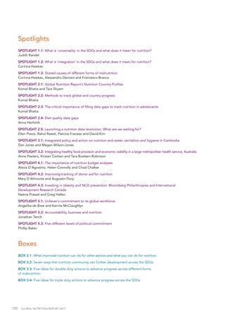 120  GLOBAL NUTRITION REPORT 2017
Spotlights
SPOTLIGHT 1.1: What is ‘universality’ in the SDGs and what does it mean for nutrition?
Judith Randel
SPOTLIGHT 1.2: What is ‘integration’ in the SDGs and what does it mean for nutrition?
Corinna Hawkes
SPOTLIGHT 1.3: Shared causes of different forms of malnutrition
Corinna Hawkes, Alessandro Demaio and Francesco Branca
SPOTLIGHT 2.1: Global Nutrition Report’s Nutrition Country Profiles
Komal Bhatia and Tara Shyam
SPOTLIGHT 2.2: Methods to track global and country progress
Komal Bhatia
SPOTLIGHT 2.3: The critical importance of filling data gaps to track nutrition in adolescents
Komal Bhatia
SPOTLIGHT 2.4: Diet quality data gaps
Anna Herforth
SPOTLIGHT 2.5: Launching a nutrition data revolution: What are we waiting for?
Ellen Piwoz, Rahul Rawat, Patrizia Fracassi and David Kim
SPOTLIGHT 3.1: Integrated policy and action on nutrition and water, sanitation and hygiene in Cambodia
Dan Jones and Megan Wilson-Jones
SPOTLIGHT 3.2: Integrating healthy food provision and economic viability in a large metropolitan health service, Australia
Anna Peeters, Kirstan Corben and Tara Boelsen-Robinson
SPOTLIGHT 4.1: The importance of nutrition budget analyses
Alexis D’Agostino, Helen Connolly and Chad Chalker
SPOTLIGHT 4.2: Improving tracking of donor aid for nutrition
Mary D’Alimonte and Augustin Flory
SPOTLIGHT 4.3: Investing in obesity and NCD prevention: Bloomberg Philanthropies and International
Development Research Canada
Neena Prasad and Greg Hallen
SPOTLIGHT 5.1: Unilever’s commitment to its global workforce
Angelika de Bree and Kerrita McClaughlyn
SPOTLIGHT 5.2: Accountability, business and nutrition
Jonathan Tench
SPOTLIGHT 5.3: Five different levels of political commitment
Phillip Baker
Boxes
BOX 3.1: What improved nutrition can do for other sectors and what you can do for nutrition
BOX 3.2: Seven ways the nutrition community can further development across the SDGs
BOX 3.3: Five ideas for double duty actions to advance progress across different forms
of malnutrition
BOX 3.4: Five ideas for triple duty actions to advance progress across the SDGs
 