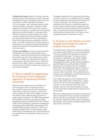 NOURISHING THE SDGS 13
4. Equity and inclusion matter for nutrition outcomes:
ignoring equity in the distribution of wealth, education
and gender will make it impossible to end malnutrition
in all its forms. A fifth of the global population –
767 million people – live in extreme poverty and 46%
of all stunting falls in this group. This group is often
neglected or excluded. At the same time, measures
must be put into place to counteract the risk of growing
obesity as economies develop. It is estimated that a
10% rise in income per capita translates into a 4.4%
increase in obesity, while national burdens of obesity
are rising at lower levels of economic development.
Severe food insecurity remains a problem across the
world – from 30% in Africa to 7% in Europe. Actions to
ensure women are included and treated equitably are
needed to ensure they can breastfeed and look after
their own nutrition.
5. Peace and stability are vital to ending malnutrition.
The proportion of undernourished people living in
countries in conflict and protracted crisis is almost three
times higher than that in other developing countries.
Long-term instability can exacerbate food insecurity
in many ways. In the worst-case scenario, conflicts can
lead to famines. When conflict or emergencies occur,
nutrition must be included in disaster risk reduction and
post-conflict rebuilding.
4. There is significant opportunity
for financing a more integrated
approach to improving nutrition
universally.
Malnutrition has a high economic and health cost,
yet not enough is spent on improving nutrition.
New analysis this year shows domestic spending on
undernutrition varies from country to country, with
some spending over 10% of their budget on nutrition
and others far less. Global spending by donors on
undernutrition increased by 1% (US$5 million) between
2014 and 2015, but fell as a proportion of official
development assistance (ODA) from 0.57% in 2014 to
0.50% in 2015. Spending on prevention and treatment
of obesity and diet-related NCDs represented 0.01%
of global ODA spending to all sectors in 2015, even
though the global burden of these diseases is huge.
Some donors are leading the way in bucking this trend,
but considerably more investment needs to be put on
the table.
The bigger opportunity is for governments and others
to invest in nutrition in an integrated way. Our analysis
this year already shows that governments spend more
on sectors important in the underlying causes of
malnutrition than they do on interventions specific to
nutrition. Opportunities through innovative financing
mechanisms and existing investment flows for multiple
wins in multiple sectors need to be explored. The
world simply cannot afford not to think about a more
integrated approach to investing in nutrition.
5. To leave no one behind, we must
fill gaps and change the way we
analyse and use data.
The Global Nutrition Report has consistently called for
more rigorous data collection to ensure accountability.
This year we highlight that data gaps are hindering
accountability and progress. To improve nutrition
universally, we need better, more regular, detailed
and disaggregated data. We identify lack of data
disaggregated by wealth quintile, gender, geography,
age and disability as a particular barrier. National
averages are not enough to see who is being left
behind. We need disaggregated data for all forms of
malnutrition, in all countries as nutritional levels can
vary even within households. This is needed if we are
to ensure that marginalised, vulnerable populations are
not left behind in the SDG agenda.
Two notable data gaps are around adolescents and
dietary intake. Better data on adolescents is needed
if we are to hold the world accountable for tackling
nutrition in such a critical part of the life course.
Likewise, if we do not know what people are eating,
we will not be able to design effective interventions to
improve diets.
Beyond just collecting data, we need to actively use this
data to make better choices and inform and advocate
decision-making at the policy level. We need data to
be collected, collated and used to build the dialogues,
partnerships, actions and accountability needed to end
malnutrition in all its forms.
 