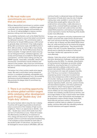 14  GLOBAL NUTRITION REPORT 2017
6. We must make sure
commitments are concrete pledges
that are acted on.
Without deep political commitment to nutrition rooted
in the way governments govern, multilateral agencies
coordinate, civil society engages and businesses are
run, the act of making pledges to improve nutrition
becomes nothing more than empty rhetoric.
Accountability mechanisms, such as the Global Nutrition
Report, are designed to ensure that stated commitments
are delivered in practice. The commitments made to
the Nutrition for Growth (N4G) process in 2013 aimed
to generate deep commitment. It has made progress.
Of the 203 commitments made at the N4G Summit in
2013, 36% are either on track (n=58) or have already
been achieved (n=16). Yet the N4G process shows we
need to do better. To begin with this means ensuring
we can hold governments, multilateral agencies, civil
society and businesses accountable for delivering their
commitments – and this means making sure they are
SMART (specific, measurable, achievable, relevant and
time-bound). Commitments must be ambitious and
relevant to the problem. Also critical are commitments
that aim to achieve multiple goals and ensure no one is
left behind.
The bottom line is that nutrition needs some staying
power. We need a world where having suboptimal
nutrition is considered completely unacceptable and
good nutrition is the global social norm. Accountability
mechanisms should be designed carefully to ensure
they promote this deeper level of commitment by
all stakeholders.
7. There is an exciting opportunity
to achieve global nutrition targets
while catalysing other development
goals through ‘double duty’ and
‘triple duty’ actions.
No country has been able to stop the rise in obesity.
Countries with burgeoning prevalence should start
early to avoid some of the mistakes of high-income
neighbours. There is an opportunity to identify – and
take – ‘double duty’ actions which tackle more than
one form of malnutrition at once. These will increase
the effectiveness and efficiency of investment of
time, energy and resources to improve nutrition. For
example, actions to promote and protect breastfeeding
in the workplace produce benefits for both sides of
the double burden of malnutrition; city planning can
be leveraged to ensure access to affordable, safe and
nutritious foods in underserved areas and discourage
the provision of foods which raise the risk of obesity;
making clean water available in communities and
settings where people gather reduces the risk of
undernutrition and provides a viable alternative to
sugary drinks; universal healthcare packages can be
redesigned to include both undernutrition and diet-
related NCD prevention; and tracking of aid spending
can be improved to monitor the financing of the double
burden more effectively.
To begin with, programme and policy implementers and
funders concerned with undernutrition should review
their work and ensure that they are taking opportunities
to reduce risks of obesity and diet-related NCDs where
they can, while ensuring we do not reverse the progress
made on tackling undernutrition. They should do this
review in the next 12 months. Researchers, meanwhile,
should work to identify the evidence of where and
how these ‘double duty’ approaches can work
most effectively.
Likewise, ‘triple duty actions’ which tackle malnutrition
and other development challenges could yield multiple
benefits across the SDGs. For example, diversification
of food production landscapes can provide multiple
benefits by: ensuring the basis of a nutritious food
supply essential to address undernutrition and
prevent diet-related NCDs; enabling the selection
of micronutrient-rich crops with ecosystem benefits;
and, if the focus is on women in food production,
empowering women to become innovative food
value chain entrepreneurs while minimising work and
time burden. Scaling up access to efficient cooking
stoves would improve households’ nutritional health,
improve respiratory health, save time, preserve forests
and associated ecosystems, and reduce greenhouse
gas emissions. School meal programmes could be
more effectively structured to reduce undernutrition,
ensure children are not unduly exposed to foods that
increase risk of obesity, provide income to farmers, and
encourage children to stay in school and/or learn better
when at school. Urban food policies and strategies can
be designed to reduce climate change, food waste,
food insecurity and poor nutrition. Humanitarian
assistance could be used as a platform to promote
quality, nutritious diets while also rebuilding resilience
via local institutions and support networks.
 