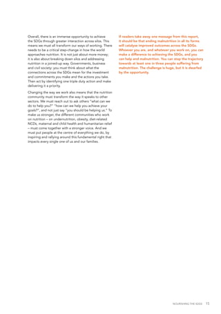 NOURISHING THE SDGS 15
Overall, there is an immense opportunity to achieve
the SDGs through greater interaction across silos. This
means we must all transform our ways of working. There
needs to be a critical step-change in how the world
approaches nutrition. It is not just about more money;
it is also about breaking down silos and addressing
nutrition in a joined-up way. Governments, business
and civil society: you must think about what the
connections across the SDGs mean for the investment
and commitments you make and the actions you take.
Then act by identifying one triple duty action and make
delivering it a priority.
Changing the way we work also means that the nutrition
community must transform the way it speaks to other
sectors. We must reach out to ask others “what can we
do to help you?” “how can we help you achieve your
goals?”, and not just say “you should be helping us.” To
make us stronger, the different communities who work
on nutrition – on undernutrition, obesity, diet-related
NCDs, maternal and child health and humanitarian relief
– must come together with a stronger voice. And we
must put people at the centre of everything we do, by
inspiring and rallying around this fundamental right that
impacts every single one of us and our families.
If readers take away one message from this report,
it should be that ending malnutrition in all its forms
will catalyse improved outcomes across the SDGs.
Whoever you are, and whatever you work on, you can
make a difference to achieving the SDGs, and you
can help end malnutrition. You can stop the trajectory
towards at least one in three people suffering from
malnutrition. The challenge is huge, but it is dwarfed
by the opportunity.
 
