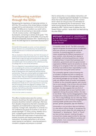 NOURISHING THE SDGS 21
“On behalf of the peoples we serve, we have adopted a
historic decision on a comprehensive, far-reaching and
people-centred set of universal and transformative Goals
and targets...
We are resolved to free the human race from the tyranny of
poverty and want and to heal and secure our planet. We are
determined to take the bold and transformative steps which
are urgently needed to shift the world on to a sustainable
and resilient path. As we embark on this collective journey,
we pledge that no one will be left behind...
This is an Agenda of unprecedented scope and significance.
It is accepted by all countries and is applicable to all, taking
into account different national realities, capacities and
levels of development and respecting national policies
and priorities. These are universal goals and targets which
involve the entire world, developed and developing
countries alike. They are integrated and indivisible and
balance the three dimensions of sustainable development...
The interlinkages and integrated nature of the Sustainable
Development Goals are of crucial importance in ensuring
that the purpose of the new Agenda is realised. If we
realise our ambitions across the full extent of the Agenda,
the lives of all will be profoundly improved and our world
will be transformed for the better.
(Italics have been added for emphasis.)
”
This offers a transformative vision for nutrition.
Everyone should have the right to good nutrition, and
everyone should be involved in achieving it. We know
from decades of experience that both universality and
integration are fundamental to improving nutrition
outcomes. To begin with, malnutrition is universal: it is
not confined to one group of countries or one set of
people (Spotlight 1.1). Every country, whether rich or
poor, is grappling with some form of malnutrition.
Even countries with lower levels of malnutrition have
pockets of poverty and inequity associated with
malnutrition. So ending malnutrition in all its forms
means leaving no one behind – ensuring everyone is
included in progress and everyone is counted.
Universality means ‘for all’. The SDG universality
agenda recognises the shared nature of challenges
which are common to many people across all
countries. A universal approach to nutrition
means recognising the different expressions of
poor nutrition, most obviously from obesity to
underweight, and ensuring policies are in place
to address these. It means that businesses and
institutions, governments and non-governmental
organisations (NGOs) need to be sensitive to who is
missing out on progress in their own communities.
And they must embrace their responsibility to work
to prevent them being left further behind.
The universality agenda is about knowing who
is included in progress and who is missing out.
Prevalence (proportion of the population) data
and national averages are not enough. They can
mask very different levels of burden and progress.
To deliver on the universality agenda, each country
has to count people; it has to know who and where
its population is. While that might seem obvious
and basic, the data suggests that one-third of
children worldwide have not even had their birth
registered. Among the poorest children, this rises
to two-thirds.16
Data must be disaggregated so that
it reveals who is being reached and who is missed
out. This is a big challenge, but as a first step, there
are proposals for a set of minimum disaggregations
covering wealth quintile (one of five income
groups), gender, geography, age and disability.17
Universality is not just about data and delivery,
it is also about culture change. It recognises the
21st century world, where the old categories of
'developed' or 'developing', 'North' or 'South'
are less and less relevant. Looking through a
universal lens creates opportunities for learning
about what works across different societies and
making faster, more comprehensive, equitable
and inclusive progress.
SPOTLIGHT 1.1 WHAT IS ‘UNIVERSALITY’
IN THE SDGS AND WHAT DOES IT MEAN
FOR NUTRITION?
Judith Randel
Transforming nutrition
through the SDGs
Recognising the importance of improving nutrition, in
2015 the 193 countries of the United Nations included
a target (2.2) to end malnutrition in all its forms in the
SDGs. The SDGs aim to ‘transform our world’ with a
vision that can be summed up in two words: universal
– for all, in every country – and integrated –
by everyone, connecting to achieve all the goals.11
The
same prerequisites apply to all the SDGs. As put by the
UN General Assembly resolution 70/1: Transforming our
world: the 2030 Agenda for Sustainable Development:12
And to achieve that, to truly address malnutrition, will
require an integrated approach (Spotlight 1.2). Evidence
shows that actions delivered through the ‘nutrition
sector’ alone can only go so far. It is estimated, for
example, that delivering the 10 interventions13
that
tackle stunting directly would only reduce stunting
globally by 20%.14
Actions need to address the root
causes of poor nutrition – issues which are dealt with by
the other SDGs.15
 