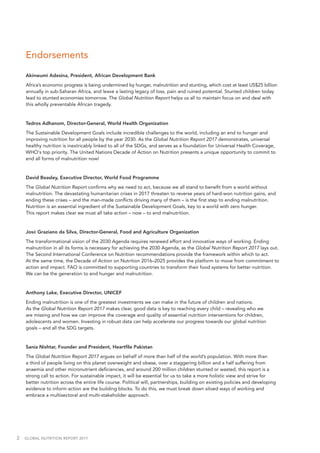 2  GLOBAL NUTRITION REPORT 2017
Endorsements
Akinwumi Adesina, President, African Development Bank
Africa’s economic progress is being undermined by hunger, malnutrition and stunting, which cost at least US$25 billion
annually in sub-Saharan Africa, and leave a lasting legacy of loss, pain and ruined potential. Stunted children today
lead to stunted economies tomorrow. The Global Nutrition Report helps us all to maintain focus on and deal with
this wholly preventable African tragedy.
Tedros Adhanom, Director-General, World Health Organization
The Sustainable Development Goals include incredible challenges to the world, including an end to hunger and
improving nutrition for all people by the year 2030. As the Global Nutrition Report 2017 demonstrates, universal
healthy nutrition is inextricably linked to all of the SDGs, and serves as a foundation for Universal Health Coverage,
WHO’s top priority. The United Nations Decade of Action on Nutrition presents a unique opportunity to commit to
end all forms of malnutrition now! 
David Beasley, Executive Director, World Food Programme
The Global Nutrition Report confirms why we need to act, because we all stand to benefit from a world without
malnutrition. The devastating humanitarian crises in 2017 threaten to reverse years of hard-won nutrition gains, and
ending these crises – and the man-made conflicts driving many of them – is the first step to ending malnutrition.
Nutrition is an essential ingredient of the Sustainable Development Goals, key to a world with zero hunger.
This report makes clear we must all take action – now – to end malnutrition.
José Graziano da Silva, Director-General, Food and Agriculture Organization
The transformational vision of the 2030 Agenda requires renewed effort and innovative ways of working. Ending
malnutrition in all its forms is necessary for achieving the 2030 Agenda, as the Global Nutrition Report 2017 lays out.
The Second International Conference on Nutrition recommendations provide the framework within which to act.
At the same time, the Decade of Action on Nutrition 2016–2025 provides the platform to move from commitment to
action and impact. FAO is committed to supporting countries to transform their food systems for better nutrition.
We can be the generation to end hunger and malnutrition.
Anthony Lake, Executive Director, UNICEF
Ending malnutrition is one of the greatest investments we can make in the future of children and nations.
As the Global Nutrition Report 2017 makes clear, good data is key to reaching every child – revealing who we
are missing and how we can improve the coverage and quality of essential nutrition interventions for children,
adolescents and women. Investing in robust data can help accelerate our progress towards our global nutrition
goals – and all the SDG targets.
Sania Nishtar, Founder and President, Heartfile Pakistan
The Global Nutrition Report 2017 argues on behalf of more than half of the world’s population. With more than
a third of people living on this planet overweight and obese, over a staggering billion and a half suffering from
anaemia and other micronutrient deficiencies, and around 200 million children stunted or wasted, this report is a
strong call to action. For sustainable impact, it will be essential for us to take a more holistic view and strive for
better nutrition across the entire life course. Political will, partnerships, building on existing policies and developing
evidence to inform action are the building blocks. To do this, we must break down siloed ways of working and
embrace a multisectoral and multi-stakeholder approach.
 