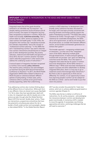 22  GLOBAL NUTRITION REPORT 2017
Integrated means that all the goals should be
achieved in an indivisible way ‘by everyone’ – by
people making connections across all sectors and all
parts of society. One aspect of integration has long
been recognised as important in nutrition, NCDs and
health more broadly: multi/inter-sectorality. That is,
actions taken by ‘other’ sectors to support (in this
case) nutrition and health goals.18
In the 1970s, the
recognition that nutrition was “everybody’s business
but nobody’s responsibility” led to the concept of
‘multisectoral nutrition planning’.19
In the 2000s the
term ‘mainstreaming nutrition’ was used to describe
how nutrition interventions should become an integral
part of other development priorities, like poverty
reduction, maternal and child health and agriculture.20
Since 2013, the term ‘nutrition sensitive’ has been
used to describe programmes in other sectors that
address the underlying causes of malnutrition.21
A second aspect of integration has been recognised
in nutrition more recently: policy coherence.
The need for policy coherence was acknowledged
as important during the 2014 Second International
Conference on Nutrition.22
In 2017, the World Health
Organization (WHO) held a Global Conference on
NCDs focused on coherence between different
spheres of policymaking. In these cases, policy
coherence refers to policies across governments
actively supporting, rather than undermining,
nutrition or NCD objectives. In development more
broadly, policy coherence has been discussed for
far longer, and it has been primarily concerned with
ensuring domestic and foreign policies support the
goals of developing countries.23
The SDGs take policy
coherence far further. Through target 17.14 on policy
coherence for sustainable development, the SDGs
call on all of government, as well as civil society and
the private sector, to consider links between different
sectors, across borders and between generations to
achieve their goals.24
This broader approach – recognising multiple levels
of interaction – is at the core of the ‘integrated’
vision of the SDGs: delivering multiple goals
through shared action. It means everyone getting
involved with not just their ‘own’ goal, but delivering
outcomes across the SDGs. This is the aspect of
integration that raises the bar for action in nutrition
and across development. All the SDGs interact in
different ways.25
While tools have been developed to
support countries and other stakeholders to develop
integrated SDG plans, there is a long way to go to
implement actions that leverage these interactions.26
But there is also an opportunity to think and act
differently. For nutrition, it is an opportunity to show
how improving people’s nutrition can be catalyst for
the SDGs as a whole – and to work harder to put that
vision into practice.
SPOTLIGHT 1.2 WHAT IS ‘INTEGRATION’ IN THE SDGS AND WHAT DOES IT MEAN
FOR NUTRITION?
Corinna Hawkes
Truly addressing nutrition also involves thinking about
all the different forms of malnutrition. While each form
is very different, there are shared root causes (Spotlight
1.3). Yet to date, they have typically been dealt with
in silos. An integrated view calls for double wins in the
actions we take, through what the Global Nutrition
Report 2015 first termed ‘double duty’ actions. These
are interventions, programmes and policies that have
the potential to simultaneously reduce the risk or
burden of both undernutrition and overweight, obesity
or diet-related NCDs.27
In the Global Nutrition Report
2017 we also consider the potential for ‘triple duty’
actions, which aim to achieve additional goals based on
common agendas (Chapter 3).
The SDGs raise the bar to deliver on all forms of
malnutrition, for all, and by everyone – acknowledging
the interactions between nutrition and development
goals more broadly. A momentous shift is needed
to move this agenda. It necessitates new thinking,
approaches and action, and brings challenges that we
will need to overcome.28
 