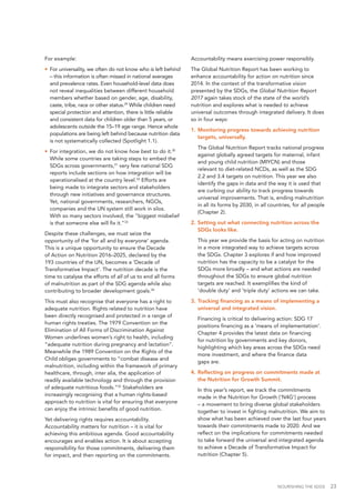 NOURISHING THE SDGS 23
For example:
•	 For universality, we often do not know who is left behind
– this information is often missed in national averages
and prevalence rates. Even household-level data does
not reveal inequalities between different household
members whether based on gender, age, disability,
caste, tribe, race or other status.29
While children need
special protection and attention, there is little reliable
and consistent data for children older than 5 years, or
adolescents outside the 15–19 age range. Hence whole
populations are being left behind because nutrition data
is not systematically collected (Spotlight 1.1).
•	 For integration, we do not know how best to do it.30
While some countries are taking steps to embed the
SDGs across governments,31
very few national SDG
reports include sections on how integration will be
operationalised at the country level.32
Efforts are
being made to integrate sectors and stakeholders
through new initiatives and governance structures.
Yet, national governments, researchers, NGOs,
companies and the UN system still work in silos.
With so many sectors involved, the "biggest misbelief
is that someone else will fix it."33
Despite these challenges, we must seize the
opportunity of the ‘for all and by everyone’ agenda.
This is a unique opportunity to ensure the Decade
of Action on Nutrition 2016–2025, declared by the
193 countries of the UN, becomes a ‘Decade of
Transformative Impact’. The nutrition decade is the
time to catalyse the efforts of all of us to end all forms
of malnutrition as part of the SDG agenda while also
contributing to broader development goals.34
This must also recognise that everyone has a right to
adequate nutrition. Rights related to nutrition have
been directly recognised and protected in a range of
human rights treaties. The 1979 Convention on the
Elimination of All Forms of Discrimination Against
Women underlines women’s right to health, including
“adequate nutrition during pregnancy and lactation”.
Meanwhile the 1989 Convention on the Rights of the
Child obliges governments to “combat disease and
malnutrition, including within the framework of primary
healthcare, through, inter alia, the application of
readily available technology and through the provision
of adequate nutritious foods.”35
Stakeholders are
increasingly recognising that a human rights-based
approach to nutrition is vital for ensuring that everyone
can enjoy the intrinsic benefits of good nutrition.
Yet delivering rights requires accountability.
Accountability matters for nutrition – it is vital for
achieving this ambitious agenda. Good accountability
encourages and enables action. It is about accepting
responsibility for those commitments, delivering them
for impact, and then reporting on the commitments.
Accountability means exercising power responsibly.
The Global Nutrition Report has been working to
enhance accountability for action on nutrition since
2014. In the context of the transformative vision
presented by the SDGs, the Global Nutrition Report
2017 again takes stock of the state of the world’s
nutrition and explores what is needed to achieve
universal outcomes through integrated delivery. It does
so in four ways:
1.		Monitoring progress towards achieving nutrition
targets, universally.
	 The Global Nutrition Report tracks national progress
against globally agreed targets for maternal, infant
and young child nutrition (MIYCN) and those
relevant to diet-related NCDs, as well as the SDG
2.2 and 3.4 targets on nutrition. This year we also
identify the gaps in data and the way it is used that
are curbing our ability to track progress towards
universal improvements. That is, ending malnutrition
in all its forms by 2030, in all countries, for all people
(Chapter 2).
2.		Setting out what connecting nutrition across the
SDGs looks like.
	 This year we provide the basis for acting on nutrition
in a more integrated way to achieve targets across
the SDGs. Chapter 3 explores if and how improved
nutrition has the capacity to be a catalyst for the
SDGs more broadly – and what actions are needed
throughout the SDGs to ensure global nutrition
targets are reached. It exemplifies the kind of
‘double duty’ and ‘triple duty’ actions we can take.
3.		Tracking financing as a means of implementing a
universal and integrated vision.
	 Financing is critical to delivering action: SDG 17
positions financing as a ‘means of implementation’.
Chapter 4 provides the latest data on financing
for nutrition by governments and key donors,
highlighting which key areas across the SDGs need
more investment, and where the finance data
gaps are.
4.		Reflecting on progress on commitments made at
the Nutrition for Growth Summit.
	 In this year’s report, we track the commitments
made in the Nutrition for Growth (‘N4G’) process
– a movement to bring diverse global stakeholders
together to invest in fighting malnutrition. We aim to
show what has been achieved over the last four years
towards their commitments made to 2020. And we
reflect on the implications for commitments needed
to take forward the universal and integrated agenda
to achieve a Decade of Transformative Impact for
nutrition (Chapter 5).
 