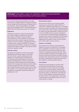 24  GLOBAL NUTRITION REPORT 2017
In line with the demands of the SDGs to articulate
frameworks to integrate different problems and goals,
we can identify some shared causes of different forms
of malnutrition. These are articulated in two WHO
policy briefs published in 2017: The Double Burden of
Malnutrition and Double-duty actions for nutrition.37
Epigenetics
Altering the expression of genes (switching them
on or off) is thought to influence the risk of low
birth weight, overweight, obesity and NCDs.
These alterations can be caused by environmental
factors such as diet, exercise, drugs and chemical
exposure. This in turn leads to intergenerational links
in undernutrition, obesity and NCDs. For example,
intrauterine growth restriction resulting from maternal
undernutrition leads to changes in the way the infant’s
body then regulates energy.
Early-life nutrition
The quality and quantity of nutrition during fetal
development and infancy impact on the body’s
immune function, cognitive development and
regulation of energy storage and expenditure.
For example, by providing essential nutrients for
growth and development, colostrum and breast
milk influences infant biology and nutritional habits.
Another link is through poor maternal nutrition before
and during pregnancy, which can lead to increased
risk of maternal anaemia, preterm birth and low infant
birth weight. In turn, low-birth weight infants can be
at higher risk of metabolic disease and abdominal
obesity later in life.
Socioeconomic factors
Socioeconomic factors such as poverty, gender
empowerment and education affect all forms of
malnutrition in different ways (Chapter 3). For example,
income and wealth inequalities are closely associated
with undernutrition. More complex inequality patterns
for obesity and associated health conditions are seen
in low and middle-income countries, and depend
on the economic and epidemiological development
and state of the country. In general, the shift towards
obesity in groups of lower socioeconomic status is
happening more quickly in lower income countries
than it did in higher income countries.
People’s surroundings
The quality of environments around people are
relevant to all forms of malnutrition. For example,
lack of availability of nutritious foods in the ‘food
environments’ around people can affect the risks
of both an inadequate and unbalanced diet. Other
important aspects of people’s surroundings are the
living and working environments that affect access to
improved water and sanitation services, and influence
the ability to breastfeed, and the built environment
that impedes or promotes physical activity.
Food systems
Underpinning what people eat and their food
environments are food systems. They include
the production of food in agriculture (including
horticulture and raising livestock, small animals
and fish), how food is transformed and processed
through the system, its distribution and trade and
how it is made available to people through retail
and other means. Food systems play a crucial role
in what people eat and whether they are at risk of
undernutrition or obesity.
SPOTLIGHT 1.3 SHARED CAUSES OF DIFFERENT FORMS OF MALNUTRITION36
Corinna Hawkes, Alessandro Demaio and Francesco Branca
 