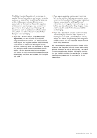 NOURISHING THE SDGS 25
The Global Nutrition Report is only as strong as its
uptake. We need our audience and partners to use the
evidence we present here to call for swifter progress,
and to hold decision-makers and implementers
accountable for their actions. We see this report as
an intervention: we rely on you – our partners from
governments, donors, business, civil society and
academia to use it to catalyse more effective action
on nutrition, and to take this conversation further.
Everyone has a role to play.
•	 If you are a decision-maker, budget holder or
implementer, use this report as inspiration for
integrated action on nutrition. Use the approaches
in this report, and beyond, to tackle the current and
future threats of malnutrition which your country,
sector or community faces. Use this report to improve
your ability to deliver universally and leave no one
behind. Use this report as inspiration to increase
your impact on both nutrition outcomes and broader
development outcomes, and increase your ‘bang for
your buck’.38
•	 If you are an advocate, use this report to shine a
light on the nutrition challenges your country, sector
or community faces. Use it to hold people in positions
of power accountable for tackling all forms of
malnutrition in an integrated manner, leaving no one
behind. Use it to advocate for filling the gaps in data
and the way it is used which make accountability
so challenging.
•	 If you are a researcher, consider whether the data
and research gaps identified in this report could
inform your future work. Consider how we can dig
deeper into data to analyse how greater integration
can be achieved and find and rectify the situation of
those being left behind.
We call on everyone reading this report to take action
to ensure that the global nutrition targets are achieved
and the Decade of Action on Nutrition is a ‘Decade of
Transformative Impact’. And not just one for nutrition,
but one in which nutrition acts as a catalyst to achieve
development goals across all countries, for all and
by everyone.
 