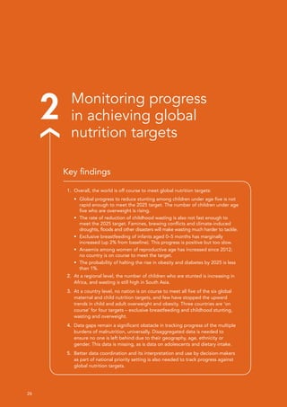 26 
2 Monitoring progress
in achieving global
nutrition targets
1.	 Overall, the world is off course to meet global nutrition targets:
•	 Global progress to reduce stunting among children under age five is not
rapid enough to meet the 2025 target. The number of children under age
five who are overweight is rising.
•	 The rate of reduction of childhood wasting is also not fast enough to
meet the 2025 target. Famines, brewing conflicts and climate-induced
droughts, floods and other disasters will make wasting much harder to tackle.
•	 Exclusive breastfeeding of infants aged 0–5 months has marginally
increased (up 2% from baseline). This progress is positive but too slow.
•	 Anaemia among women of reproductive age has increased since 2012;
no country is on course to meet the target.
•	 The probability of halting the rise in obesity and diabetes by 2025 is less
than 1%.
2.	 At a regional level, the number of children who are stunted is increasing in
Africa, and wasting is still high in South Asia.
3.	 At a country level, no nation is on course to meet all five of the six global
maternal and child nutrition targets, and few have stopped the upward
trends in child and adult overweight and obesity. Three countries are ‘on
course’ for four targets – exclusive breastfeeding and childhood stunting,
wasting and overweight.
4.	 Data gaps remain a significant obstacle in tracking progress of the multiple
burdens of malnutrition, universally. Disaggregated data is needed to
ensure no one is left behind due to their geography, age, ethnicity or
gender. This data is missing, as is data on adolescents and dietary intake.
5.	 Better data coordination and its interpretation and use by decision-makers
as part of national priority setting is also needed to track progress against
global nutrition targets.
Key findings
 