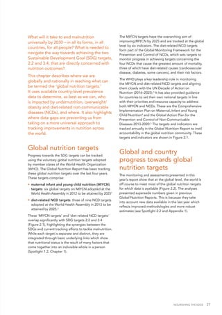 NOURISHING THE SDGS 27
What will it take to end malnutrition
universally by 2030 – in all its forms, in all
countries, for all people? What is needed to
navigate the way towards achieving the two
Sustainable Development Goal (SDG) targets,
2.2 and 3.4, that are directly concerned with
nutrition outcomes?
This chapter describes where we are
globally and nationally in reaching what can
be termed the ‘global nutrition targets.’
It uses available country-level prevalence
data to determine, as best as we can, who
is impacted by undernutrition, overweight/
obesity and diet-related non-communicable
diseases (NCDs), and where. It also highlights
where data gaps are preventing us from
taking on a more universal approach to
tracking improvements in nutrition across
the world.
Global nutrition targets
Progress towards the SDG targets can be tracked
using the voluntary global nutrition targets adopted
by member states of the World Health Organization
(WHO). The Global Nutrition Report has been tracking
these global nutrition targets over the last four years.
These targets comprise:
•	 maternal infant and young child nutrition (MIYCN)
targets: six global targets on MIYCN adopted at the
World Health Assembly in 2012 to be attained by 20251
•	 diet-related NCD targets: three of nine NCD targets
adopted at the World Health Assembly in 2013 to be
attained by 2025.2
These ‘MIYCN targets’ and ‘diet-related NCD targets’
overlap significantly with SDG targets 2.2 and 3.4
(Figure 2.1), highlighting the synergies between the
SDGs and current tracking efforts to tackle malnutrition.
While each target is separate and distinct, they are
integrated through basic underlying links which show
that nutritional status is the result of many factors that
come together into an indivisible whole in a person
(Spotlight 1.2, Chapter 1).
The MIYCN targets have the overarching aim of
improving MIYCN by 2025 and are tracked at the global
level by six indicators. The diet-related NCD targets
form part of the Global Monitoring Framework for the
Prevention and Control of NCDs, which sets targets to
monitor progress in achieving targets concerning the
four NCDs that cause the greatest amount of mortality,
three of which have diet-related causes (cardiovascular
disease, diabetes, some cancers), and their risk factors.
The WHO plays a key leadership role in monitoring
the MIYCN and diet-related NCD targets and aligning
them closely with the UN Decade of Action on
Nutrition (2016–2025).3
It has also provided guidance
for countries to set their own national targets in line
with their priorities and resource capacity to address
both MIYCN and NCDs. These are the Comprehensive
Implementation Plan on Maternal, Infant and Young
Child Nutrition4
and the Global Action Plan for the
Prevention and Control of Non-Communicable
Diseases 2013-2020.5
The targets and indicators are
tracked annually in the Global Nutrition Report to instil
accountability in the global nutrition community. These
targets and indicators are shown in Figure 2.1.
Global and country
progress towards global
nutrition targets
The monitoring and assessments presented in this
year’s report show that at the global level, the world is
off course to meet most of the global nutrition targets
for which data is available (Figure 2.2). The analyses
presented supersede numbers given in previous
Global Nutrition Reports. This is because they take
into account new data available in the last year which
reflects improved methodologies and more robust
estimates (see Spotlight 2.2 and Appendix 1).
 